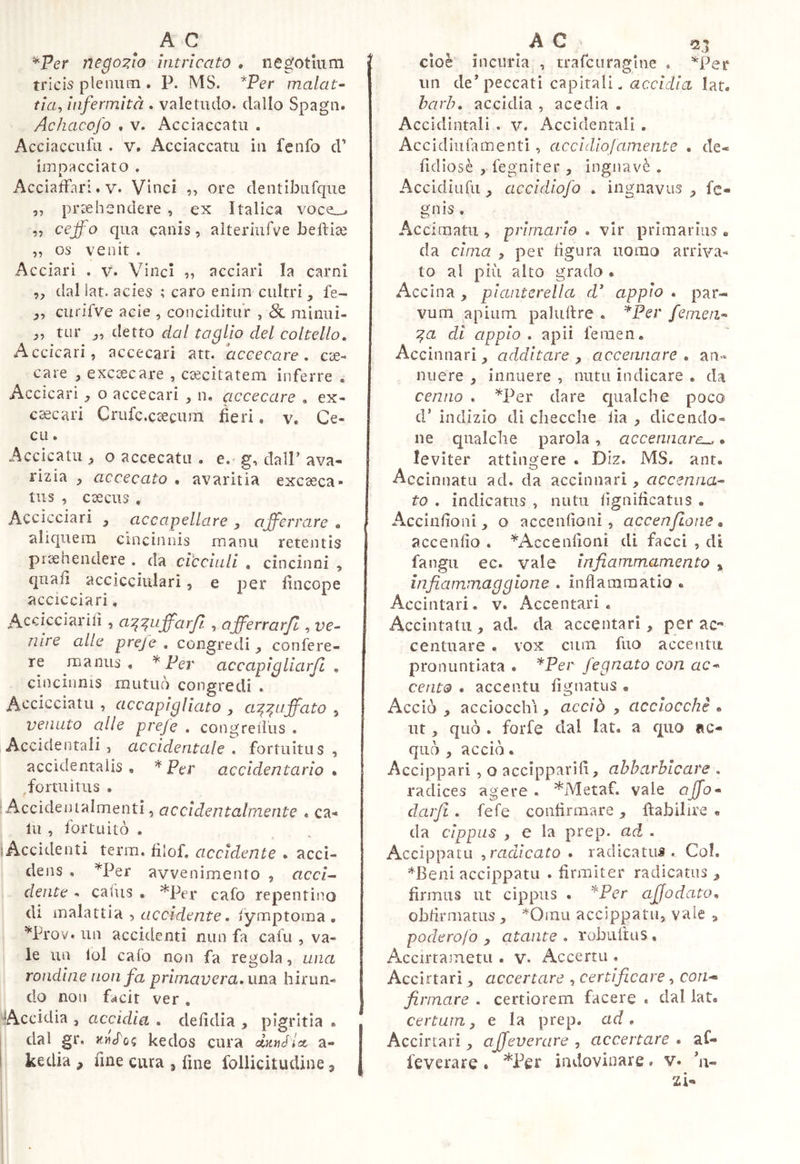 ^Per nego:?io intricato » negotium tricis plenum . P. MS. *Per malata tia^ infermità . valetudo, dallo Spagli. Achacofo . V. Acciaccati! . Acci acci! fu . V. Acciaccarli in fcnfo d’ iinpacciato . AcciafFari. V. Vinci ,, ore dentibiifque „ praehendere , ex Italica voce_^ ,, cejfo qua canis, aìteriufve belliae „ OS venit . Acciari . v. Vinci ,, acciari la carni ,, dal lat. acies ; caro enim cultri , fe- curifve acie , conciditur , 8l minui- ,, tur detto dal taglio del coltello. Accicari, accecari att. accecare, cae- care , excoecare , c^citatem inferre , Accicari o accecari , n. accecare , ex- cacari Crufc.caecum fieri. v. Ce- co . Accicatii ^ o accecato . e.' g, dall’ ava- rizia , accecato • avaritia excaeca- tiis , caecus , Accicciari , accapellare , afferrare <. aliquem cincinnis manu retentis piaehendere . da cicchili . cincinni , quafi accicciulari, e per fincope accicciari, Accicciariii , a’^’^iffarfi , afferrarfl, ve^ nire alie preje , congredi y confere- re manus, * Per accapigliarjl , cincinnis mutuò congredi . Accicciatu , accapigliato , a:^:^iffato , venuto alle preje . congrelliis . Accidentali, accidentale^ fortuitus, accidentalis , * Fer accldentario * ,forti!itus . Accideiualmenti, accidentalmente . ca- lli , fortuitò . lAccìdenti terra, filof. accidente . acci- dens , ^Per avvenimento , accz- dente - cafus , ^Per cafo repentino di oìA.'àiivà-> accidente. lymptoma . ^Prov. un accidenti nun fa cafri , va- le un lol cafo non fa regola, una rondine non fa primavera, unti hirun- do non facit ver. ^Accidia , accidia . defidia , pigritia . 1 dal gr. kedos cura dunJlcc a- 1 kedia , fine cura 5 fine follicitudine ^ cioè incuria,, trafcuragine . un de’peccati capitalL (2c?czdrà lat. barò, accidia , acedia . Accidintali , v. Accidentali . Accidiufamenti, accidiojamente . de- fidiosè , fegnirer , ingnavè . Accidiufu y accidiofo . ingnavus fc- gnis , Acciraatu , primario . vir primarius » da cima y per tìgura uomo arriva- to al più alto grado . Accina , plantcrella d appio . par- vum apium palliare , ^Per femea^ ^a di appio, apii feraen, Accinnari;, additare y accennare . an- nuere , innuere , nutu indicare . da cenno . ^Per dare cpialche poco d’ indizio di checche lìa y dicendo- ne qualche parola, accennare^. leviter attingere . Diz. MS. ant. Accinnatu ad. da accinnari, accenna-- to . indicatus , nutu lìgnificatiis . Acciadoni , o acceiifioni , accenfione, accendo . ^Accendoni di facci , di fangu ec. vale ìnfiammamento ^ infiammagglone . inflammatio . Accintari. v. Accentati, Accintati!, ad. da accentar!, per ac** centuare . vox cimi fuo accentu pronuntiata • *Per fognato con ac* cento . accentu dgnatus • Acciò, acciocchì, acciò , acciocché., ut, quò . forfè dal lat. a quo ac- quò , acciò. Accippari , o accipparid, abbarbicare . radices agere . *Metaf. vale affo* darfi . fefe conlirmare , ftahilire « da cippus , e la prep. ad . Accippatii yradicato . radicatus. Col. *Beni accippatu . firmiter radicatus , firmus ut cippus . '''Per affo dato. obfirmatus, *Oinu acclppatu, vale ^ podero/o , atante . robuitus • Accirtametu , v. Accerta . Accirtari, accertare , certificare, con- firmare . certiorem facere . dal lat, certum y e la prep. ad. Accirtari, ajfeverare y accertare, af- feverare. indovinare. v. ’a- zi-
