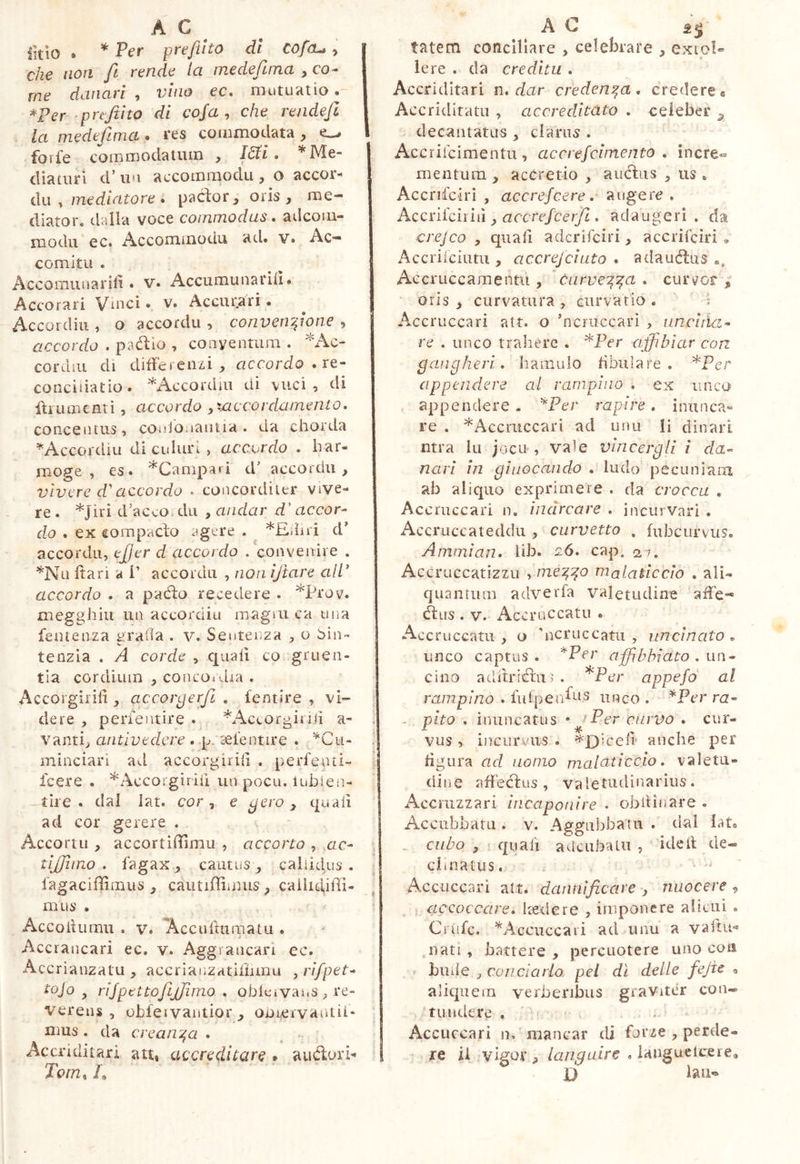 iklo . * Per preftito dl Cofru y che non fi rende la medefuna , co- me danari , vino ec. mutuatio.'' er ‘ preftito di cofa , che rende fi la medefima. res commodata, forfè commodatum , I^i . '^Me- diaturi d’u'1 accoinraodu , o accor- dìi , merfmrorc . pacfor, oris, me- diator. dalla voce commodus, adcoiu- modu ec. Accommodu ad. v. Ac- comitu . Accomiuiarili. v. Accumunarid. Accorali Vmci • v. Accurari • Accordili, o accordìi, convenfione , accordo .pallio , conyentum . cordiu dl differenzi, accordo . re- conciliatio. ^Accordili di vuci , di fìiumenti , accordo ^xac corda mento. concentus, cmiJOiiautia. da chorda ^Accordiu di culuri , accordo . har- moge , es. ^Camparì cV accordìi, vìvere d'accordo • concorditer vive- re . *Jiri d’acco.du , andar d'accor- dio , ex compacfo agere . *Ediri d’ accordìi, efjer d accordo . convenire . '^Nu Itari a i’ accordìi , non iftare all’ accordo . a paéfo recedere . *Prov. megghiu un accorditi magni ca una fentenza graila . v. Sentenza , o 5in~ tenzla , A corde , quali co gruen- tia cordiuin , concor-dra . Accorgìrili , accorgerfl , fentire , vi- dere , perientire . ^Accorgimi a- Valiti, antivedere . p. sefentire . '^Cu- minciari ad accorgìrili . perfenti- feere . ^Accorgìrili un poeti, lublen- tiie . dai lat. cor, e gero y quali ad cor gerere . Accorili, accortiffimii , accorto , me- tijfimo . fagax, cautus, cahidus . fagacifiimus , caiuiffimus, caìlidiffi- m US . Accoiiumu . V. Accuiturnatu . Accrancari ec. v. Aggrancarì ec. Accriauzatu , accrlanzatifhmu , n/pef- tojo ^ rijpettofijjimo . obleivaus , re- verens , obfeivaniior, ODieivantii* mus . da crean'^a . - ^^ccriditari att, accreditare » alidori- Tom^ f tatem conciliare , celebrare , exio!- le re . da creditu . Accriditari n. dar credenza, credere a Accriditatu , accreditato . eeleber ^ decantatus , clarus . Accriicimentu , ac erefcimento . incre- mentum , accretio , auctus , us . Accrifciri , accrefeere. augere . Accnichìiì y accrefeerfi , adaugeri, da crejco y quali aderifeiri, accrifeiri , Accriiciutu , accrejciato . adaudus Accruccamentu , òurve’^^a , curvor r, oris , curvatura, curva rio . ' i Accruccari att. o ncniccarì , uncltìa- re . lineo traliere . ^Per affibìar con gangheri, hamulo fibulare. ^Per appendere al rampino . ex lineo appendere - ^Per rapire . inunca- re . *Accriiccari ad unu li dinari ntra lu jocu, vale vìncergli i da- nari in giuocando , ludo pecuniam ab aliquo exprimere . da crocea , Accruccari n. inarcare . incili vari . Accruccateddii , curvetto , fubcurvus. Ammìan, lib. c6. cap. 27. Accruccatizzii y nie'^:^o malaticcio , ali- quantum adverfa valetudine affé- dus . V. Accruccatu . Accruccatii, o neniecatii , uncinato, unco captus. *Pfr affi bhiato . un- cino adib'idii? . *Per appefd al rampino . fulpei/ns unco . *Per ra- - pito . inuncatus • ^Per curvo . cur- vus , incurvus . *£)iceli- anche per figura ad uomo malaticcio. valetu- dine affedus , valetudinarius. Accmzzari Incaponire . obiìinare . Accubbaru. v. Aggubbatu . ila! iat. _ cubo y quali a deliba Lu , ideit de- cimatus. : • Acciiccari alt. clannificare , nuocere , accoccare, kedere , imponere aliiuì . Crufe. ’^Acciiccaii ad unu a vaitu- nati, battere, percuotere uno con < hiide j conciarlo pel dì delle fejie ^ aliquem verberibus graviter con- tundere . u • • Accuccari n. mancar ili forze , perde- I re il vigor, languire . ianguclcere, jQ laii^