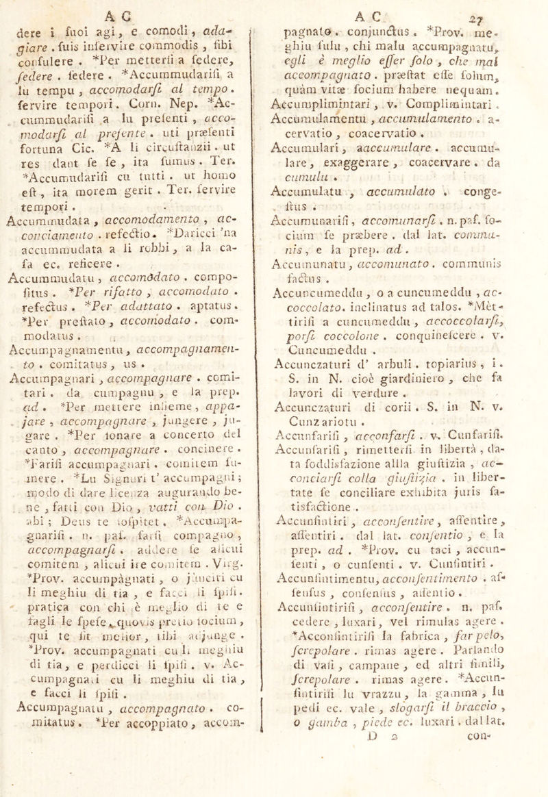 dere i fuoi agi, e comodi, ada^ giare .fuis iiilervire commodis libi corifLiIere . *Per metterli a federe, federe . federe . *Accummudarili a lu tempii, accomodar/i al tempo. fervire tempori. Coni. Nep. ^Ac- ciimmiìdariu ,a la preienti , acco- modarfi al prejente . uti prsefenti fortuna Cic. li circuftanzii. ut res dant fe fe , ita fuinus . ler. ^'^Accumudarili cii tutti . ut homo eft , ita morem gerit . Ter. fervire tempori . Accuramudata , accomodamento , ac- conciamento . refeélio. ^T)aricci na accumaiudata a li rebbi, a la ca- fa ec. re lìcer e . Accummiulatu , accomodato . compo- fitiis . *Per rifatto , accomodato . refeclus . adattato . aptatus . ^Per predato, acconiodato, com- modatus . Accumpagnamentu, accompagnamen- to . comitatus, us . Acciirapagnari , accompagnare . comi- tari , da cumpagau , e ia prep. ad» *Per mettere inlieme, appa- . jare , accompagnare , jungere , ju- Sfare . *Per tonare a concerto del canto , accompagnare • concinere . ^i'ariiì accLirapagnari . comitem iu- mere . *Lii Signun t'accuinpagrd ; modo di dare lice, za augurando be- ne , fatti eoa Dio , vaiti con Dio . abi ; Deus te iofpitet . *Accumpa- gaarili . n. pah fai lì compagno , accompagnarfi . addeie le aiicui comitem , aiicui iie cOiuitern . Vccg. “^Prov. accumpàgnati , o jàaciti cu li meghiu di ria , e facci li Ipdi. pratica con chi è mcj^lio di te e tagli le fpefe^epuovis prciio locìurn, qui te lìt mciior, libi aifjunge . ^Prov. accumpagnati cu L megaiu di tia, e perdicci ii Ipili . v. Ac- cumpagnaii cu li meghiu di tia , c facci li Ipilì . Accumpaguatu , accompagnato . co- mitatus • *Per accoppiato, accom- pagnalo . conjundltis , *Prov. me- ghiu fulu , chi malu accumpagnaru,. egli è meglio effer foto , che mal accompagnato . pr'^ftat effe folum, quàm vitee focium habere nequam. Acciimplimintari, v. Goraplimintari « Acciimularaentu , accumulamento . a- cervatìo, coacervatio. Accumulari, ^accumulare, accumu- lare, exaggerare, coacervare, da cumulu . Accumulatu., accamuklto . conge- , ihis . Accumunarid, accomunarfi . n.paf. fo- cium fe preebere . dal lat. coninm- nis, e la prep. ad . Accumunatu, accomunato , communis fa din s , AccuDCLimeddu , o a cunciuneddii , ac- coccolato* inclinatus ad talos. tirili a cunciimeddu , ciccoccolarfi^ porfi coccolone * conquinelcere . v. Ciinciimeddu . Accunezaturi d’ arbiili. topiarius ^ i. S. in N. cioè giardiniero , che fa lavori di verdure , Accunezaturi di corii . S. in N. v. Ciinz ariotii . Acciinfarifi , acconfarfi . v. Cunfarili. Accunfarili , rimetterli in libertà , da- ta foddisfazione alila giuliizia , ac-» conciarfi colla giufiifa * in liber- tate fe conciliare exliibita jiuis fa- tisfaclione . Accunliniiri , acconferitlre ^ alTentlre , alìentiri . dal lat. confentio , e la prep. ad * ^Prov. cu taci , accun- lenti , o cunfenti . V. Cunrintiri . Accunfuuimentu, czcco/zyè/2r//?2enta . af- lenfus , confcnliis , aiiéniio . Accunlintirili, acconfeìitire . ii. paf. cedere , luxari, vel rimulas agere. ^Acconiìntirili la fabrica , /rzr pe/c, fcrcpolare . rinnas agere . Parlan-do di vali , campane , ed altri limili, /crepolare * ri mas agere . *Acciin- lintirilì la vrazzu, la gamma, lu pedi ec. vale , slògarfi il braccio , 0 nariiba , piede ec. luxari, dal lat, D s con-