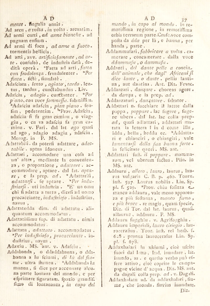 mente* Ungulis annis « Ad arcu , a volta , la volta . arcuatim. Ad armi curti , ad arme bianche • ad I puojnam enfiuui. Ad armi di focu , ad arme a fuoco. | tormentis bellicis. Ad arti, avv. artlficlojamente , ad ar- te • confultò 5 de indulìria data, de- dita operà • ’'‘Fatta ad arti , fatta con frodolen^a . fraudulenter . ^Per finta . d(fl:è , iimulatè . , Adafciatu , lento , agiato-y tardo . len- tus , tardus , cunctabundus . Liv. Adafciu , adagio . cuntflanter . *Fer p'anoy con voce Joinmeffa. fubinidi.u. *Adal'ciii adafciu , pian piano . feti- lìm , pedetentim . M^rov. Adafcru, adafciu fi fa gran caminii , o viag- gili , o cu va adafciu fa gran ca- mìnu. V. Fari, dal lat ago quali ad ago . adagio adagia , adafciu . Menag. in P. MS. ,Adattabili. da poterii adattare, adat- tabile . aptus idoneus. Adattar! , accomodare una cofa ad un’ altr?i, mediante la convenien- za , o proporzione , adattare . ac- commodare , aptare . dal ìat. apta- re y e la prep. ad» Adattarlfi, adattarfi . fe aptare . ^Per iiidii- ftriarfi . uti indiidria . un orna chi li adatta a tiittu , dieeli ad nomo I procacciante, ìndiiftrlofo . iiiiludrius, navus , Adattateddu dim. di adattata . ali- quantum accommodatus . Adattatiiiìmu fup. di adattata . nimis accommodatus . Adattata , adattato . accommodatus . ^Per indujìrìofo j procacciante , in- dudrius navus . Adattili . MS. ^aut. v. Adafciu . Addabanda , o ddaddabauna, o dda- banna a la fciumi , di là del fiu- me . ultra flurneu . ^Addabaiida la munnu , li dice per accennare alcu- na parte loniaiia del mondo , e per efprìmere figuratam, fpazio grandìf. fimo di lontananza ^ in capo del mondo , hi capo al mondo . in re- motidìma regione , in remotiffima orbis terrarum parte.Crufc.voce com- polla da àda per là , e baiina , per banda , parte . Adihmmuf^n y fabbricare a volta . ca- merare , concamerare . dalla voce dd amimi fu , o dammufii. Addanti , del dante pelle a concia-, dell’animale 3 che dagV Africani fi dice laute , o dante . pellis Ianti- na , aut dantina . Ant. Diz. Frane. Addanzari , daii'^are » choreas agere • da dan^a y e la prep. ad» Addanzaturi , daii'^atore , fairator . Addattari n. fucchiare il lattte dalla poppa , poppare . fac fugere , fuge- re ubera . dal lat. lac colia prep- ad 3 quali adiattari , addattarì mu- tata la lettera 1 in d corne ilio iddìi, belili , beddu ec. ^^Addatta- ri e chianciri , o chiangiri, vale lainentarfi. della fna buona forte . in felicitate qneri. MS. ant. ^Addattarì full, il poppare . mamma®' rum, vel uberum fuéliis . Piin. In MS. ant. Addauru , alloro , lauro » laurus , lau- rus vulgaris C. B. p. 460. Tonni, intl. 597. Laurus nobilis . Liti. Sp. pi. f. 529. *Prov. chiù folizza ^ mancu addauru, vale meno apparen- za e più foilanza , manco fumo , e piu brace . re magis , quam fpecie, Diz. di Tor. dal lat. laurus , ciuafi. alfaurus , addauru . P. MS. Addauru fogghiu . v. Agrifogghiii . Addauru imperiali, lauro cìriegio . lau<* roceralius . l'oiir. iiìil. rei lierb. L 628 . prunus laurocerafus Lin. Sp. pi. f. 678. Addaxhalari In xhiumi , cioè ufeire fuori dal Imo , Irai, inundare , lat. inundo, as . e quello verbo può ef- fere attivo, cioè coprire le campa» pigne vicine d’ acqua . Diz. MS. ant, da dagali colla prep. ad . v. DagiH. Addaxhdatu ad. da addaxhalari , fiu- me , che inonda, fluvius inundans, Diz®
