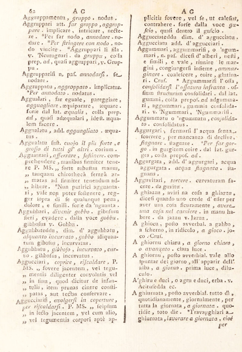 Ac Aggrnppnmenfu , gruppo * noctos . Aggruppar! att« far groppo ^aggrop^ pare . implicare , intricare , neéìre- re . *Pei far nodo , annodare . no- dare » *.Per ftringere con nodo « no- li© viiicirg ^ '^’Aggriippari li iàla . V. 'Neutugiiari . da grappa , colla prep.. ad , quali aggruppali Grup- pu . Aggrupparill n^ paf. annodarfi <> nodare « Aggruppatii, aggroppato . implicatum. ’^Per annodato . nodatus. Aggualari , far eguale, pareggiare , agguagliare . sequiparare , aquare . furie dal lat. (rqualls , coila prep. ad , quaiì adsequalari, ideif. sequa- lern facere . Aggiialatu add. agguagliato . ceqiia- tus o Aggualatii folV. cuoio il piu forte , e grofjo di tutti gl' altri . corium . ,A g gli a n t a r i, affé rra re , Joft In ere. com- prehendere , manibus lii’miter tene- re P. MS. forte robultas maniis^ tanquarii chirothecà ferrea ar- „ matas ad lirmiter tenendum ad- 5, hibere. ’^Nun putirìci aggiiaiUa- li , vale non poter foftenere , reg- ger lopra di fe qualunque pena, dolore, e fìjnili. for/e da’iinuanta . Aggubbari, divenir gobbo, gibofum fieri ^ evadere, dalia voce gobba. giObo.fiis V. Gobbi!. Aggiibbateddii 5 dim, d’ aggubbatii, alquanto incurvato gobbo aliquan- tum giboliis , incurvaUis , Aggubbatu , gibbojo , incuwato , c//r- vo . gibbofus , incurvatus . Agguccìari , coprile , rijcaldare , P. MS. fovere jacentem , vci tegu- 95 mentis diligenter convolutis vel ,, ili iiiui, quod dicitur de infan- ^5 udis , item prunas cinere condi- 55 palas , aut tectas confervare . j^gucciarid , avolgerfi in coperture , per rijcaldarfi . P. MS. ,, feipiuin i in lecto jacentem , yei cum alio, | vcl tegumentis corpori aptè ap- | A G plicitis fovere , vel fe , ut calefiat, contrahere. forfè dalla voce ga^ feio , quali dentro il gnfeio . Aggiicciateddii dim, d’ aggucciatii . Aggiicciam add. d’ aggiicciari • Aggummari , aggummarifi , o ’ngum- mari, n. paf. dìcefi d’ alberi , nelti , e fimili , e vale , riunire le mar- gini , congiupgerfi ìnfieme ^ ammara ginare . coalelcere , coire , glutina- ri . Cruf. * Aggummarifì 1’ offa , confo! idarf Puff a tura infranta . of- fium llruduram conlblidari . dal lato gummì, colla prepof. ad adgiiraina- ri , aggumman ,, guminis confolida- ri, v, ’N gummari, ’Ng.ummniili . Aggumraatu o ’ngummatu , coujollda- to . coniolidatus . Aggurgari-, ferma rii P acqua feiiza^, . Icorrere , per mancanza di declive, /tagliare . itagnare . *Per far gor- go . in gurgitem coìre . dal lat. gur- ges , coila prepof. ad . Aggurgata , add. d’aggurgarì, acqua aggurgata . acqua Jtagnata . fta- nnans . Aggiivifari, torcere, curvaturam fa- cere. da girvi tu . A ghiazzii 5 aviri na cofa a gblazzii , diceli quando uno crede d’ eiier per aver una cola ficuramente , avere-^ una cofa nel carniere . in maini ha- bere . da jazzLi v. Jazzu , A gliiocu , pofto avverbal. a gabbo , a Icherno , in ridicolo , a gioco . jo- co .‘Crur. A gh ìornu chiani, a giorno chiaro , o avan^^ato . clara luce . A gliiornif. pofto avvcrbial. vale allo jpuntar del giorno , all’ apparir dell* alba , a giorno . prima luce , dilu- culo . A'ghiru e duci, o agni e duci, erba . v* Acitufedda ec. A ghiiii'uata , pofto avverbiai. tutto di ^ cjuotidianaiTiente , giornalmente , per tutta la giornata , a giornata . quo- tidie , toto die . ^Travagghiari ghiurnata ,/ai;t?rare a giornata , cioè