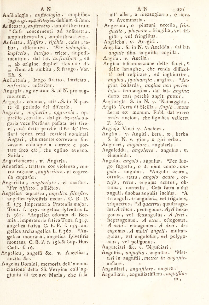 Anfibologia anfibologia . amphibc- logia.gr. ct/x(p//SoXo7^/at. diiblum diciiim. Kn^iQ7(X\'a, anfiteatro . amphitheatrum * Cofa concernenti ad anfiteatru , amphitheatralis y amphitheatricus . Anfrattu , difafiro , rljchlo . cafus , la- bor , difcrimen . ^Per imbroglio , impiccio , intrigo » tric^e , impedi- mentum . dal lat. anfractum j, cfi: yy ab orìgine duplici flexum : di- 5, élum ab ambitu j, & frango . Var. !ib. 6. Anfrattufu , luogo firetto , intricato , anfratto . a nfra cìu s . Angagla . agmcntum S. in N. prò aug- mentum . Angagla . comma , atis .*S. in N. par- te di periodo del difcorfo . Angaria angheria , aggravio . op- preflio , coacftio . dal gt. dvyx^zlct an- garia voce Perfiana paffata nei Gre- ci , così detta perchè il Re de’ Per- fiani tenea certi corrièri' nominali Angari, che mentre correvano for- zavano chiunque a correre e por- tare feco ciò , che eglino aveano. Snida . Angariameirtu . v. Angaria. Angariari , trattare con violenza y con- tra ragione y aiigheriare . \ì cogere, da angaria. Angarlatu , angheriato , vi coaclus . ^Per afiìitto , affìiélas. Angelica acjuatica , angelica filveftre, angelica iylvefirìs major . C. B. P. f. 1/^5. Imperatoria Pratenfis major. Tour. f. 317. angelica fylvefìris L. f. 3(5i. ^Angelica odorata di Boe- mia . imperatoria fativa Tuor. f. 3 17. angelica fativa C. B. P. f* 155- an- gelica archangelica L. f. 360. *An- gelica montana . angelica fylvefiris montana C. B. P. f. 156.& Cup. Hor. Cath. f. 16. Angelica, aiigelu 6tc. v. Ancelicu , anelili &c. Angelus Domini, mernaria dell’annun- ciazione della SS. Vergine coli’ag- giunta di tre ave Maria, che fi fa all’ alba > a mezzogiorno , e fera« V. Avemmaria . Angerinu , o pinzimi uccello, jf;7/7- gncllo y vincione • fringilla , vel fri- gilla , vel fringillus . Angilcba . V. Anagiri . Aimiila . S. \n N. v. Ancidda . daliat* Co anguis dim. anguilla angilla . Angilu . V. Anelili. Angina infiammazione delle fauci, ^ delle laringhe, che rende difficol- tà nel respirare y ed inghiottire, angina y fquiiianfia . angina . ^An- gina bariarda , angina non perico- ìoja . femiangina . dal lat. angina detta COSI perchè angit guttur. Anginagla S. in N. v. ’AAìnagghia . Angiò Terra di Sicilia , Angiò . mons Ixtiis ex monura. Pubi, dal greco avv.Uv ancion , che lignifica valletta P. MS. Angioja Vinci v. Andova . Angiia . V. Angiti. beta, se, herba S. in N. V. gira , o giri erba . Angulari, angolare . angularis . Anguleddu , cingoletta . angiiliis . v» Gnunidda . Angulu, angolo . angulus. ’^Per luo- go fegreto , o di niun conto . ari-> golo . angulus . Angulu acutu > ottufu , retti!, angolo acuto , ot- tufo y retto . angulus acutus , ob- tiifus , normalis , Cofa fatta a dui anguli. duobus angulis incifus . *A tri anguli, triangularis, vel trigonus^ triquetrus . quattra. qiiadrangii- lus. A czncii . pentagonus. Afei hexa« gonus , vel fexangulus . A /etti . heptangonus • A otta, oèfogonus. A uovi. ennagonus. A deci, de- cagoniìs . A multi angoli. multan- gulus , vel angulofus , vel polygo- nius , vel poligoni!s . Anguiciari &.c. v. ’Ngnfciari . Angulfia , angufiia . angtiftia . *MeU tiri in anguliii, metter in angujiie» arèia re . ^ Angiiilìarì , angufiiare , angere . Anguiiìatii 5 anguiìiatiffimu , angufiia^ tO y