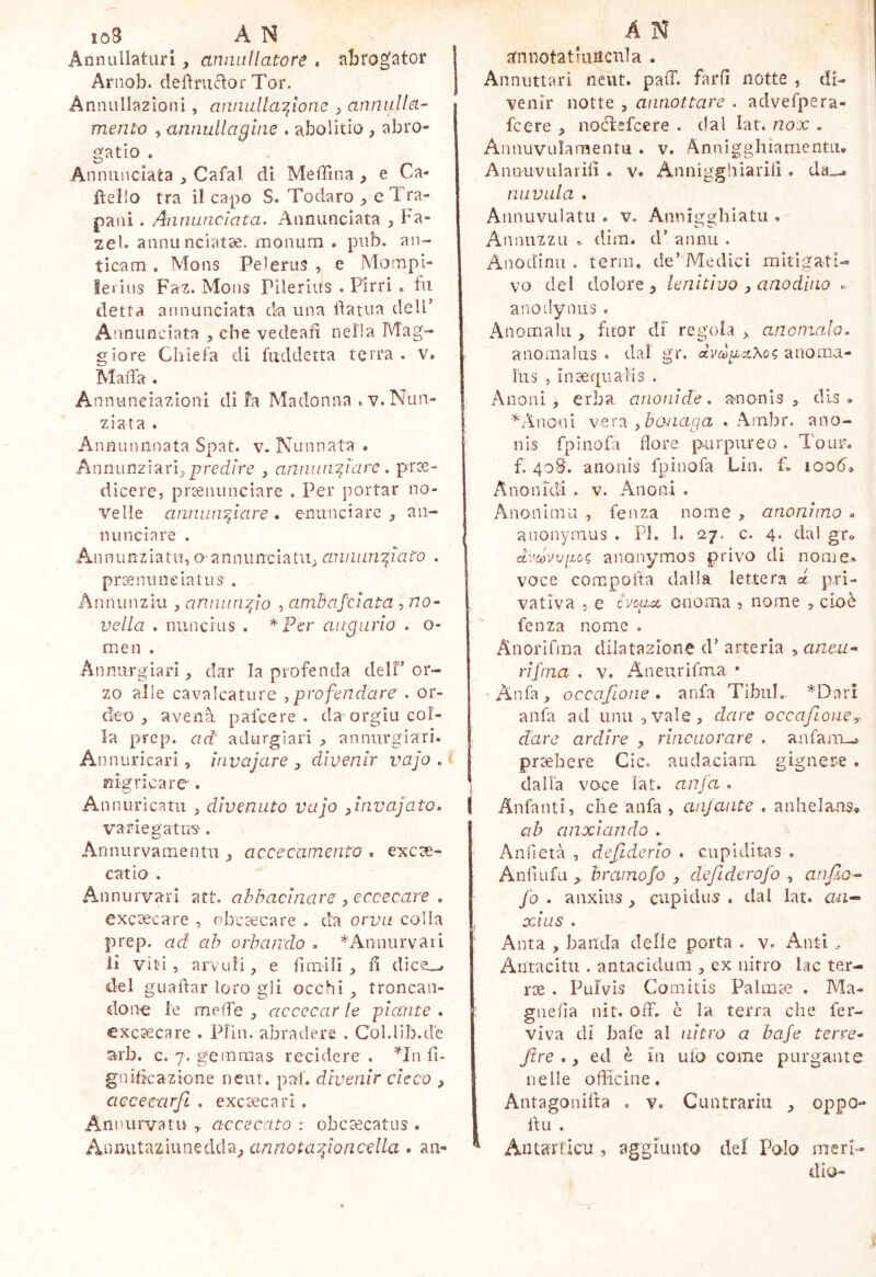 Annullaturi, annullatore » abrogator Arnob. definitior Tor. Annullazioni, annallaT^ione ^ annulla- mento , annullagliie , abolitio, abro- gatio . Annunciata Cafal di Meffina , e Ca- fieilo tra il capo S» Todaro , e 1 ra- pani . Annunciata. Annunciata , Fa- zel. annunciatae. monura . pub. an- ticam . Mons Pel erus , e Mompi- lei ius Faz. Mons Pilerius . Pirri « fu detta annunciata da una datua deli’ Annunciata , che vedead nella Mag- giore Chiefa di fuddetta terra . v. Malfa. Annunciazioni di fa Madonna . v. Nun- ziata . Annunnnata Spat. v. Nunnata . Annunziarip pred/re , annw^iare . pree- dicere, prcenunciare . Per portar no- velle annunciare . enunciare , an- nunciare . Ann unziatu, o-annunciatila annunciato . proemineiatus . Annunziu , annuncio , amhafciata , no- vella . nuncius . augurio . o- men . Annurgiari dar la profencla dell’or- zo alle cavalcature ,profendare . or- deo , avena pafcere . da orgiu col- la pfep. ad' adurgìari j» annurgiari. An nuricari, iiivajare , divenir vajo . nigricare . Annurìcatu , divenuto vajo ^invajato. variegatus-. Annurvamentu , accecamento . excte- catlo . Annurvari att. abbacinare , eccecare , exc3ecare , obciecare . da orvu colla prep. ad ah orbando . ^Annurvari li viti , arvuH, e limili, lì dice_v del guadar loro gli occhi ^ troncan- done le melfe , accecar le plctnte . excsecare . Pfin. abradere . Col.lib.d'e arb. c. 7. gemmas recidere . ^In li- gnificazione ncut. pai. divenir cicco , aececarfi . exceecari . Annurvatu y accecato : obcascatus . annotacioncella . an- A N gnnotatiuncnla . Annuttari neut. palT. fard notte , di- venir notte 5 annottare . advefpera- fcere , noélefcere . dal lat. nox . Annuvuiamentu . v. Annìgghiamentu, Anouvularid . v. Annigghiarid . da... niivula . Annuvulatii . v. Annigghiatu . Annuzzu ^ dim. d’ annu . Anodinu . term, de’Medici mitigati- vo del dolore 5 lenitivo , anodino « anodynus. Anomali!, fuor df regola ^ anomalo, anomalus . dai gr. clvùjpa,Xo<; anoma- liis , inaequalis . Anoni , erba aiionide. anonls dls <. ^Anoui vera ybonaga . Ambr. ano- nis fpinofa flore purpureo . Tour, f. 408. anonis fpinofa Lin. f. lood» Anonidi . v. Anoni . Anoninui , fenza nome , anonimo » anonymus . PI. 1. 27. c. 4. dal gr» dvcóvvpog anonymos privo di nome» voce compoda dalla lettera d pri- 1 vatìva . e cvoucc onoma j nome , cioè fenza nome . Anorlfma dilatazione d’ arteria yaneai- ri [ma . v. Aneurifma • •Anfa, occafione. anfa Tibul. *Dari anfa ad unii ^vale, dare occafioncy > dare ardire , rincuorare . aufanu-i prcebere Cic. audaciam gignere . dalia voce lat. anfa . 1 Anfanti, che anfa , cuijaiite . anhelans» ab anxiando . Aniìetà , defiderlo . cupiditas . Aiiiiufa > bramofo , dxfiderofo , anfio- fo , anxius , cupidus . dal lat. au- , XÀUS . Anta , banda delle porta . v. Ant-ì. Antacitii. antacidiim , ex nitro lac ter- ree . Pulvis Comitis Palmae . Ma- giielìa nit. off. è la terra che fer- viva di bafe al ìiitro a bafe terre- Jtre ., ed è in ufo come purgarne nelle officine. Antagonilta . v. Cuntrariii , oppo- du . AiitarTicu , aggiunto del Polo meri- dio-