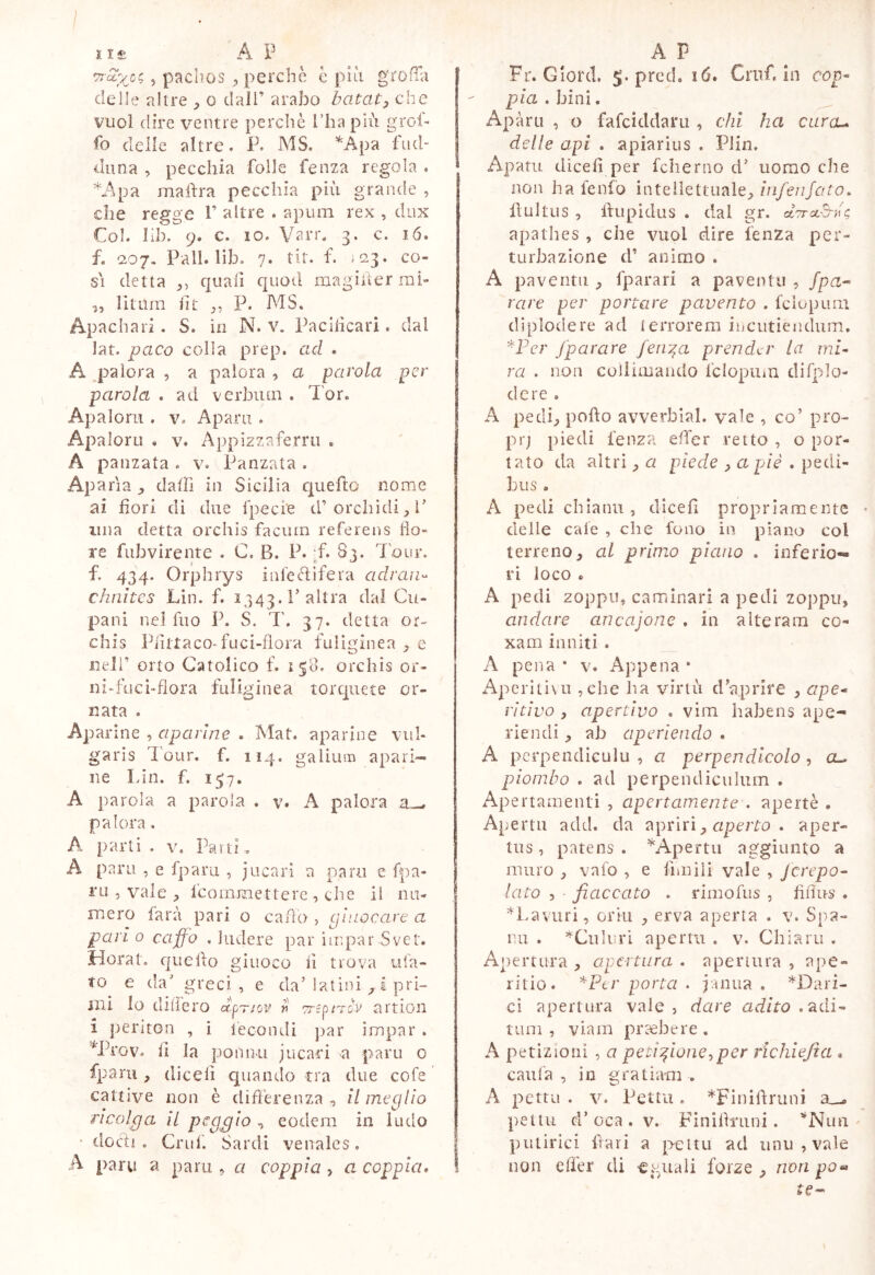 I I £ A P 5 pachos , perchè è piti grofTa delle altre ^ o dall’ arabo batata che vuoi dire ventre perchè l’ha più grol- fo deile altre. P. MS. ^^pa fiid- duna , pecchia folle fenza regola . *Apa mahra pecchia più grande , che regge 1’ altre . apiim rex , dux Col. Uh. 9. c. IO. Vari*. 3. c. ló. f. 207. Pali. lib. 7. tir. f. Ì03. co- s\ detta quali quod magiùer mi- „ litura lìt P. MS. Apachari . S. in N. v. Pacilicari. dal lat. paco colla prep. ad . A ^palora , a palora , a parola per parola . ad vcrbiira . Tor. Apalorii. V. Aparu . Apaloru . v. Appizzaferru . A panzata . v. Panzata . Apatìa dafh in Sicilia queho nome ai fiori di due rpeci'e d’orchìdi^P una detta orchis facuin referens fio» re fiibvirente . C. B. P. ;f. S3. Tour, f. 434. Orphrys inleèìifera adraii^ chnìtcs Lin. f. 1343. l’altra dal Cu- pani nel fno P. S. T. 37. detta or- chis PiittacoTuci-flora fuliginea ^ e iieir orto Catolico f. 158. orchis or- ni-fuci-flora fuliginea torquete or- nata . Aparine , aparlne . Mat. aparine vul- garis Tour, f. 114. galiusB apari- ne Lin. f. 157. A parola a parola . v. A palora a-, palora. A parti . V. Parti .. A pani , e fparu , jucari a para e fpa- i'Li 5 vale fcomraettere , die il nu- mero farà pari o cado , pìuocare a pari 0 caffo , ludere par impar Svet. Horat. quello giuoco li trova ula- to e da’ greci, e da’latini ^ à pri- mi lo dilfero crpTJov v artioii 1 periton , i fecondi ]iar irapar . '*Prov. il la ponnu jucari a pani o fparu , dicefi cpiando tra due cofe cattive non è difièrenza , il meglio ricolga il peggio , eodem in ludo • docli , Grilli Sardi venales. A pani a pani, a coppia , a coppia. A P Fr. Glord. 5. pred. 16, Cruf. in cop- pia, bini, ^ Apàrti , o fafciddani , chi ha curcu delle api . apiarius . Plin. Apam dicefi per fcherno d’ uomo che non ha fenfo intellettuale^//i/en/oro. lìultiis , Ifupidus . dal gr. ctTrct-B-u^ apathes , che vuol dire lenza per- turbazione d’ animo . A paventu ^ fparari a paventti , /pn- rare per portare pavento . feiopum diplodere ad terrorem iiiCiitiencìum. '^Fer /parare feir^a prender la mi- ra . non coliimaiido fclopuin difplo- dere . A pedi^ pofìo avverbial. vale , co’ pro- prj piedi fenza effer retto , o por- tato da altri ^ a piede ^ a piè . pedi- bus , A pedichlanu, dicefi propriamente delle cale , che fono in plano col terreno, al primo piano . inferio- ri loco « A pedi zoppo, caminari a pedi zoppu, andare ancajone , in alteram co- xam inniti . A pena * v. Appena• Aperitivi! ,ehe ha virtù d’aprire , ape- ritivo , apertivo , vim habens ape- riendi , ah aperiendo . A pcrpencliculu , a perpendicolo , a- piombo . ad perpendiculum . Apertaaienti , apertamente . apertè . Apertu add. da 7\pnn y aperto . aper- tus, patens. ^Apertu aggiunto a muro , vafo , e firn ili vale , Jcrepo- lato 5 fiaccato . rimofiis , fìfius . ^Laviiri, orili , erva anerta . v. Sna- r.u . *Culuri aperm . v. Chiarii . Apertura , apertura . apertura , ape- ritio. ^Per porta . janua , '*'Dari- ci apertura vale, dare adito .‘^dì- inni , viam pr^bere. A petizioni , a petizioneper richiefia * calila , in gratiam . A petto . V. Letti!. ^Flnilìruni peitiL d’oca . V. Fìnifinini. ^Nim ' putirici fiari a pettu ad iinu , vale non elfer di eguali forze , non po» te—