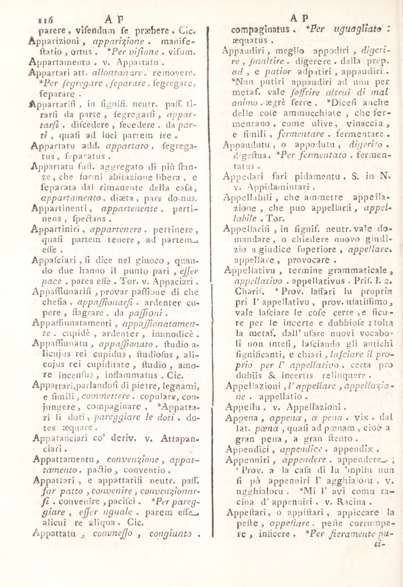 parere , vifendiim fe proefcere . Cic» I Apparizioni, apparì-i^ìone . manife- I flatlo , ortiis . *Per viftone . vifLim. Appartamentu , v. Appartatii . Appartar! att, allontanare, removere. ^Fer fegregave ,fepavare . fegregare,, fe para re . Appartarifì , in llgnifì. neiitr. pafT. ti- rarli da p>arLe , fegregarlì , appar- tarft . difcedere , fece de re . da par- tì , quali ad loci parrem ire . Appartaru add. appartato . fegrega- tiis , fepa’'atus . Appartata fad. aggregato dì più dan- ze , che formi abitazione libera , e feparata dal rimanente deila cafa-, appartamento, diaeta, pars domus. Appartinenti, appartenente, perti- nens , fpe^fans . Appartlniri, appartenere . pertinere;, quali partein tenere ^ ad parteiTL^ effe . Appafcìari , li dice nel giuoco quan- do due hanno il punto pari , ejjer pace . pares effe . Tor. v. Appaciari . Appaffiunariff , provar pafìione di che chella . appafflona.rfi . ardenter cu^ pere , flagrare . da pajffonì . Appalhunatamenti , appajjìonatamen- te . cupìdè , ardenter immodicè . Appafffuiiatu , appajffonato , ftudio a- licujiis rei cupidus, ffudìofus , ali- ciijus rei cupiditate ffudio amo- re incenfus , inflaram a tu s . Cic. Appattari,parlandofi di pietre, legnami, e limili, commettere . copulare, con- fungere, compaginare . ^^Appatta- ri li doti, pareggiare le doti . do- tes cecpaare . Appatanciari co’ deriv. v. Attapan- ciari. Appattamentu, convenffone ^ appai- tamento , padio , conventio . Appattarì , e appattarili neutr. paff. far patto y convenire ^ conven fiionar- fi . convenire ,pacifci . *Per pareg- giare , eficr aguale . parem effe^ alieni re aliqua. Cic. Appattatii . commejjo , congiunto • compagiiiatus. uguagliata : aequatus . Appaudìrì, meglio appodiri , digeri- re , fnialtire . digerere . dalla prep» ad , e patior adp airi , appaudiri . ^Nnn putiri appaudiri ad unii per me taf. vale f&ffrire altrui di mal animo . aegrè ferre . ^D-icefl anche delle cote ammucchiate , che fer- mentano , come ulive, vinaccia, e limili , fermentare . fermentare • Appaudutu , o appodutii , digeri-^o . d'geftus. ^Per fermentato . fermen- tatus . App edari fari pìdamentii . S. in N. V. App'idainlntari . /Appellabili , che ammette appella- zione , che può appellarli, appei* labile . Tor. Appellarili , in lignìf. neutr. vale do- mandare, o chiedere nuovo giudi- zio a giudice fuperiore , appellare^ appellare , provocare . AppeMativu , termine grammaticale , appellativo . appellativus . Prif. I. n. Charìf. * Prov. laffari lu propri?! pri 1’ajapellativLi , prov. uiaiiffimo, vale lafciare le cofe certe ,e lica- re per le incerte e duhbiofe ; tolta la me taf. dall’ tifare nuovi vocabo- li non intefi, lafciando gli antichi lignilicantì, e chiarì, lafciare il pro^ prio per P appellativo . certa prò dubiis & incertis relinquere . Appellazioni, P appellare , appeìlafio - ne . appellatio . Appella . V. Appellazioni . Appena, appena, a pena . vlx . dal lat. poena , quali ad pmnara , cioè a gran pena, a gran ftento . Appendici, appendice . appendix . Appenniri, appendere . appendere^» ; * Prov. a la cafa di lu ’mpilu nim li pò appenniri V agghialoru , v. ligghialoru . ^Mi 1’ avi conni ra- cina d’ appenniri . v. Racìna . Appellari, o apìailiari , appiccare la pelle, appellare. pelle corrumpe- re f iniicere . ^Per fieramejite pa- ti*