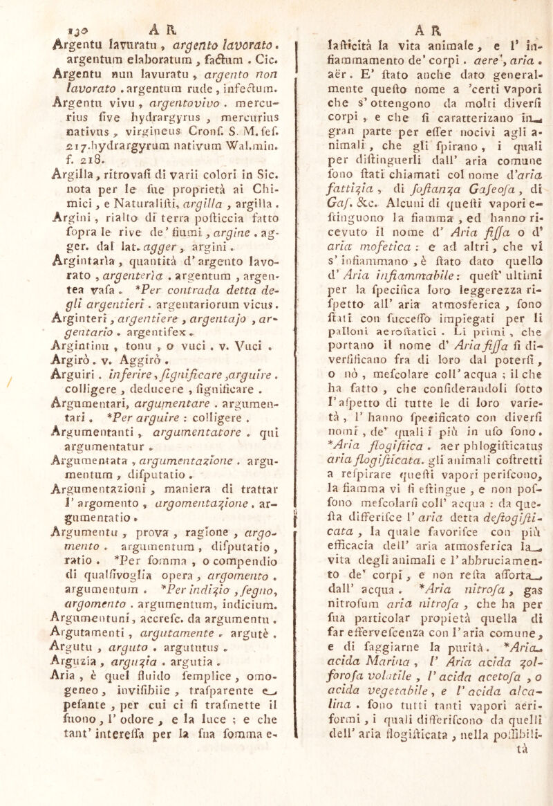 f A R Argenta lavuratii, argento lavorato. argentum elaboratum , fa<fì:um . Cic. Argentu nun lavuratu ^ argento non lavorato .argentum mele , i afe cium. Argentu vivu ^ argentovivo . mercu-- i‘iiis live hydrargyriis , mercurius nativus y virgipeus Cronf. S. M. fef. iii/.Iiydrargyrum nativum Wal.min. f. 218. Argilla, ritrovali di varii colori in Sic. nota per le fue proprietà ai Chi- mici , e Natura 1 iftu rtr^///a , argilla . Argini , rialto di' terra pofliccia fatto fopra le- rive de’ fiumi , argine . ag- ger. dal agger y argini. Argintaria, quantità d’argento lavo- rato , argenterìa . argentum , argen- tea vafa .. *Per contrada detta de- gli argentieri . argentariorum vicus . Arginterr, argentiere , argentajo , ar* gentario * argentifex. Argintinu , tonu o vucì . v. Vuci . Argirò . Aggirò . Arguiri . inferire -i/lgnijicare ^arguire • colligere , deducere , lignificare . Argumentari, argumentare . argumen- tari , *Pcr arguire : colligere , Ar gumentanti , argumentatore . qui argumentatur .. Argumentata y argumentatione . argu- mentum , difputatio . Argu menta zio II i , maniera dì trattar r argomento , argomentazione . ar- gumentatio .. Argiimentu , prova , ragione , argo- mento . argumentum , difputatio , ratio . *Per fomma , o compendio di qual/ivoglia opera , argomento . argumentum . ^Per indizio ,fegno^ argomento . argumentum, indicium. Argume n tu ni 3 accrefe. da argumentu . Arguta me liti , argutamente r argutè , Ar gutu , arguto . argutiitus .. Arguzia , arguzia . argutia . Aria , è quel fluido femplice , omo- geneo, invifibiie , trafparente ^ pelante , per cui ci fi trafmette il fnono, l’ odore , e la luce ; e che tant’ interelfa per la fua fomma e- A R lafiicità la vita animale, e l* in- fiaramaniento de’ corpi. aere\ aria « aèr. E* flato anche dato generai- mente quello nome a ’certi vapori che s’ottengono da moiri diverlì corpi , e che fi caratterizano iii^ gran parte per elTer nocivi agli a- nìmali, che gli fplrano, i cjuali per diftingiierli dall’ aria comune fono flati chiamati col nome diaria fattizia , di JoJtanza Gafeofa , di Gaf 8^c, Alcuni di quelli vapori e- ftinguono la fiamma , ed hanno ri- cevuto il nome d’ Aria fifja o d® aria mofetica i e ad altri, che vi s’infiammano , è flato dato quello iV Aria infiammabile: quell'ultimi per la fpecilica loro leggerezza ri- fpetto all’ aria atmosferica , fono fliti con fucceflb impiegati per II palloni aerollatici . Li primi , che portano il nome d' Ariafiffa fi di- verfificano fra di loro dai poterli , o nò, mefcolare coll’acqua ; il che ha fatto , che confideraiidoli lotto rafpetto di tutte le di loro varie- tà , r hanno fpeeificato con diverfi nomi , de’ quali! più in ufo fono. *Aria flogiftica * aer phiogiflicatus aria fiogifiicata. gli animali coftretti a re fp ira re quelli vapori perìfeono, la fiamma vi fi eltingue , e non pof- fono mefcolarfi coll’ acqua : da que- lla differifee 1’ aria detta defiogifii^ cata , la quale favorifee con più efficacia dell’ aria atmosferica Ia_^ vita degli animali e l’ahbruciamen- to de’ corpi, e non re ila aflbrta_j dall’ acqua . *Aria nitrofa, gas nitro fu m aria nitrofa , che ha per fua particolar propietà quella di far effervefeenza con l’aria comune> e di faggiarne la purità. ^Aricu acida Marina , P Aria adda z^l^ forofa volatile y Padda acetofa ,0 acida vegetabilee P acida alca^ lina . fono tutti tanti vapori aeri- formi , i quali differifeono da quelli dell’ aria flogiilicata , nella poffibili- tà