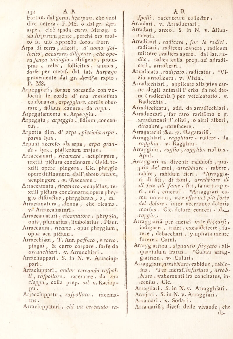 1^4 A R Forluii. dal germ. hearpan. cbe vuol CHIC cererà . r. mOo o xiaigr. ctpTrn arpe , cioè fpada -curva Menag*. o ab Arparum gente perchè era mol- to in ufo .appreffo loro » Ferr. Arpa di terra ^ odiceli, cV uomo foU lecito y accuratoy dilìgente , che ope^ ra fen^a Jnduglo . diligens , prom- ptus , celer, follicltus , anxius, foTfc per metaf. dal lat. harpago proveniente dal gr. dpTrec^co rapio . ì\ MS. Arpeggiar!, fonare toccando con ve- locità le corde .d’ una mededma confonTinz^ y arpeggiare, cordis ober- rare , fidibus iCanere . da cirpa . Arpegg iamentu v. Arpeggia. Arpeggili , arpeggio . fidiiira .concen- tus . Arpetta dim. d’ arpa ypicciola arpa . parva lyra . Arponi accrefe. *da arpa , arpa gran^ de • lyra , pfalterium majus . Arraccamari , ‘ricamare . .acupingere , textili pidìura concinnare . Ovid. te- xtili opere pingere . Cic. phrygio opere diftinguere. dairiebreo racam^ acupingere . ’Raccamu . Arraccamatu, ricamato . acupicFus, te- xtili piélura concinnatus,opere phry- gìo difiinélus , phrygianiis , a , m. Arracamatura 5 ^donna , che ricama. V. Arraccamatiiri. Arraecamaturi, fìcamatore . phrygio, onis , plumarius ,limbolarius . Plaut. Arraccamii, ricamo . opus phrygium , opus acu pìcìum.a Arracchiatu , T. Ant. paffuto , e corto. pingui, Se curto corpore . forfè da arraiichiari , v. Arrunchiari . AArrachuppari. S. in N. v. Arracìup- pari. Arraciupparì, andar cercando rafpoU li, rafpollare . racemare . da m- cioppa, colla prep. ad v. Raciop- pii. Arracciiippatii , rafpollato . racema- tus . Arracìiippaturi , chi va cercando ra- A a fpolll , raccnorum collector . Arradari . v. Arraduzzari . Arradari, arceo. S in N. v. Alluii- itanard* Arradicari , radicare , far le radici . .radicari, .radicem capere , radicem ,mittere , radices agere., dal lat. ra- dix , radica colla prep.^ad .adradi- cari , arradicari. Arradicatu y radicato . VTidlc^tus . *Vi- zlu arradicatu. v. Viziu. Arradicchiari, applicare alia yiva car- me degli animali F erba da noi det- ta C radicchia ) per .vefcicatorio . v. Radiceli ia . Arradicchiatu , add. da arradicchiari. Arraduzzari , far raro rariihmo e g. mrraduzzari i’,olivi, o altri alberi, diradare , rarefacere , Arragatarifi :&;c. v. ‘Ragatarifi. Arragghiari , ragghiare . rudere . da ragghili, v. Ragghiu. Arragghiu , raglio , ragghio, ruditus ^ Apul, Arragglari m. divenir rabbiofo , pro- prio deFcani, arrabbiare . rabere, rabire , rabidum fieri. *Arraggia- ri di liti , di fami, arrabbiare di di Jete ydi fame , fit i, fame torepae- ri , uri , cruciari . ’^Arraggiari co- rnu un cani, vale ejjer nel più forte dei dolore . inter acerrimos doloris morfus . Cic. dolore conteri . raagia^. Arraggiariu per metaf. va\e fii:^^arfL, indignari, irafei , excandelcere , fu- rere , debacchari , lymphata mente furere . CatuL Arraggiatizzu y alquanto fii'^^ato . ali- qua nulum iratus , *Culuri arrag- giatizzii . V' Culuri. Arrag giatu,arra^/;/ato. rabidus , rablo- ,ius . *Per jnQtaf.infuriato , arrab- ablato . yahementi ira concitatus, in- tcenfus . Cic. ' Arragliari . S. in N. v. Arragghiari. j Arra j ari . S. in N. v. Arra gg ia ri. I Airamari . v. Sodari . I Arramarifi, dicefi delle vivande , che di-