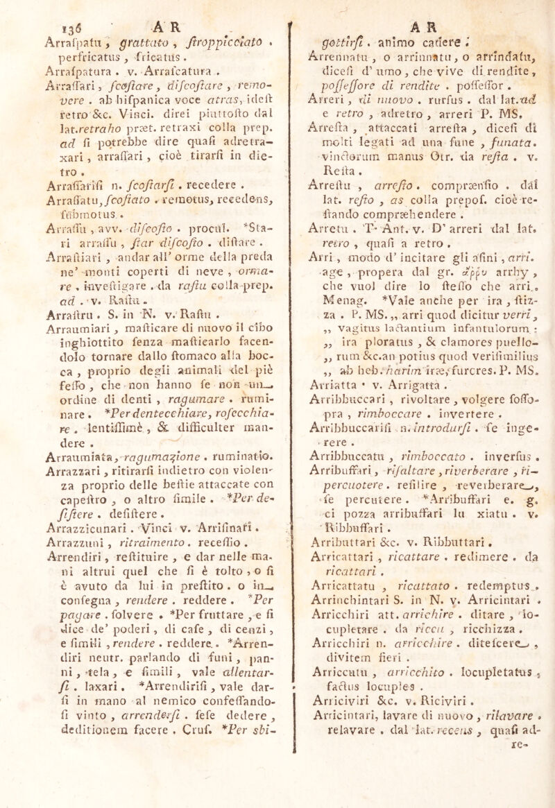 136 AR Arrafpafii, grattato , Jtropplcalato . perfricatus y fricatiis . Arrafpatura . v. Arralcatura . Arraffari 3 fcojtare y dijcoftare y rmo^ / vere, ab liifpanica voce atraSyìdcÙ fetro'&c. Vinci, direi [>iiittoifo dal ht.retraho praet. retraxi colla prep. ad fi potrebbe dire qiiafi adretra- xari, arraffari , cioè tirarli in die- tro . ArrafTarifi n. fcoftarfi . recedere . A traila tiq/co/zV/fo .remotus^ recedens^ f tibi no rus « Arralfu , avv. -difeofte . procul. ^Sta- ri arralftì , /iar d'ifcojìo . di dare . Arradiarì , andar all’orme delia preda ne’ monti coperti di neve , orrna^ re , Hivefrigare . da raftu colla-prep. ad . ’ V. Raftìi « Arrallru . S. in N. v. Radii . Arraumiari raadìcare di nuovo il cibo inghiottito fenza maftiearlo facen- dolo tornare dallo ftomaco alia boc- ca , proprio degli animali del piè felfo y chemon hanno fe non -uil-. ordine di denti , rag amare . rumi- nare . *Perdentecehiarey rofccchìa-^ re . ientilTimè , & difficulter man- dere . Arraiimiata^^ . ruminatio. Arrazzari, ritirarfì indietro con violen- za proprio delle beftie attaccate con capeftro o altro limile . '^Fer de- | fijtere . deliftere . Arrazzicunari. 'Vinci ' v. Arrlfinan . ;| Arrazzimi 3 rìtralmento , receffio . Arreiuliri, reftitiiire , e dar nelle ma. ni altrui quel che /i é tolto 3 o li è avuto da lui in preflito . o ìrL_. confegiia y rendere . reddere . *Per pagare . folvere • *Per fruttare , e li dice de’ poderi , di cafe , di cenzi 3 e limili y rendere . reddere,. *Arren- cliri neutr. parlando di funi, pan- ni, ^tela, e limili, vale allentar- fi . laxari. ^Arrendirili , vale dar- ' li in mano al nemico confelTando- fi vinto , arrcnderfi . fefe dedere , deditionem facere , Ciuf. ^Per sbi- A R gottirfi. animo cadere Arrennatu , o arriunatu,o arrindafii, dicefi d’limo , che vìve di rendite , poffejjore di rendite . poffefTor . Arreri , ni nuovo, rnrfus . dallat.ttd e retro , adretro , arreri P. MS. Arreda , attaccati arreda , diceli di molti legati ad una fune , funata* vinclorum manus Otr. da refia . v, Reda . Arreda , arrefio. comprando . dal lat. refio , as colia prepof. cioè re- ftando comprcehendere . Arretu . 'P-Ant. v. D’arreri dal lat* retro , qiiad a retro . Arri , modo d’incitare gli adni , arri. •ag€ , propera dal gr, appv arrhy , che vuol dire lo ftedb che arrf, Menag. *Vale anche per ira , diz- V za . P. MS. „ arri quod dicitur verriy ,3 vagitus laflantium infantulorum,: „ ira ploratus , Se clamores puello- „ rum Scc.an potius quod veridmiiius ,, ab heb.'/zrirz/n irae,'fureres. P. MS. Arriatta • v. Arrìgattà . Arrlbbuccari , rivoltare , volgere fodb- pra , rimboccare . invertere . Arribbiiccarid .n, Introdarfii . fe inge- ^ rere . Arribbuccatu , rimboccato . inverdis . Arribuffari, rlfaltare , riverberare , rì^ percuotere, relilire , reverberare.^, ‘fe percutere. Arribuffari e. g. ci pozza arribuffari la xiatu . v. ‘ Ribbuffari . Arributtari Scc. v. Ribbuttari • Arricattari , ricattare . redimere . da ricattavi , Arricattatu , ricattato . redemptus^. Arrinchintari S. in N. v. Arricintari . Arricchiri att. arrlchìre . ditare , do- ciipletare . da ricca , ricchizza . Arricchiri n. arricchire . ditelcere^ , divitem devi . Arricciitu , arricchito . locupletaKis . facliis locuples . Arricivìri Scc. v. Riciviri . Arricintari, lavare di nuovo y rilavare » relavare . dal dat. rcce/is , quafi ad- re-