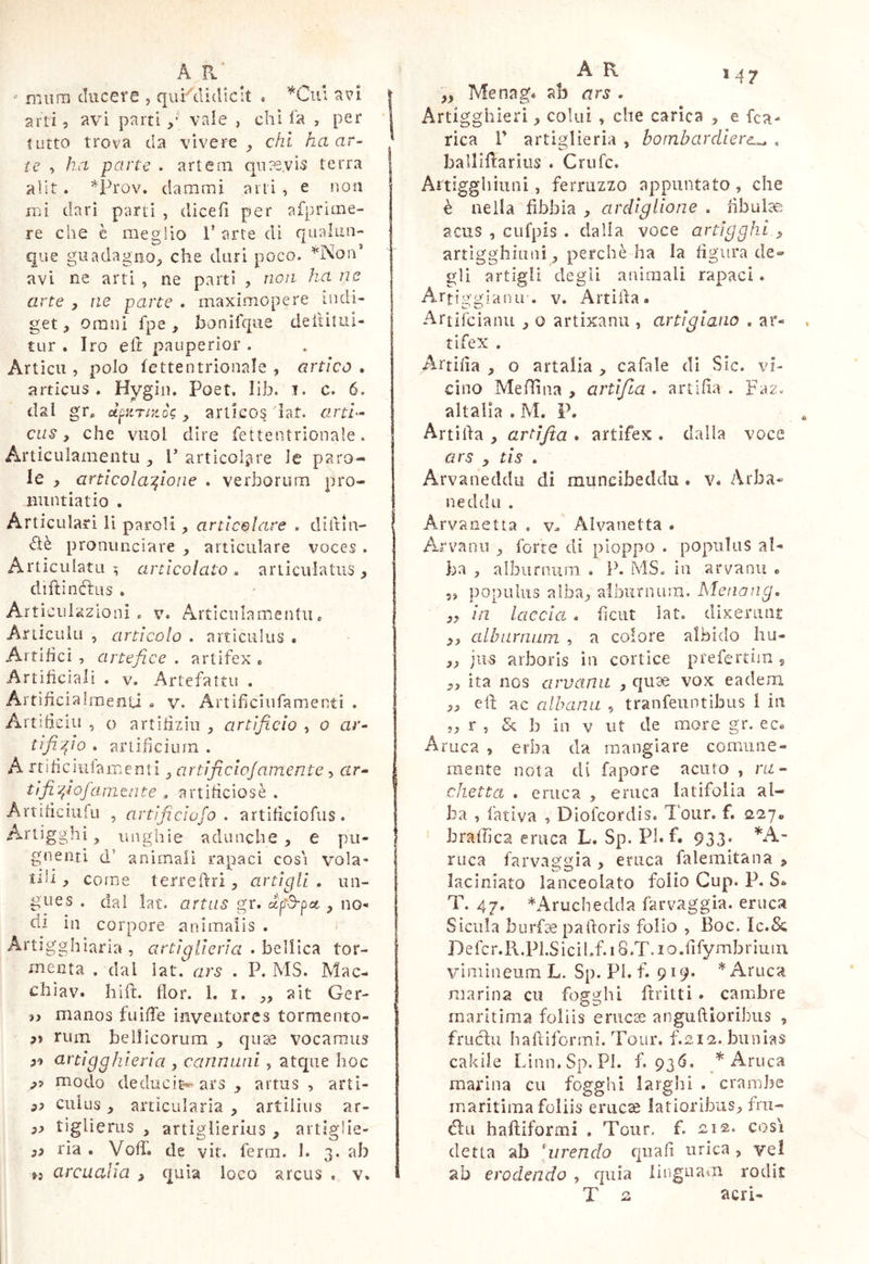 M7 A a’  miirn ducere 5 quKciidicit . ^Cui avi | arti, avi parti vale , chi la , per ì tutto trova da vìvere^ chi ha ar- * ic , ha parte . artern qiias.vis terra alit . *ih'ov. dammi arti , e non mi dari parti , diceh per aiprime- re che è mesjlio i’ arte di nualun- que guadagno;, che duri poco. avi ne arti , ne parti , non ha ne arte , ne parte . maximopere indi- get, Omni fpe, bonifque deiiiiui- tur . Irò eli pauperior . Artici!, polo fettentrionale , artico . articiis . Hygin. Poet. lib. i. c. 6. dal gr* ctpirntòi;, ariicos iat. rmri- CLis, che vuol dire fettentrionale. Articulamentu , P articol^ire le paro- le , articola’^ioiie . verborum pro- nuntiatio . Articulari li pardi, artlcelare . diitin- flè pronunciare , articulare voces . Articulatu; articolato, articulatus, diftinetus . Articiìiazioni, v. Artlciilameidii * ArticuUi , articolo . articulus . Artifici , artefice . artifex * Artificiali . V. Artefatti! . Artificiaìraenu i» v. Artificiiifamentì . Artifieiu , o artifiziii , artificio , 0 ar- tifi fio . artificium . A itificiiiiamenti ^ ar tificioj amente, trr- tìfifiofamaite , artificiosè . Artificiufu , artìficiofo . artificiofus. Artigghi, unghie adunche , e pii- 1 gnenti d’ animali rapaci cosi vola- tili , come terreftri, artigli . un- gues . dal lat. artus gr. ccp'd-pcc, no- di in corpore animalis . Artigghìaria , artiglieria . bellica tor- menta , dal lat. ars . P. MS. Mac- chiav. hift. fior. 1. i. ,, ait Ger- manos fuiffe inventores tormento- » rum bellicorum , quae vocamus artigghieria , cannimi, atqiie hoc modo deducit*^ ars , artus , arti- ciiius, articularia , artiiiiis ar- tiglierus , artiglierius , artìglie- 3i ria . Voff. de vit. ferm. 1. 3. ab >5 arcualia , quia loco arcus . v. A K „ Menag* ab ars . Artigghleri, colui , che carica , e fea- rica r artiglieria , bombardiere^ , ballifì:arius . Crufe. Aìtigghhini, ferruzzo appuntato, che è nella fibbia , ardiglione . fibulte acus , cufpis . dalla voce artigghi 3 artigghiiini, perchè ha la figura de- gli artigli degli animali rapaci. Artiggranir. v. Artifta. Artifeianu , o artixanu , artigiano . ar- tifex . Artifia , o artaiia , cafale di Sic. vi- cino Meiìina , artifia . artifia . Faz. altalia . M. P. Artifia , artìjta . artifex . dalla voce ars , tis . Arvaneddu di muncibeddu. v« Arba- neddu . Arvanetta . v- Alvanetta . Arvanii , forte di pioppo . populus al- ba , alburnura . ih MS. in arvanu c 5, populus alba, alburnum. Menang, ,, in laccia . ficiit lat. dixerunt ,, alburnum , a colore albido hu- „ jus arboris in cortice prefertim s „ ita nos arvanu , qiiae vox eadem ,, efi ac albana , tranfeuntibus 1 in r , & b in v ut de more gr. ec« Aruca , erba da mangiare comiine- raeiite nota di fapore acuto , m- chetta . eruca , eruca latifolia al- ba , fativa , DIofeordis. l'our. f. 227* brafhca eruca L, Sp. Pl.f. 933. ruca farvaggia , eruca falemitana , laciniato lanceolato folio Cup. P. 8«. T. 47. *Aruchedda farvaggia. eruca Sicilia burf^ pafioris folio , Boc. Ic.Sc Defcr.R.Pl.Sicihf. 18.T. lo.fifymbrium vimineum L. Sp. PI. f. 919. * Aruca marina cu fo^ghi ftritti. cambre maritima foliis erucae anguftioribus , frucìu haftiformi. Tour, f.212. bunias cakiie Linn.Sp. Pi. £936. * Aruca marina cu foggili larghi . crambe maritima foliis eruca latioribus, fru- llìi haftiformi . Tour. f. ieis. così detta ab 'urendo qiiafi urica , ve! ab erodendo , quia linguam rodit o