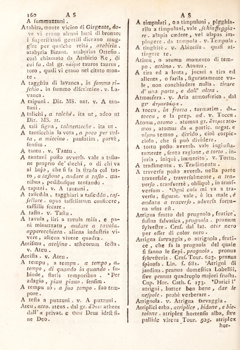 i6o A S A fummuzzimi. A labira, monte vicino di Gifgfinte, <^o- ve vi erano alcuni buoi eli bronzo; i fapcrilitioiì gentili diceano mug- gire per quaìclie reità , citabiria , atabyria Bizant. atabyrias Ortefìo . COSI chiamato da Atabirio Re , efi cui fu , dal gr. Tclvpot; tauros taurus , toro , quali vi erano nel citato mon- te . A tagghiii di lavanca , la fommo ri’- fchio , in fummo difcrlrnìne . v. La- vanca . A taipunl. Diz. MS. ant. v. A tan- ti! ni . A taliclii j a talché, ita ut, adeo ut Diz. MS. at. A tali fignu , talmcriLeche . ita ut . A tanticchia lavorala poco per agi- ta , a miccino, paula t im , parvè, lenlini . A tanta . v» Tantu « A tantiinl pofto avverb. vale a tafto- ne proprio de’ciechi, o di chi va al bujo , che fi fa la ftrada col tat- to , a Uijione , andare a tafìo « ma- nibus , pedij3ufc[ue tentando . A-tapuiiìo v. A tantuni. A talìeddii , tagghiari a talieddii, taf- Sellare, opus taffellatiim conticeres, tafiiiiis fecare . A talili. V. Taftu . A tavola , iiri a tavola mlfa , e pa- ni minuzza tu , andare a tavolcu apperecchlata . aliena indiiliria vi- vere , aliena vivere quadra . Ateifmii, atelfm.0 . avtbeorum fe<^a . V. Ateu . Ateifta p Vp Ateo . A templi , a tempii. a tempo , cl, tempo , di quando in quando • fu- binde, ftatis temporibus . *Per adagio , pian plano . fenfim • A tempo so } a fao tempo . fuo tem- pore . A telta a puzzuni . v. A puzzoni Ateu , ateo, ateiis . dal gr. atheos dall’ et privat* e Bio; Deu^ idefi fi- ne Deo« A S A timpiilati, 0 a tirapuluni , pigghia- rìlii a timpuliini, vale Jchlaffeggla- re. alapis caedere, vel alapas im- pingere . da tempula . v. Tempula » A tinghitè . v« Abizcffu . quali at- tingere te. Atimu, o atumu momento di tem-» po > attimo . V. Atomo . A tira ed a lenta, jucari a tira ed allenta , o barila , figuratamente va- le , non conchiudere nulla . tirare d' una parte , e dall' altra . Atmosfera . v« Aria atmosferica * dal dTp06’t>^lpOt , A tocco , in frotta . turmatim , da- to cc/i , e la prep. ad. v. Tocco, A.ton\u. j atomo , atomus gr. ato- mos , atomus da et partìc. negat, e rii-iv&j temno y divido, cioè corpic- ciolo , che fi può dividere. A tortu pofto* avverb. vale Liguifta- tamente ,fenza ragione, z? torto . in- juria , inique , immerito . V. Torto. A tradimenti! . v. Tradimentu . A traverfu pofto avverb. nella parte traverfale , traverfalmente , a ira^ verfo . tranfversè > oblique , in tianC- verfum . *Ogni .cofa mi va a tra- verfu , figurat, vale , e ita male , e andata a traverjo , adverfa fortu- na iifiis eft . Atrigna frutto del prugnolo , frutice , fiifina izÌMMCTi, prugnola . prununi fylveftre . Criif. dal Ia,t. ater nero per efier di color nero . Atrigna farvaggia , o atrlgnola , fruti- ce , che fa la prugnola del quale fi fanno le fiepi. prugnolo , pronus fylvefterls - Cruf. Tour. 623. prnnus fpinofa . Lin. f. 681. ^Atrigni di jardinu . prunus domeftica Lobellii, five pniniis quadruplo majori fruftu. Clip. Hor. CatJi, fi, 173« *Darici V atrigni, batter ben bene , dar le nefpole . probè verberare . Atrìgnola. v. Atrigna farvaggia» Atriplici erba, atriplice , bidone, e bie- tolone . atriplej^ hortenfis alba, five pallide virens Tour. atriplex hor-