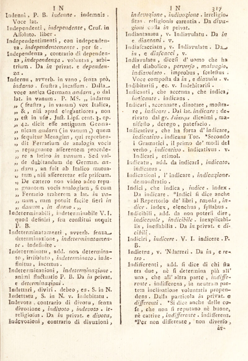 Inde uni , P. B. indenne . indemnis . Voce lat. Independenti , Independente ^ Cruf. in Adbluto. liber . Indepeiidentìraentì, con indepeaden- za . ìndependentemente , per fe . Independenza contrario di dependen- za , independen^a . voluntas , arbi- trium . Da in 'privat» e dependen- ladernu , avverb. in vano , fenza prò, indarno . frudra , ìncaffum . Dalla.-, voce antica Germana andarti, o dal lat. in vanura . P. MS. ,, indarnu y, ( frudra , in vanum) vox Italica, „ , nili apiul e]eg*antiores , non eli in ufif. Jiift. Lipf. cent. 3. ep. 42. dìcit effe anti^quarn Germa- „ nicam andarn (in vanum,) quem fequìtur Menagiiis, qui reprehen- 5, dir Ferrarium de analogia vocis „ repugnante afferentem procede- ,, re a latino in vanum . Scd val- „ de dubitandum de Germaii. an- „ darti, an fuit ab Italico miitua- ,, tum , nifi affereretur effe prifciim. ,, De csetero non video adeo repu- „ gnau te m vocis analogiam , ff cuna „ Ferrarlo traherem a lat. hi va^ ,, nura , nani potuit facile tìcrl in „ daiinm , in damo . „ Indeterminabili, indeterminabile V. I. quod debniri , leu conffitui nequit P. B. Indetermlnafamenti , avverb. fenza.^ determinazione , ìndeterminatamen* te . indefinite . Inde terminant , add. noa determina- to , irrifoluto , indeterminato* inde- finitus , incertus. Indeterminazioni, indetemyna^ione * animi fluòluatio P. B. Da in privat» e determinazioni. Indettati, divirì . debeo, es. S. in N* Indettatu, S. in N. v. Indebitatu • Indevota , contrario di cìivotu, fenza divozione , indivoto , hidevoto • ir- religlofus . Da in privat, e dinota, indevotioni, contrario di diyuzioni I N ^ 31? indevozione , indivozione * irreligio- fitas . religionis carentia . Da diva*' Zioni colla in privat. IndiantanatLi, v. Indiavulatu . Da in e dlantani. v* Indiafcacciatn , v. Indiavulatu . bi, e dlafcacci, v. Indiavulatu , dìcefi cf uomo che ha del diabolico , perverfo , malvagio^ indiavolato . improbus , fceleftus . Voce compofta da in , e diavulu * v» ìndibitarill , ee. v. Indebitarifi . Indicanti, che accenna, che Ìndica# indicante . in dica os . Indicari, accennare , dinotare , moilra- re , indicare . Dal lat. indicare ; de-^ rivato dal gr. d'er^tvipt dicnìrai , ma- nifelìo , derogo , patefacio . Indicativu , che ha forza d’indicare# indicativo . indicans Tor. ^Secondo i Gramatici , il primo de^ modi de! verbo , indicativo . indicativus . v» Indicari , etiraol. Indicati!, add. da indicar! , indicato « indicatus . Indicazioni , V indicare , indicazione» demonffratio . Indici , che indica , indice . index » Da indicare . ^Indici fi dice anche al Repertorio de’ libri, tavola , dice . index , elenchus , fyllabus « Indicìbili, add. da non poterfi dire, indicevole , indicibile . inexplicabi- lis , ineffabilis . Da iVr privat, e dU cibili. Indfciri, itidicere * V. I. indicere. B. Indietro, v. ’Ndarrerl . Da in, ere-. tro . Indifferenti, add. fi dice di chi ffa tra due, uè fi determina più alP una , che alT altra parte , indiffe- rente * indifferens , in neutra.m par- tem inclinatione voluntatis propen- dens . Dalla particola iti privat, e differenti . *Si dice anche delle co« fe , che non fi reputano nè buone, nè cattive , indifferente . indifferens» *Per non differente , non diverfo , in^>