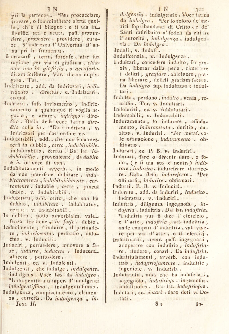 IN ^ ] pri la partenza^ ^Pei* procacciare, trovare 5 o fomminìRrare altrui quel- lo , eh’è di biiogno ; e fi ufa in—i lignific. att. e neiitr. pafF. provile- dere , provedere . providere , cura- re , S’indrizzau V Univerfità ft’ an- nu pri lu frunienUi. Iiidrizzarll , term^ forenfe, ufar fiia ragione per vìa di giiillizia ^ chia- mar imo in ghijt^ia , o accufarlo, dicam fcrihere , Vili*» dìcam impin- gere . Ter. Indrizzatu , add. da indrizzarl z/ir/f- ri’^y^ato . diredus . v. ìiulrizzari . etimol. Indrizzii , foli. Inviamento , indiriz- zamento a qualunque fi voglia ne- gozio , o affare , Uidri’^^o . dire- ^io . Dalla fielfa voce latina dire* J itio colla in . ’^Dari indrizzu , v. Indrizzari per dar ordine ec. indubitabili , add. , che non è da met- terli in dubbio , certo , Indubitabile, indubitabilis , eertiis . Dai Jat //z- >duhitabitis , proveniente ^ da dubito e in in vece di non , ìndubitatamenti avverb. , in modo da non poterfene dubitare , indii^ bìtatamtnte , hidahitahilmente , cer- tamente . indubie , certe , procul dubio. V. Itidiibitabili , I ndiìbiratu ^ aild, certo , che non Ita dubbio , indubitato , indubitatus, certus . V. Indubitabili . In dubb 11 , pollo avverbìalm. vale-^ . fenza decilìone , in forfè , dubie * Jndiicimentu 3 ì’ indurre , il perluade- ’ re , in dii cimento . periuafio , in'du- éfus . V. Induciri . Inducrri , perluadere , muovere a fa- re ^ indurre , iuducere * inducere--, allicere > jjeriuadere . Indolenti, ec. v. Indolenti. Indulgenti , che indulge , indulgente,, indulgens . Voce lat. da iudulgeo , ^''Induigentiil rnu luper. dTnduJgenti ìndulgentìjjimo , ìndulgenrilfimus . Induigenza, compiacimento , clemen- za , cortefia , Da indulgenza , m- jQm, Ih 1 N 3 dulgùntia , indulgeiìtia . Voce latina da indù Igeo , '^Per io teforo de'me- riti foprabondanti di Grillo ^ e de' Santi difiribuito a’fedeli da chi ha r autorità , indulgen'^a « indiilgeo- tia . Da indulgeo « indilli , V. Indoli . Indulrcenzia, v. Indulgenza. Incinltari , concedere indulto, far gra= zia , liberar dalla pena , rimettere i delitti, graziare , abfolvere , pee • na liberare , delibi gratiam facere, Da indulgeo fup. ìndulttum ; indili- tari . Indultu , perdono , indulto « venia , re» raiffio . Tor. v. Indultari. Induluriri , ec. v. Addufurari - Indurnabili, v. Indomabili, induramentu , lo indurare , afibda» mento, induramento . duritia, du- ritas. V. Indiiriri. *Per rnetaf, va- le olfinazione , indarainento , ob* flinatio . Indurari, ec. P. B. v. Indorìri • Indurari, fare o divenir duro , o fo- do ,( e fi ufa att. e neutr. ) indi't* raie , indurire . indiirefcere durelce- re , Dallo flelfo indurefeere , *Pef oliinarfi , indurire, obfirmari. Indiirrì . P. B. v. Induciri. Indiirum , add. da iiuluriri , indurito,, induratus, v. Indurili. Indulìria , diligenza ingegnofa , zm- du/tria . ìnduliria . Dal iat. indiifiria» ^IndulVria pur fi dice V elercizio , e 1’ arte , induflria , ars indiiftria 5 onde campali d’ induitria , vale vive- re per via d' arte , o di elercizj . Indultriarilì , neutr. palf. ingegnarli , adoperare con induitria , indujtria^ re . linde re , conari . Da ìnduftria,, Indiifiriufamenti , avverb. con indù- ftria , iììdajìriojamente , indulifie , ingenicle . v. Induitria . Induitriufu , add. die ha indulì:rìa__> , ingegnofo , iiìdiijtnojo . ingenioliis. indullriolus . Dai iat. indujìriojus * Indutari, ec* dotar'è , dare doti v» Do- tati . S s Iit»