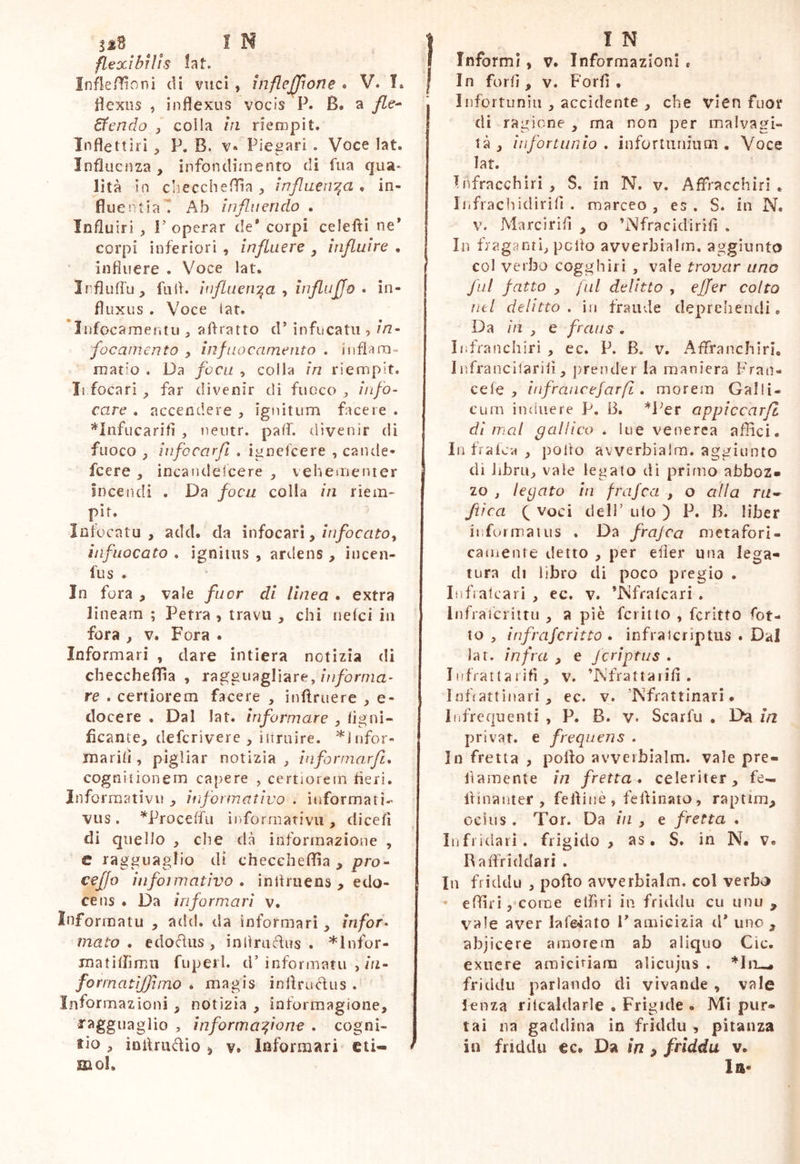 flexibrlis lat. Infle/ììvOni di vuci, inflejjìone • V. T. dexns , inflexus vocis P. B. a /Ze- 6fendo j colla iti riempi t. Inflettiri P. B. v« Piegari . Voce lat. Influenza , infondimento di fiia qua* lita In dieccheffla , inflaei^a , in- fluent ia t Ab influendo . Influir! , r operar de* corpi celefìi ne* corpi inferiori , influere , influire • influere . Voce lat. Irflufru_, fulf. iufLaen:^a t influjjo • in- fluxus . Voce lar. liifocarnentu , aflratto d* infucatu ? in- focamento , infaocamento . inflam- matio . Da foca , colla in riempit. Ii focari far divenir di fuoco „ info- care . accendere , ignitum facere . ’^lnfucarifl , neiitr. pafl. divenir di fuoco j iiifccarfl . ignelcere , caiule- fcere , incandelcere , vehementer Incendi . Da focu colla in riem- pir. Infocata, add. da infocar!, infuocato . ignitus , ardens, incen- fus . In fora , vale fucr eli linea . extra lineam ; Petra , travu , chi rielci in fora , V. Fora . Informari , dare intiera notizia di checcheflìa , ragguagliare,//i/brma* re . certiorem facere , inftruere , e- docere . Dal lat. informare , ligni- ficante, deferìvere , iitruire. ^Infor- marili, pigliar notizia, iaformarjl, cogni tìonem capere , certiorem fieri. Inforraativu , informativo . informati- vus. ^Proceffu informativi!, dicefì di quello , che dà informazione , c ragguaglio di checcheffia , prò- ceffo infoimativo . inlìruens , edo- cens . Da informari v. Informatu , add. da informari , infor- mato , edofliis , inllrudus . *lnfor- matiflìmu fuperh d’ informatu , in- forrnatiflìino . magis infirudus . Informazioni , notizia , ioformagione, ragguaglio , informatone . cogni- tio , inilrudio i V. Informari cti- * mol. Informi, v. Informazioni * In forfi , v. Forfl , Infortunili , accidente , che vien fuor di ragione , ma non per malvagi- tà , infortunio . inforiuniiitn . Voce lat, Infracchiri, S. in N. v. Affracchiri . iiifrachidirifi . marceo, es . S. in N. V. Marcirifi , o ’Nfracidirifi . In fraganti, petto avverbialm, aggiunto col verbo cogghiri , vale trovar uno fai fatto , fili delitto , effer colto lìti delitto, in fraude deprehendi, Da m , e fraus . Iiifraiìchirì , ec. P. B. v, Aflfancbiri, Infrancilaritì, prender la maniera Fran- cete , infrancefarfi. morem Galli- cum induere P. B. *l’er appiccarfl di mal gallico . lue venerea affici. In fraica , pollo avverbialm. aggiunto di libra, vale legato dì primo abboz- zo , legato in frajea , o alla ra- ftìca Q voci deli’ ulo ) P. B. liber informaiUS . Da frajca metafori- camente detto , per efler una lega- tura di libro di poco pregio . lufralcari , ec. v. ’Nfralcari , Infratcrittu , a piè ferino , fcritto fot- to , infrajerìtto • infraicriptus . Dal lar. infra , e jeriptus . Iiffrattaiifi , v. ’Nfrattaiifi . Infiattinarì , ec. v. ’Nfrattinarì. Infrequenti , P. B. v. Scarfu . Da in privar, e frequens . In fretta , pollo avverbialm. vale pre- fiamente in fretta* celeriter, fe- Itinanter , fefliiiè , feflinato, raptim, ocius . Tor. Da in , e fretta . Infridarì. frigido, as. S. in N. v. Raflfiddari . In friddu , poflo avverbialm. col verbo ' effiri ,*coine effiri in friddu cu unu , vale aver lare4ato 1* amicizia d* uno , abjicere amorem ab aliquo Cic. exuere amìci^^iam alicujus . *liiw friddu parlando di vivande , vale lenza rilcaldarle • Frigide . Mi piir- tai na gaddina in friddu , pitanza in friddu €c* Da in , friddu v. la-