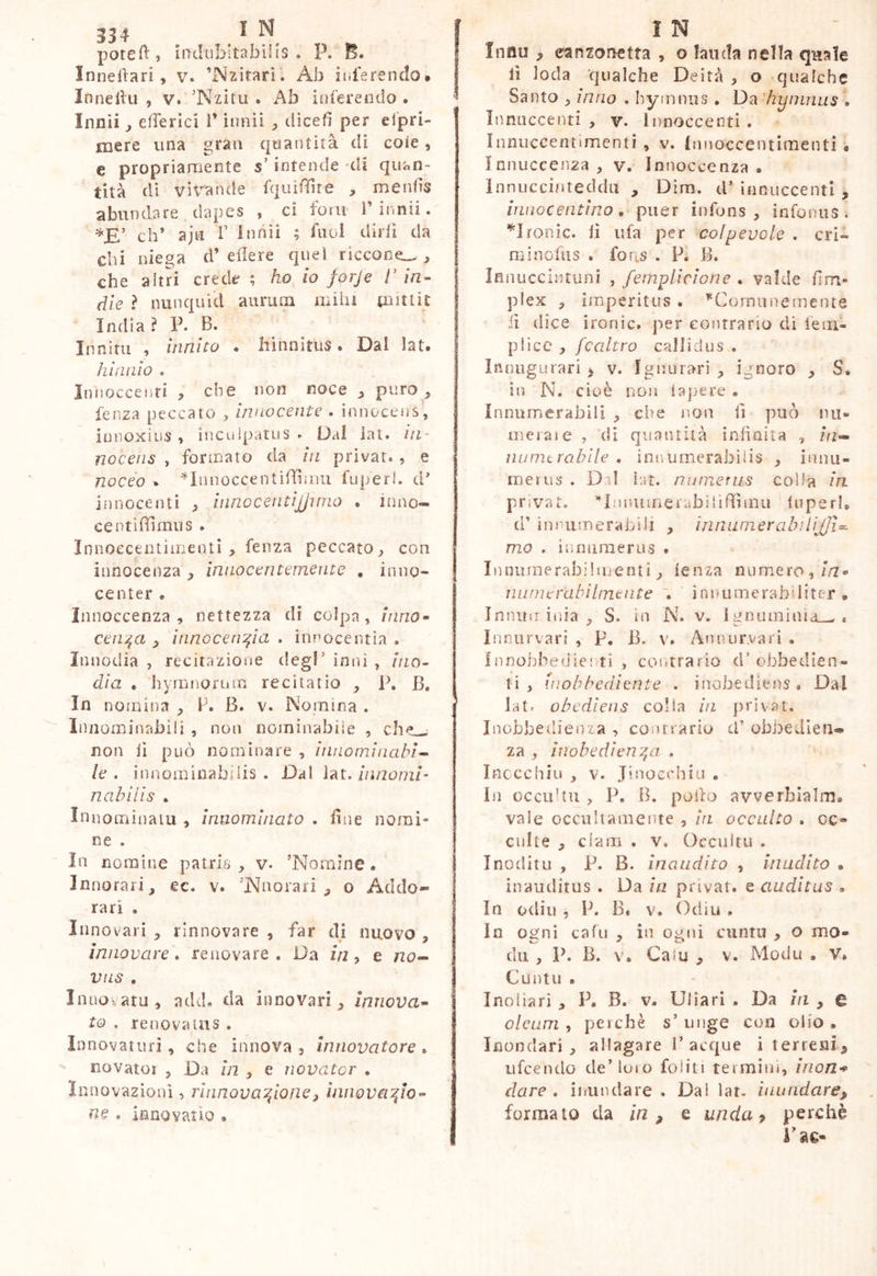 334 ^ ^ poteft, indubitabilis . P. E. Innedari , v. ’Nzitari. Ab inferendo* Innelhi , v. 'Nzitu . inferendo. Innii 3 efferici 1* innìi ^ dìcefì per cipri- mere una gran quantità di cote, e propriamente s’intende di quan- tità di vit'-ande fqiiiffire , mends abundare dapes , ci foni Tinnii. eh’ ajti f innìi ; fuoÌ dirli da chi niega d’edere quel riccone^, che altri crede ; ho io forje 1’ in- die ? nunquìd aurum mila (lattic India ì V. B. Innitu , innito . hinnitus. Dal ìat. hi nulo . Innoccenri , che non noce ^ puro, lenza peccato , innocente . innocens, innoxius , inculpatus . Dal lai. in- nocens , formato da in privar., e noceo . ^Innoccentiffimu fuperl. d’ innocenti , innocentijjinio . inno- ce ntidimus . Innoecentiiiienti , feiiza peccato^ con innocenza innocentemente , inno- center . Innoccenza , nettezza di colpa, inno- cenza 3 innocenzin . innocentia . Innodia , recitazione degl’ inni , ino- dia . hyrnnorian recitatio , P. B. In nomina , P. B. v. Nomina . Innominabili , non nominabile , ch^ non li può nominare , innominabi- le . innominabilis. Dal innomi' nahilis . InnoiTiinaiu , innominato . due nomi- ne . In nomine patris, v. ’Nornlne. Innorari, ec. v. ’iNnoiari , o Acido- rari . Innovari , rinnovare , far dj nuovo , innovare, renovare. Da zVt, e no-- viis . Inuovatu, add. da innovari, innova- to . renovatus . Innovaturi, che innova, innovatore, novatoi , Da in , e novator . Innovazioni, rinnovazione3 innovazio- ne . innovatio , ì N Innu , canzonetta , o landa nella qitale li loda qualche Deità , o qualche Santo , inno . hymnus . Da hyinniis . Inniiccenti , v. Innoccenti . ìnnuccentimenti , v. Innoccentimenti * ìnnuccenza , v. Innoccenza • Innuccifìreddii , Dim. iP innuccenti , innocentino, piier infons , infonus . ^Ironie, lì ufa per colpevole . cri- minofus . for;.s . P. B. ìnnuccintuni , fernplìcione , valde firn- plex , imperitus . *C<jmuneinente fi dice ironie, per contrario di fem- plice , fcaltro callidus . ìnnugLirari > v. I gnu rari , ignoro , S. in N. cioè non la]3ere • Innumerabili , che non d può nu- merai e , di quantità inlinita , hi- iiumtrabile . innumerabilis , innu- merus . Di! ìat. numerus colla in. privat. ’*Iji!Uiinerabilifdmu luperl. d’ innumerabili , innumerabiiHJi- mo . iunuraerus . Inniunerabilmenti, lenza numero,//2» niiniorabilmtnte , innumerabiliter* Inniiu irda , S. m N. v. Ignuininid-^ . Inniirvari , p, B. v. Annurvari . Innobbedie! ti , contrario d’obbedien- ti , inobbediente . inobediens. Dal latr obediens colia in privat. Inobbedieiiza , contrario cP obbedien- za , ìnobedìenza . Inccchiu , V. Jinocchiu . In occuUii, P. B. pollo avverbialm. vale occuliamerite , in occulto . oc» culte , clam . v. Occultu . Inoditu , P. B. inaudito , inadito * inauditus . Da Ui privat, e auditus . In odili , P. B. V. Odili , In ogni cafu , in ogni cuntu , o mo- dii , P. B. V. Caiu , v. Modu • V» Cuntu . Ino liari , P. B. v. Uliari . Da iii , e oleum, perchè s’unge con olio. Inondari , allagare P acque i terreni, ufeendo de’loto foliti termim, irion-» dare, inundare . Da! lat. inundare, formato da in, e unda y perchè i'ae-