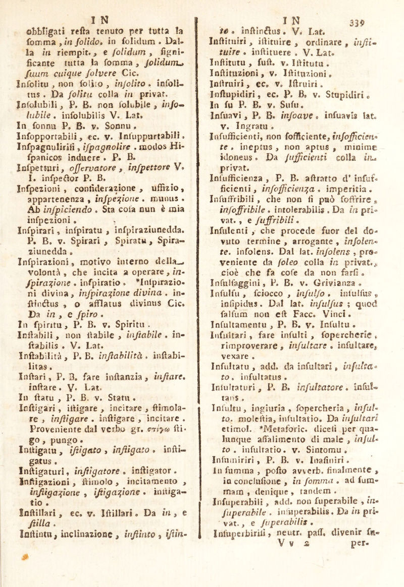 obbligati refta tenuto per tutta la fomrna ,zVi folldoo in folidiìm . Dal- la in riempit. > e folìdum , fìgnì- fìcante tutta la fomma , Jolidum^ fuum cidque folvere Cic. ìnfolitu , non foliLo , ìnjolito . infoIU tiis. Da foìitu colla in privar. Jnfolubili P. B. non folubile , jVj/o-» labile . infolubilis V. Lat» In fonnu P, B. v. Sonnu , Infopportabili, ec. v« Inluppiirtabilì <. Infpagnuliriii, ìfpagnolìre . modos Hi- fpanicos induere . P* B. Infpetturi, ojjervatore ^ ìnfpettore V« I. infpeélor P. B. Infpezioni , conlulerazione , uffizio, appartenenza , infpeT^ioae . munus . Ab infplcleri do e Sta cola nun è mia infpezìoni • . Infpirari, infpiratu , infpiraziunedda. P. B, V. Spirari ^ Spiratu, Spira- ziunedda » Infpìrazioni, motivo interno della-.* volontà, che incita a operare,/n- /pira^ìone . infpiratio » *lnlpirazio« ni divina, infpira'^lone divina , in- IVinótus , o afflatus divinus Cic* Da in , e fpiro . In fpiritu, P. B. V. Spiritu. Inlìabili, non inabile , injtablle . in- Itabilis • V. Lat. infìabilità, P. B. infiahilltà * infìabi- litas. Inftarì, P, 3. fare inftanzia, injtare, infìare. Y* In fìatu , P. B. V. Statu • Inftigari, iBigare , incitare , limola- re , inftìgare • inftigare , incitare . Proveniente dal verbo gr, (r^iyco lU* go, pungo» Initigatu , ìjtigato , ìnftigato • infti- gatus . Inftigaturi, Inftigatore » iniìigator • Imftigazioni, IVnnolo , incitamento , infiìga^lone , ìjiìga^r'ione . intUga*- tìo • Inftillari, ec* v. Ifìillari * Da m, e Jtilla * ìolUntu, inclinazione , Injìlnto , ìftlri^ fé • inftlnctus * V. Lat. Inftituiri, ilìituìre , ordinare , injii^ taire * inftitiiere . V* Lat» Infìitutu , fuft. V. Iftitutu . Inftituzionì, V. Iftituzioni* Indruiri, ec^ v* Ifìruiri. Inftupidiri, ec. P. B* v. Stupidirle In fu P. B. V. Siifu« Infilavi, P, B* infoave ? infuavis kL V. Ingrani * Infufficienti, non Efficiente, te , ineptus, non aprus , minime - kloneus. Da jiifficleriti colla hu privat. Infufficienza , P. B. afìratto d* infiif« fìcienii, infofficlen^a * imperitia * Infiiffribili , che non lì può foffrire infoffriblle . intolerabilis . Da la pri» vat., e fuffrlblli * Infidenti , che procede fuor del do-* vitto termine , arrogante , injolen-^ te, infolens. Dal iat. infolens , prs-= veniente da foleo colla la privat.^, cioè che fa cofe da non farli » Infulfaggini, P. B. v. Grivianza » Infuifu , fciocco , Infalfo * iolulfus » inlìpidus. Dal lat. infiilfui ; quod falfum non eli Face. Vinci • Infultamentu , P. B. v* Infultu * Infidtari , fare infulti , fopercherie » rimproverare , infultare * infultare^ vexare . Infidiatu , add. da infultari ^ infalta^ to, infultatus . Inlultatiiri, P. B. infultatore <> inful«^ tans . Tnliiltu, ingiuria , fopercheria , infaU to. molcdia, iiifuUatio* Da Infultari etimol. ’^Metaforic. dicelì per qua- lunque alfalimcnto di male , inJuU to , infultatio. v. Sintomu » Infiuniriri , P. B. v. Inalìniri. In filmina , pollo avverb. finalmente , in conclufionc , in fomma . ad fura- mam , denique , tandem . Infuperabiiì, add. non fuperabìle , la* fuperablle , iifiiiperabilis. Da In pri- 'vat., e fijperabilis , Infuperbirili ? neutr* pad* divenir fsi* V V £> per-