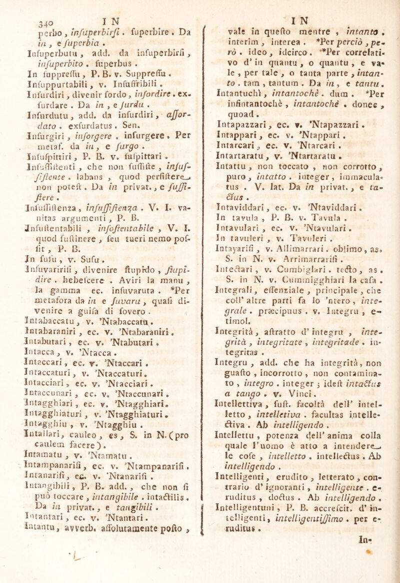 perbo, infiiperhlrfi. fuperbire . Da in y e fuperbìa . lafuperbutu, add. da infiiperbir/ì, infaperbito . fu perbu s . In fuppredii, P. B. v. Suppreffu . Iniuppurtabili, v. Infuffribili . Infurdiri, divenir fordo, infordìre • ex- furdare . Da in , e Jurdu . Infurdutii, add, da infurdiri , • dato , exfisrdatus . Sen. Iiifurgiri inforgere , infurgere • Per me taf. da in, e furgo . Infufpittìri , P. B. v. fufpittari . Infudìlienti che non fufTide , //i/w/- JlJtcnte . labans > quod perfldere-- no!ì pòte. Da in privat• ^ e /'jjp. - fiere , InfitlTidenza , infiijffifiert^cL . V» !• va- nitas argmxienti , P. B. Jnfudentabili , infofientabite , V* L quod ftiiiinere , feii tueri nemo pof- llt, P. B. Jn fu fu , V. Su fu . Jnfuvaririli, divenire fiuprdo , yiupf- dire . hebeicerc . Aviri la manu , la gamma ec. infiivaruta . ^Per metafora da m e /avara , quali di- venire a guifa di fovero . v Jntabaccatu y v. ’Ntabaccattt . Intabaraniri , ec. v. ’Ntabaràniri * IntajKitari, ec. v. Ntabiitari , Intacca^ v. ’Ntacca . Intaccati, ec, v» 'Ntaccari • Intaccaturi, v. ’Ntaccaturi, IiUacci«ari ^ ec, v. ’Ntacciari. Intaccunari , cc. Va ’Ntaccunari, Intagghiari , ec. v. ’Ntagghiarie Intagghiaturì 3 v. 'Ntagghiaturi * Intagghiu , v. ’Ntagghiu , Intallarì^ caldeo^ es ^ S. in N.Cpro caulem facere). Intamatii y v. ’Ntaraatu . Intampanarilì, ec. v. Ntampanarilì. Intanarilì j ei;, v. ‘Ntanarifì . intangibili, p, B, add. , che non fi può toccare , intangibile . intaéfilis • Da ìli privat., e tangibili . l'Uantarì ec» v. 'Ntantari. Intantu^ avverbt afiblutamente pollo ^ I N vale in quello mentre , intanto . interim , interea. *Per perc/o ^ pe- rò . ideo, idcirco. ’^Per correlati- vo d’in qriantu , o qiiantu , e va* le , per tale , o tanta parte , intan^ to . tam , tantum . Da in , c tanta, Intantuchì, intantochè , dutn . *Per infintantochè , intantochè « donec quoad. Intapazzari, ec. v. ’Ntapazzari. Intappari , ec. v. ’Ntappari , Intarcarì, ec. v. ’Ntarcari . Intartaratu, v. ’Ntartaratu . Intattu, non toccato , non corrotto,’ puro, intatto, integer, immacula» tus . V. lat. Da in privar., e ra- é^us . Intaviddari, ec. v. Ntaviddari. In tavula , P. B. v. Tavula . Intavulari , ec, v, Ntaviilari. In tavulerì , v. Tavuleri . Intayarifi , v. Allimarrari. oblimo, as» S. in N. V. Arrimarrarifi . Inteélari , v. Curnbiglari . tedio, as . S. in N. v. Cuminigghiari la cafa . Integrafi, elfenziale , principale , che coll* altre parti fa lo nrero, inte- grale . pr^cipiiLis . V. lutegrii , e^ timol. Integrità, afiratto eP integra , inte- grità y integritate , inte/gritade . in» tcgritas . Integru , add. che ha integrità, non guado , incorrotto , non contamina- to , integro . integer j ideft intanai a tango, v» Vinci. Intellettiva , full, facoltà delP intel- letto , intelletiva . facultas i.ntelle- diiva . Ab intelligendo , Intelletti! , potenza deli* anima colla quale Tuomo è atto a intendere,^ le cofe , intelletto , inteJieclus • Ab intelligendo , Intelligenti, erudito, letterato , con- trario d’ignoranti , intelligente . c- ruditus , dodlus . Ab intelligendo , Intelligentiini , P. B. accrefcit. d’ tn- tcIHgentì, intelLìgentiJJimo * per e- ruditus. In- I