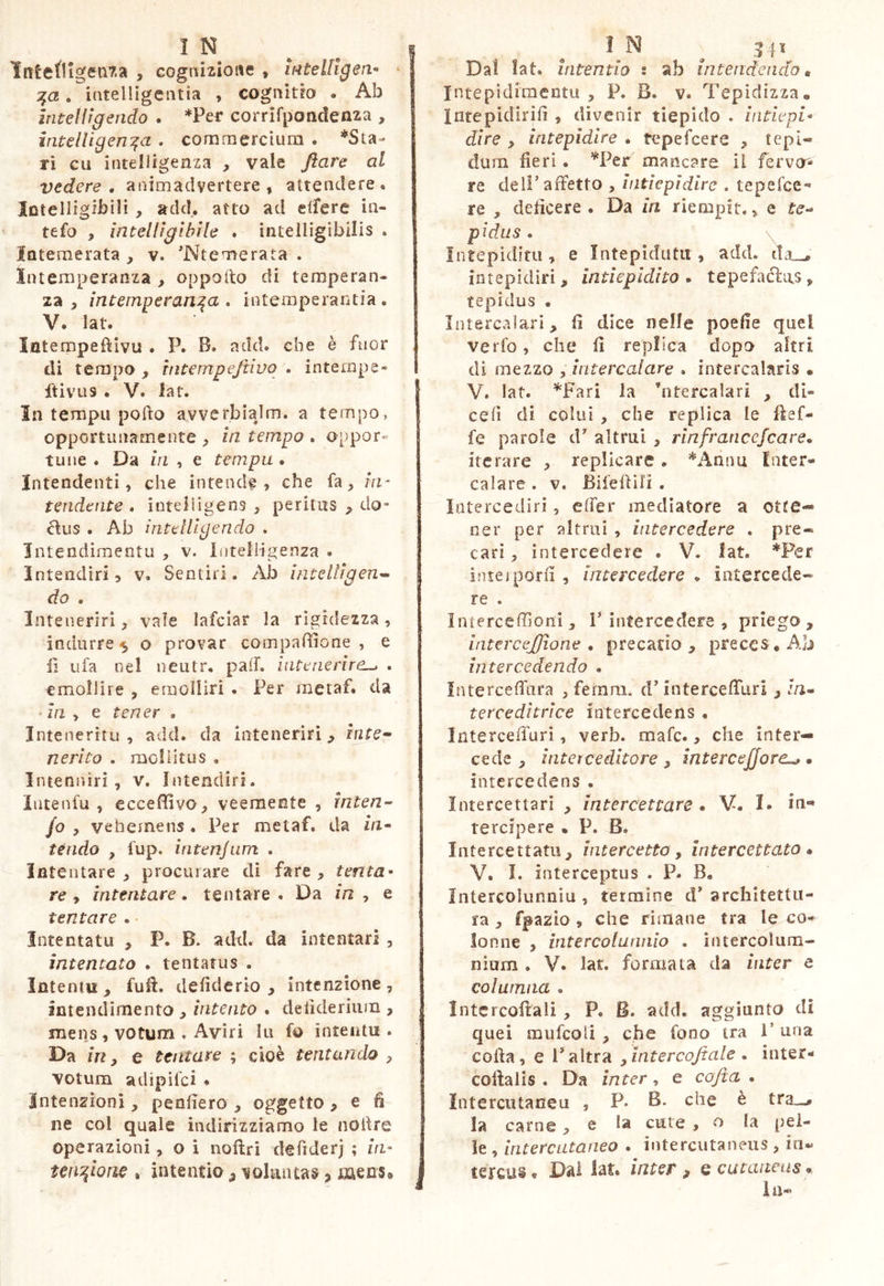 IntetllgMiTia , cognizione , inteUlgen ^ I :^a, intelligciitia , cognitio . Ab j intelfigendo . *Per corrifpondenza , intelUgen:^a , commercium . *Sta- ri cii intelligenza , vale flare ai vedere, animadvertere , attendere. Intelligibili , add. atto ad elfere in- tefo , intelligibile * intelligibilis . Intemerata , v. 'Ntemerata . Intemperanza , oppollo di temperan- za , intemperan:^a , intemperantia. V. lat. Intempeftivu . P. B. add. che è fuor di tempo , tntempeftivo . intempe- I ftivLis • V. iat. In tempii pofto avverbiajm. a tempo, opportunamente , In tempo . a[!por« tiine . Da in , e tempa, Intendenti, che intende, che fa, m- tendente . inteiiigens , peritiis „ do- diis . Ab iìitelUgendo . IntendimentLi , v. intelligenza . Intendìri, v. Sentiri. Ab ìmelìigen^ do . Inteneriri, vale lafciar la rigidezza, indurre 5 o provar coinpaBione , e lì ufa nel neutr. pad. intenerire^ . emollire , emolliri . Per jnetaf. da In y e tener . Intenerìtu , add. da inteneriri, irite» nerico . raoliitus , Intennirì , v. Intendiri. Intenfu , eccepivo, veemente , inten- fo , vehemens . Per metaf. da ìn^ tèndo , fup. intenjum . Intentare, procurare di fare, tenta- re y intentare, tentare. Da m, e tentare . Intentatu , P. B. adtl. da intentari , intentato . tentatus . Intentu , fulì. defiderio , intenzione , Intendimento , intento . delideriiim , mens, voturn . Aviri lu fo intentu . Da in y e tentare ; cioè tentando , votum adipifci ♦ intenzioni, penderò , oggetto , e fi ne col quale indirizziamo le noitre operazioni, o i noftri defiderj ; in- tet^iom , intentio, voluntas, iiaecs» Dal !at. Intentio •, ab intendendo» Intepìdimentu , P. B. v. Tepidizza, Intepidirifi , divenir tiepido . intiepi- dire , intepidire . tepefcere , tepi« dum fieri. ^''Per mancare il fervo'- re deir affetto , intiepidire . tepefee-* re , deficere . Da in riempit., e fe- pidus . \ Intepidita, e ìntepidutii, add. da_^ iotepidiri, intiepidito, tepefacias, tepidus . Intercalari, fi dice nelle poefie quel verfo, che fi replica dopo altri di mezzo , intercalare . intercalaris • V. lat. ^Fari la ’ntercalari , di- ceiì di colui , che replica le ffef- fe parole d altrui , rinfraneejeare, iterare , replicare. *^Annu Inter- calare . V. Bifeffili . Intercediri, effer mediatore a otte- ner per altrui , intercedere . pre« cari, intercedere . V. iat. *Per Intel porli , intercedere . intercede» re . Inierceffioni, V intercedere , prìego , intereejjìone , precado , preccs.Ab intercedendo . Interceffara , fernni. d’interceffuri , :/i- terceditrice intercedens . Interceffuri, verb. mafe., che inter- cede , inter ceditore y intercejjore^ . intercedens . Intercettari , intercettare * V. I. in- tercipere • P. B. Intercettatu, intercetto, intercettato» V. I. interceptus . P. B, Intercolunniu , fermine d* architettu- ra , fpazio , che rimane tra l^.co- lonne , intercolunnio . intercolum- nium . V. lat. formata da inter e colurnna . Intcrcoflali , P. B. add. aggiunto di quei miifcoli , che fono tra l’una coffa, e 1*altra yintercojtale , inter- collalis . Da ìnter, e co fi a . Intercutaneu , P* B. che è tra_># la carne, e la cute , o la pel- le , intercutaneo . intercutaneus , in^ tercus* Dai lat. inter , q cutaneus». ili-'