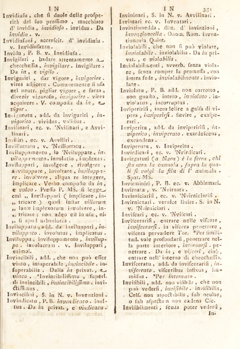 Invidiufu, che fi duole delle profpe- rita del fuo proffimo , macchiato d’ invidia , invldlofo . invidus . Da invìdia . v# invidiufuni, accrefcit, d’ invldiufu » V. Invidiufazzu. Invidila P. B. V. ìnvidìufii* Invigilari t badare attentamente a—, checcherfia, invigilare ^ invigilare . Da in , e vigilo . Inviguiiri , dar vigore , invigorire . vires adjicere • Comunernente ix ufa nel neutr. pigliar vigore e forza , divenir vioforofo, invigorire . vires acquirere . V. cotnpoda da in , c—» vigor. . j Invigurutu , add. da invigurlri , //i- j vigorito . vividus, va'idus . Inviliaari, ec. v. ’NviliSari > e Avvi* finali . Inviliri , ec. v. A'/vilìri • Invilluitatu , V, ’Nvillutfatu . Inviluppamentu , lo ’Nviluppare , in- vUnppa'nento. involutio , implexus , Invifuppari , involgere , rivolgere , avviluppare, involtare , inviltippa- re . involvere , aliqua re integere, implicare. Verbo cornpofio da in, e volvo . Preffo P. MS. fi legge,-# così ,, Invilupj)ari ( implicare , in- „ tricare ) quali inftar villorum ,, lan^e implexorum involvere, in- ,, tricaie ; noii adeo eh in iifu , ni- ,, lì a pud uibaniorcs . Inviluppa tu , add. da iavihippari , in- vlliipp'Uo . involutus , implicatus . Lnviluppu , invilìippameuto , invilup* po • involucrum . v. Iavihippari, etimol. Invincibili , add. , che non può elTer V'’into , inluperabile , inviaci bile . iu- fuperabiiis , Dalia in privat., ^ vinco , nvìncibìlifiimu , fuperl. di invincìbili , invineibllìjJìnrLO , invi- cliffìmus , InvinciLinì , S. in N. v. Invenzioni . Inviudicatu , P. B. invendicato . inul- tus . Da in privat. , e vindicatu . Invinluari, S. in N. v. Avvillnari . Invintari ec. v. Inventari . Invinzinnedda , dìm. d' iiivinzioni , iaven^ioncella . Onom. Rom. inven- tiuncida Qui ut. In violabili, ^che non fi può violare, inviolabile . inviolabilis . Da in pri- vat. , e violabilis . Inviolablliiientt, avverb, fenza viola- re , fenza romjier la promelfa , con intera fede , inviolabihneate . invio- late . Inviolata , P. B. add. non corrotto , non guado, intero, inviolato , la- violatus , incorruptus . Idviperìriii, inerii delire a gitlfa dì vi- pera , iiiviperìrji . fsevire , exafpe- rari . ìnviperitu , add. da inviperirìfi , //2- . viperito j inviperato • exardefceus , excandens. Inviperuru, v. ìnviperitu. fnvirdicaìi , ec. v. ’Nvirdicarl . Invlrgaturi (a Man/) é la ferra , chi Jta atra fa cannala , /apra la qua-- li fi volgi la fila di V animula « Spat. MS. Tnvirminìri, P. B. ec. V. Abbirmari. Invirnata , v. ’Nvìraan . Iiivirniciarifi , ec. v. ’Nvirnlclarifi « liivlrnlczari . vernice iiuire . S. in N. V. ’Nvirnlciari . Invlfcari, ec. v. 'Nvircari , InvKcerarifi , entrare nelle vifeere , irivijcevarfl . in vifeera penetrare , vifeera pervadere l’or. *Per fimili- tiid. vale profondarli, penetrare nel- la parte interiore , internarfl . pe^* netrare . Da in , e vijceri , cìoi- ^ entrare nell’ interno di checchefìli. Invifceratu , add. da invifeerarìfi , in^ vifeerato. vifeeribus infixus , mifius . ^Per internato . Invilìbili, add. non vifibile , die non può vederli, invifiibìle » invifibilis, , Celf. non alped: ibilis , fub oculo^^ o fub afpeéìum non cadens Cic. Invilibilmenti, feuza poter vederli. In-