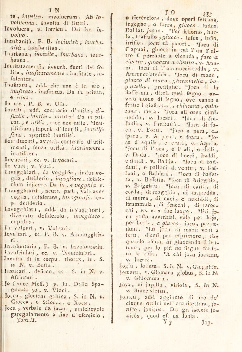 ta » Inveho* involucrum* Ab in» volvendo . {nvolm dì 1 lui ri. Involucru, v Intrica. Dai iat. in- volvo , Inurbanità , P. B. inciviltà , inurba-^ nità , inufbanitas . Inurbami, incivile^ inurbano* inur- baniis . Inubtatamenti, àvverb. fuori del fo- lìto , inufitatamente . imilitate , in- fo leu ter « Iniifitatn ^ add. che non è in ufo , inufitato « inufuatus. Da in privar., e vjas e In II fu , P. B. V. Ufi! . Inutili, add. contrario d'utile, futile , inutile . inutilis f Da in pri-* vat., € utilis , cioè non utile, tilidunu ,fuperL d’ inuùH , inutili/’- fimo . apprioiè inutilis', loutiiraenti , avverb, contrario d'util- mentì, fenza utihà , ì n utilmente inutiliter. Invucari, ec. v. Invocari. In viici , V. Voci. Invugghiari^ da vogghia , indur vo- glia , delì^lerio , invogliare , deiide- rium injicere. Da in , e vogghia v. Inviigghiarhì , neutr, palf. , vale aver voglia , defiderare , invogìiarfi. ca- pi de/ìderio , ! luviigghìatu , add. da iiiviigghiarì , ' <Iivenuto dellderofo , invoaliato * j cupidiis . I In vulgari, v. Vulgarm i Invìi Itari , ec. P. B. v, Ainmugghia- I ri . I Inviiluntarìu , P. 6. v, Invo’ontariii. I Invufciularì , ec. v. 'Nvufciulari. 1 Inviiftu tli lu corpo . iliorax , is , S, ^ in N. V, Buitu . I ìnxucari . defìcco, as . S. in N, v. Afciucari . 3 Jo (voce MelT. ) v. Ju . Dallo Spa- gcuolo yo , V. Vinci . Jocca , glociens gallina . S. in N. v. Ciocca , o Sciocca , o Xoca . . Jocu , verbale da jucari , amichevole gareggiamento a fine d’ efercizio lomJL . . ^ ^ 355 o ricreacione , dove operi fortuna, ingegno, o forza, giuoco * ludus. Dal iat. jocus . ^ *Per fcÌiei*no , bur- la , ttaftullo j giuoco . iufus , lufio, irrifio • Jocu di palori ^ ^Jocu di rapimi, giuoco in cui Tua f al- tro fi pc>rcuote a vicenda , fare a civetta , gii IO care a civetta ♦ v. Apu« ni . Jocu di 1’ ammucciatedda , v* Animucciatedda . ^Jocii di mani! , giuoco di mano , gherminella , ba-^ gattetta . preftigiae. *Jacu di Iti Ibffermii, di ce fi quel fegno , ov-* vero uomo di legno, ove vanno a ferire i giofiratori , chintana , quia* tana* meta. ^Jocii alPorvu cimi- neddu, V. Jucari . *Jocii di fru- fiufiù , V. Fnirtufiii . *Jocu di fo^ cu , V. Focii . '^'locii a para, Iparu , V. A p?.ru , e fpam , *Io* cu d aquila , e cri?ci, v. Aquila^ noeti di r oca , e V ali, o dadi , V. Dadu . ’^JocLi di bocci, baddi,, efimili, V. Badcla. *j0cu di bad- dimi , o pallimi di ventu, v. Pal- luni , o Baddiini . *locii di bafiet» •ta , V. Balletta. ^^Jocu di brigghia, V. Briggkiu. *Jocu dì carri, di corda, eli magghiu , di raarredda , di murra , di mici , e nuciddi, di firiimmiila , di fcacchi , di taroc- chi , ec. V. a filo luogo . ^Pri fo- €11 pollo avverbial. vale per baj;^^ per burla , a giuoco . joco , per lu- dum , *Lu jocu di mani! veni a feti! , dicelì per erprìrnere , che quando alcuni in g-iuocando il bat- tono , per io più ne fiegue fra lo- ro le rifia . chi jocu jucamiT^ V. J LI ca ri , Ioghi , ioliam, S. In N. v.Giogghitm jomaru, v. Gioraaru globus , Sl in N. V. Ghiommaru . Joya , oi juyellu , viriola , S. in N. v. Braccialettu , JonicLi , add, aggiunto di uno de* cinque ordini dell’architertura ,/o- /7ico , joniciis . Dal gr. jo-* nìcòs , quod efi ex Jonìa , ^ y Jop-