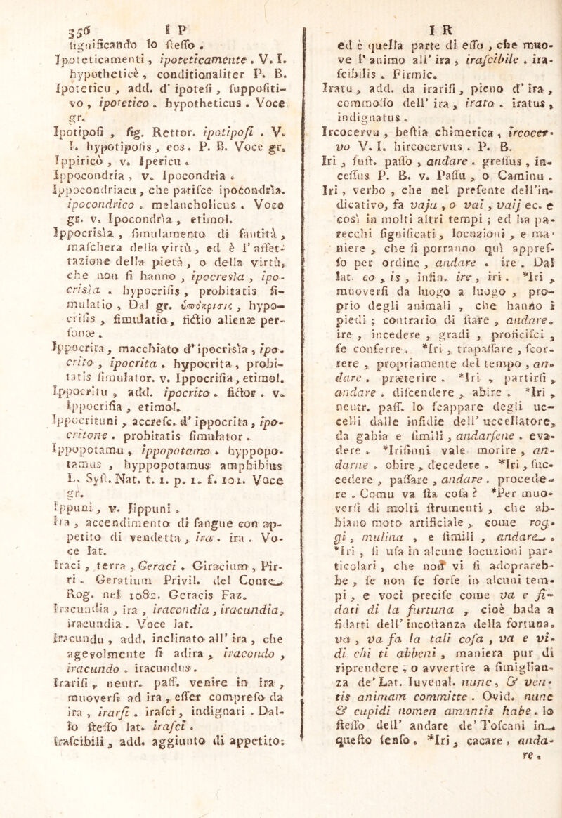 3j£( t P tigaificand'o lo fteffo « Ipoteticamenti, ipoteticamente . V. ì. hypotheticè, conditianaliter P. B. Iporeticu , adcl. d* ipotefi, fiippofiti- vo , ipotetico a hypotheticus . Voce gr* Ipotipolì , fig. Rettor. ipotipofi . I. hyi'Kitipohs ^ eos . P. B. Voce gr, Ippiricò , V» Ipericu .. ippocondria , v» Ipocondria • IppocondrìacLi, che patifce ipocondria. ipocondrìco .. melancholicus . Voce gr. V» Ipocondria etimol. Ippocri&ia, iìraularaento di fantità, mafcliera della virtìi, ed è T aifet* tazione della pietà , o della virtCì, che aoa li hanno ipocreala , ipo- crisia . hypocriiis , probitatis ft- mulatio , Dal gr, , hypo— crifis ^ fìmidatia, fidilo alienae per- fo.nre . Ippocrlta , macchiato cP ipocrisia > /po. crito-^ ipocrita^ hypocrita, probi- taris lìmulator. v. Ippocrifia, etimol, Ippocrltii ^ add. ipocrita , ficlor . v» Ippocrifia , etimol, IppGcrituniaccrefc,d* ippocrlta, Ipo- critone . probitatis fìraiilator . Ippopotamu , ippopotamo , hyppopo- tamus , hyppopotamus araphibiiis Lv Syiu Nat. t, 1. p, 1, f. loi. Voce ippuni, V. JIppuni , Ira , accendirnento di fangue con ap- petito di vendetta , /Va * ira. Vo- ce lat. traci , terra , Geraci * Giraciiim^, Pir- ri > Geratium Privìl. tlel Colite-^ Rog. nel 1082. Geracis Faz, Iracundia, ira, iracondia y iracundia:^ iracundia , Voce Jat. iracimdu » add. inclinato all* ira , che agevolmente fi adira ^ trac ondo , Iracundo , iracundus . Irarifi,, neutro paff. venire in ira , muoverfi ad ira , effer comprefo da ira , irarfi . irafci, indignari . Dal- lo ffeffo lato irafci . Irafcihiii ^ addo aggiunto di appetito; I R ed è (juelfa parte di affo , che muo- ve i* animo ali* ira , irafcibile . ira- fcìbilis . Firmic. Iratu> add. da irarifi, pieno d* ira , comraoffo dell’ ira, irato , iratus , indignatus . Ircocervu , beftìa chiraerica, iVcocer- DO Y. I. hircQcervus . P. B. Iri , fu fi. paffo y andare , grelfus , iu- ceffus P. B. Vo Pafftì > o Camino , Iri , verbo , che nel prefente deil’ia- dicativo, fa vaja , o vai, vaij ec* e ‘cosi in molti altri tempi ; ed ha pa- recchi fignificati, loGuaioni , e ma* niere , che fi porranno qni appref- fo per ordine , andare . ire . Dal !at. eo y is , infin.. ire, iri. ^Iri ,, muoverfi da luogo a luogo , pro- prio degli animali , che hanno 1 piedi ; contraria di dare y andare^ ire , incedere , gradi , proncilci 3 fe conferre . ^Iri , rrapaliàre , fcor- rere , propriamente del tempo , an- dare , praeterire . *irì , partirli ^ andare , dilcendere abire , *Iri ^ neutr. paff. lo fcappare degli uc- celli dalle infidie dell’ uccellatore^ da gabìa e limili, andarfene . eva- dere , ^Irifinni vale morire ,, a/z- davne , obire> decedere , *lri , fuc- cedere , paffare , andare . procede-* re ^ Comu va Ila cola ì *Per muo- verfi di molti ftrumenti , che ab- biano moto artificiale come ro^,- gi, inulina , e fimili , andare^ , ^'h'ì , lì ufa in alcune locuzioni par- ticolari , che noff' vi fi adoprareb- be y fe non fc forfè in alcuni tem- pi , e voci precife come va e dati di la fiirtiina , cioè bada a fidarti dell* incofianza della fortuna, va , va fa la tali cofa , va e vi* di chi ti abheni , maniera pur di riprendere r o avvertire a fimigllan- za de’Lat. luvenal. nuncy ù* ven* tis animain committe . Ovid, nane & cupidi nomen amantis habe. lo ffeflb dell* andare de’Tofcani quello lenfo • ^ cacare, anda*