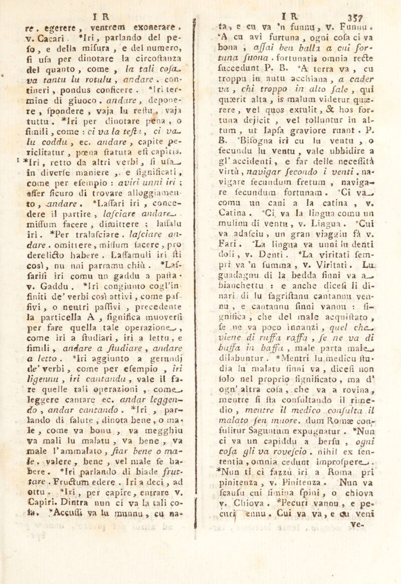 re . egerere , ventrem exonerare . V. Cacari. *Irt, pariando dei pe- fo, e della raifura , e dei numero, fi ufa per dinotare Ia circodanza dei quanto , corae , la tali cofcu va tanta la rotula , andare . con- tiiierì , pondus conficere. *lrl ter- mine di giuoco, andare^ depone- re , fpondere , vaja lu rethi , vaja tuttu . *lri per dinotare p-ena , o fitnili, come : cl va la teft ì, et vcl. lu coddu , ec. afidare , capite pe- riclitatur , poena fiatuta eli capitis. *lri, retro da altri verbi, Il ula^ in diverfe njanìere e lignilicati, come per efempio ; aviri unni tri ; «ffer fìcuro di trovare alloggiamen- to , ^andare . *LaiTarì iri , conce- dere il partire , lafclare andare^, . mitTum facere , dimittere ; laifalu iri. *Per tralafciare . lafclare an- dare . omittere , raifium facere , pro dereliélo habere . Laffamuli iri ili cosi, nu ani parramii chiù . ^Laf- farìlì iri corau un gaddii a palla • V. Gaddu . ^Iri congiunto cogriii- finiti de’ verbi cosi attivi, come paf. fivi > o neutri pafTìvi , precedente la particella A , fignifica muoverli j^er fare quella tale operazione^, come iri a fiudiari, iri a lettn , e firn ili , andare a Jtudlave , andare a letto. *iri aggiunto a geriind) de’ verbi , come per efempio , ìri ììgenmi , iri cantanda , vale il fa- re quelle tali operazioni , come^ leggere cantare ec. andar leggen^ do , andar cantando . ^fri , par- lando di fallire , dinota bene o ma* le , come va bona , va megghiu va mali la malata , va bene , va male l’ammalato , Jtar bene o ma^ le. valere ^ bene , vel male fe ha- bere . *Iri parlando di biade /rut- tare . FruefuTn edere . Iri a deci, ad otta, , per capire > entrare v, Capiri. Dintra nun ci va la tali co- la* Acridi va Ui munnu ^ cu «a- ^ ta, e cu va ’n funnu, V. Fuiinu » *A cu avi furtuna , ogni cofa ci va bona , ajjal ben balli a cui for* tana /uo/ra . fortunatis omnia recle faccedunt P. B. *A‘ terra va , cu troppi! in anta acchlana , a cader va , chi troppo in alto j'ale , qui qiiDerit alta , is malum videtur qiue- rere , vel quos extulit, hos for- tuna dejicit , vel tolluntur in al- tum , ut lapfa graviore riiant . P. B. Bifogna iri cu lu venta , o fecundu lu ventu , vale ubbidire a gl’ accidenti, e far delle neceffitù ylnìi ^ navigar fecondo l venti, ivi- vigare fecundum fretum , naviga- re fecundum fortunam. ’‘Ci coma un cani a la catina , v. Catina . *Ci va la lingua coma im rnulìnu di ventu , v. Lingua . *Cui va adafeiu , un gran viagafiu fà v. Fari, La lingua va unni hi denti doli, V. Denti . *La viritati fem- prr va ’n fumma , v. Viritati. Lu. giiadagini di la bedda finni va bianchettu ; e anche dice fi li di- nari di lu fagrifianu cantanini veli- na , e cantannu fmni vannu : li- gnifica , che del male acquidato , fe ne va poco innanzi , quel che^ viene di ruffa raffa y fe ne va di buffa in buffa , male parta male^ dilabuntur . ^Mentri lu.medica Ifu* dia lu malato lìnni va , dicefi non lolo nel proprio lignificato , ma d‘ ogn’altra cola, che va a rovina, mentre fi ila confultando il rime- dio , mentre il medico confulta il malato fen muore, dura Romse con« fulirur Saguntum expugnatur . *Nuiì cl va un capiddu a berfii , ogni cofa gli va rovefeio • nihil ex len- tentia, omnia cedunt improfper€o, *Nun ti ci fazzti iri a Roma pri pìnitenza , v. Pinitenza . Nun va feaufu cui limina fpini, o chiova V, Cliiova • *Pecurì vannu , e pe»* curi eanu • Cui va va, e cju veni ve-