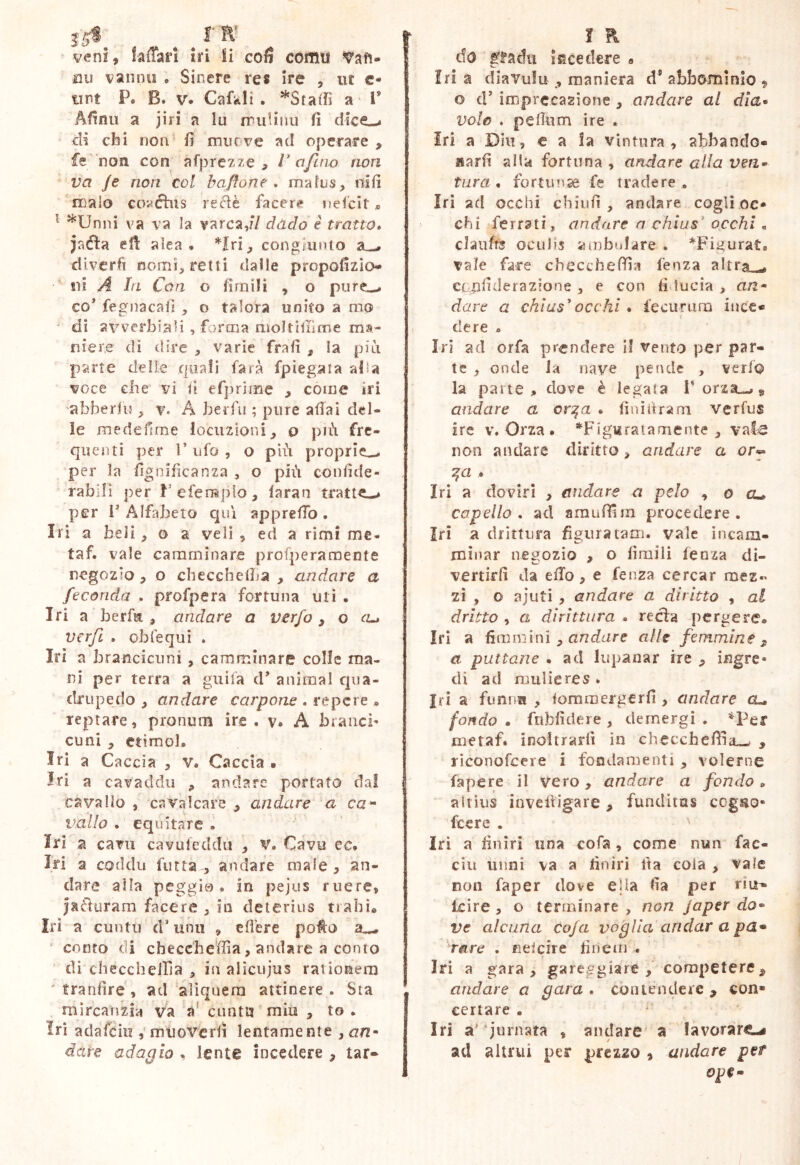 15® . ^ IR' veni, faffan iri H cofi coititi jQu vanno . Sinere res Ire , ut c- tiPt P. B. V. Cafkii . ^Staifi a l’ Afìnii a jiri a lu miUnii fi dice-» di chi non* fi mucve ad operare , fé'non con afprc7.?e > V a fino non va Je non col baflone , mafus, nifi malo co^étìis recìè facere nelcit * ^ ^Unni va va la varca,// dàdo e tratto» jaifìa efi alea, *Irij congiunto divcrfi nomì^ retti dalle propofizio- ’ fìi A la Con o firnili , o pure-- co* fegnacafì , o talora unito a mo ■ di avverbiali , forma nioltiliìme ma- niere di dire , varie frafi , ia piu parte delle quali farà fpiegaia alla voce elle vi iì efprìme , come iri abberlu v. A berfu ; pure affai del- ie medefime iocuzioni^, o più fre- quenti per r ufo , o più proprie^ per la figoifìcanza , o più confide- rablli per Pefemplo, laran tratte-* per l* Alfabeto qui apprefib . Iri a beli, o a veli, ed a rimi me- taf. vale camminare profperaroente negozio , o checchelba , andare a feconda . profpera fortuna uti . Iri a berfa , andare a verfo ^ o (u ver/i . obfequi . Iri a brancicuni, camminare colle ma- ni per terra a giiifa d* animai qua- drupedo , andare carpone . re pere . reptare, prpnum ire . v. A braacì- cuni, etimo]. Iri a Caccia , v. Caccia • Iri a cavaddii , andare portato da! cavallo , cavrdcare , andare a ca'- vallo . equitare . Iri a cara cavufeddu , v. Cavo ec. Iri a coddu furta , andare male, an- dare alla peggio, in pejus ruere, jaéfuram facere , in deterius trahi, Iri a cuutii d*unit , cfl'ere poto a—, ennto di checcheffia, andare a conto di checcheiria , in alicujus rationem  tranfìre , ad‘aliquem attinere . Sta mircaìizia va a' cnntit mio , to . Iri adafeiu ,'muoverfi lentamente ,an^ dare adaplo , lente incedere , tar* f R do ^^adu lEcedere a fri a diavufu , maniera d® abbomìnlo , o d* imprecazione, andare al dìa* volo . peffum ire . Iri a Din, e a !a vintura , abbando- jiarfi alla fortuna , andare alla ven* tura, fortunse fe tradere, Iri ad occhi cbiufi , andare cogli oc* chi ferrati, andare a chius' occhi , claufrs oculis ambulare . *Fii>urat. vale fare checcheffia fenza altra ^ ctiifiderazìone , e con fiducia > an* dare a chiu$^occhi, fecurum itice* f de re . Iri ad or fa prendere i! vento per par- te , onde la nave peiide , verfo la parte, dove è legata T orza-^ , andare a or^a . finiùrarn verfus ire V. Orza . *FÌg«ratamente , vale non andare diritto > andare a or^ ga . Iri a doviti , andare a pelo ^ o cu capello, ad amuffim procedere. Iri a drittiira figuratam, vale incam- minar negozio , o firnili lenza di- vertirfi da efTo, e fenza cercar mez« zi , o ajuti , andare a diritto , al dritto , a dirittura . recla pergere. Iri a fimnìini , o/rdiire alle femmine ^ a puttane . ad lupanar ire ^ ingre- di ad mulieres . ìri a fimnii , fommergerfi , andare a- fondo . fnbfidere , demergi . *Per me taf. inoltrarli in checcheffia.^ , riconofeere i fondamenti , volerne fa pere il vero , andare a fondo . altius invclligare, funditas cog^o- feere . iri a finiri una cofa, come nun fac- ciii unni va a finiri Ita cola , vale non faper dove ella fia per rio- Icire , o terminare , non Japer do* ve alcuna cojd voglia andar a pa* rare . neicire finem . Iri a gara, gareggiare, competere, andare a para . co mende re , con- certare • Iri a'jurnata , andare' a lavorare-# ad altrui per prezzo , andare per ope*