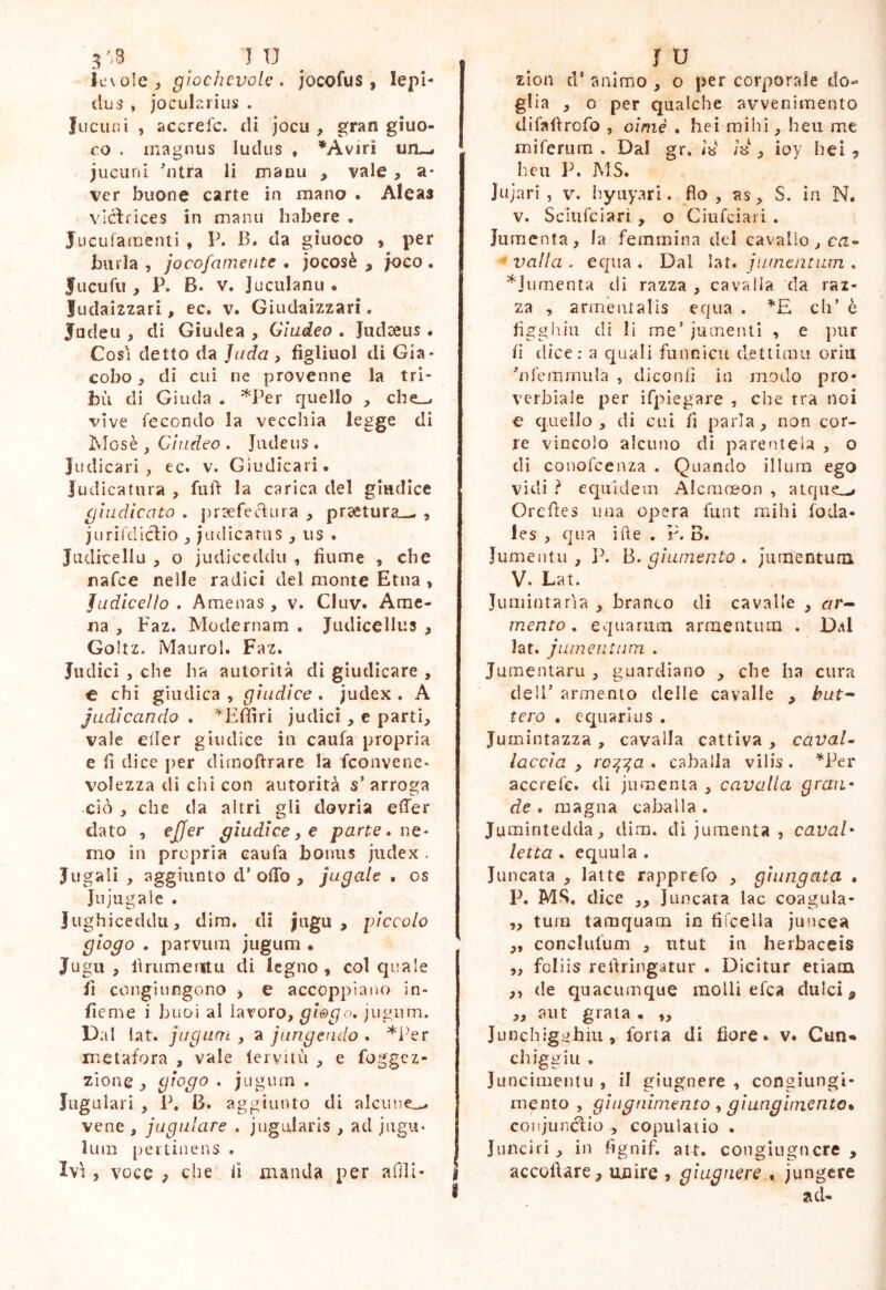 ievole, glochevolc. jocofus , lepi- dus , Jocularius . fucuni , accrefc. di jocu , gran giuo- co . magnus ludus , *Aviri um-# juciini 'ntra li manu , vale, a- ver buone carte in mano . Alcas vlclrices in manu Iiabere . JucLifamenti , \\ B. da giuoco , per burla , jocofameiite . jocosè , foco , Jucufii, P. B. V. Juculanu « ludaizzari, ec. v. Giudaizzari. Judeu , di Giudea , Giudeo . Judaeus • Cosi detto da Juda , figliuol di Gia- cobo f di cui ne provenne la tri- bù di Giuda . *Per quello , cbe_^ vive fecondo la vecchia legge di Iviosè , Cìndeo . Jiideus . Judicari, ec. v. Giudicari, Judicatura , fud la carica del giudice giudicato . prsefecìura , pra£tura_- , juriiViiclio , Judicatus , us . Jiidicellu , o judiceddu , fiume , che nafce nelle radici del monte Etna, Judicello . Amenas , v. CIuv. Ame- na , Faz. Modernam . Judicellus , Goltz. Maurol. Faz. Judici , che ha autorità di giudicare , e chi giudica , giudice . Judex . A judicando . ^Efiìrì judici, e parti, vale eiler giudice in caufa propria e fi dice per dìmoftrare la fconvene* volezza di chi con autorità s’arroga xiò , che da altri gli dovrìa effer dato , ejjer giudice, e parte • ne- mo in propria caufa bonus judex . Jugali , aggiunto d’ offo , jugale . os Jujugalc . Jiighiceddii, dim. di jugu , piccolo giogo . parvum jugum • Jugu , firumeiitLi di legno, col quale il congìungono , e accoppiano in- fieme i buoi al lavoro, giogo, jiigiun. Dal lat. jugum , a jungendo . *i'er metafora , vale (ervuù , e foggcz- zìone y giogo , jugum . Iugulari , P, B. aggiunto di alciiue:^ vene , jugulare , jugularis, ad Jugu* luin pertinens . Ivi 5 voce y che lì manda per afili- ì ì U zion d' animo , o per corporale do- glia , o per qualche avvenimento difafìrofo , omie . bei nìihì, heu me mi ferii ra . Dal gr. Iìì rJ , ioy heì , hcu P. MS. Jujari , V. hyuyari. fio, as, S. in N. V. Sciufciari , o Ciufciari . Jumenta, la femmina del cavallo, cà- ' valla . equa . Dal lat. jumentuin , ^Jumenta di razza , cavalla da raz- za , armeiualis equa . *E eh’ è figgiiin di li me’ jumenti , e pur fi dice : a quali funnicu dettimi! oriu ''nfemmula , dico ufi in modo pro- verbiale per ifpiegare , die tra noi o quello , di cui fi parla, non cor- re vincolo alcuno dì parentela , o di conofeenza . Quando illura ego vidi ? equidem Aicmoeon , atque^ Oreffes mia opera flint mihi foda- les , qua ifte . P. B. Jumentu , Jù B. giumento , jumentum V. Lat. Jumintaria , branco di cavalle , c/r- mento, equarum armentum . Dal lat. j lime ut lira , Jumentaru , guardiano , che ha cura dell’ armento delle cavalle , but^ tero , equarius . Jumintazza , cavalla cattiva , cavai» leccia , ro^i^a . caballa vilis . *Per accrefc. di jumenta , cavalla graif de . magna caballa . Jumintedda, dim. di jumenta , cavai* letta . equula . Juncata , latte rapprefo , giungata » I\ MS, dice ,, Juncata lac coagula- „ tura tamquam in fiicella ju5icea ,, conclufum , utut in herbaceis „ foliis refiringatur . Dicitur etiam ,, de quacumque molli efea dulci ^ ,, aiit grata • „ Junchig>jhiu , torta di fiore, v. Cun«» ehiggili . Juncimentu , il giugnere , congiungi- mento , giuguiniento, giungimento. coiìjundio , copulatio • Jiuiciri, in fignif. att. congiugficre , accoftare, unire , giugnere , jungere ad-