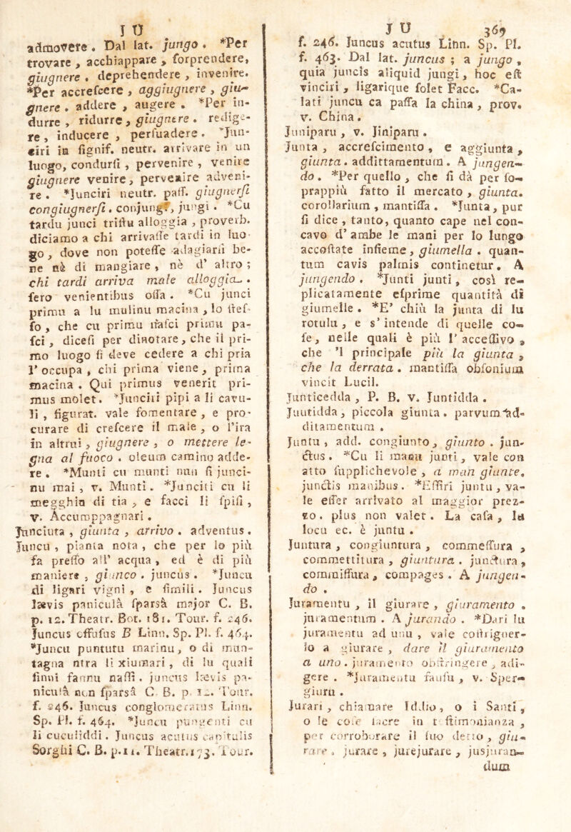 3dnio'(^cr6 ♦ Dal lat. jutigo • *Pcr trovare , acchiappare , forprendere, ghignere . deprehendere , invenire. *l>er accrefccrc , aggiugnere , giu^^ gnere . addere , ^ s* I durre , ridurre, giugntre . redige- re , inducere , perfuadere . ciri ia fignif. neutr. airlvare in un luogo, condurli , pervenire , venire glagaere venire, perveaire adveni* re . ’^Iunciri neutr. palT. gìugnerjl congìugnerfi, conjungf, jui^gi . ’^Cu tardii juncì trìdui alloggia , proveib. diciamo a chi arrivale tardi in^ luo- go , dove non potelTe -avlagiarii he* ne fiè di mangiare, ne d altro ; chi tardi arriva mah alloggia^ • fero venientibus oda. *Cu junci prima a lu mulinu macina , lo lieb fo , che cu priinu ifafci prìmu pa- fcì, dìcefi per dinotare, che il pri- mo luogo li deve cedere a chi pria 1* occupa , chi prima viene, prima macina • Qui prìmiis venerit pri- mus molet. ^Junciii pipi a li cava- li , figurat, vale fomentare, e prO’ curare dì crefcere il male , o l’ira in altrui, gìugnere , o mettere le- gna al fuoco . oleum caramo adde- re « *Munti cu manti nuii lì jiinci-* nii mai 5 v. Munti. ^lanciti cu li megghio di tia , e facci li fpill , V. Acci! coppa gnari • | Jtinciuta , giunta y arrivo* adventus. | Juncu , pianta nota , che per io più fa predo all’ acqua , ed è di piti manìcrt , giunco , juncus. *Juncu di Hgari vigni , e firniìi . luncus j Isevis panicula fparsà mnjor C. B. p. is.Theatr. Bot» i8i. Tour. f. 246. Juncus cfFulus B Limi. Sp. Pi. f. 464. ^Juncti puntuta marinu, o di mun- taglia ntra li xiumari, dì lu quali finui fannu nafh , juncns l:-evls pa- nicula con fparsa C. B. p 'ronr. f. S46. jiincus conglomerains Lina. Sp. fi. f, 464, ’^juncu pUfn?cnt2 cu li cucidìddi . Juncus acutus caohuiis Sorghi C. B. p.ii. Theatr,i73. Tour. f. 246, Juncus acutus Linn. Sp. PI, f. 463. Dal lat. juncus ; a jungo , quia juncis alìquìd jiingi, hoc eH vinciri , ligarique folet Face. *Ca- lati juncu ca paffa la china, prov. V. China. Jiuiiparu , V. Jiniparu . Jmna , accrefeimento , e ag.^^ìunta . . addìttarnenturn. A jungen-^ do • *Per quello , che fi dà per fo-« prappiii fatto il mercato , giunta* corollarium , mantifi’a . ^Junta, pur fi dice , tanto, quanto cape nel con- cavo d’ ambe le mani per lo lungo accodate ìniìcme y giumella . quan- tum cavis palmis continetur. A jungendo . *Junti juuti, cosi re- plicatamente clprirae quantità di giumelle . chiù Ia juata di lii rotula, e s’intende di quelle co-» f e, nelle quali è più 1’acceffivo ^ che M principnle più la giunta 3 che la derrata . mantìtfa obfonium vincit Lucii. Junticedda , P. B. V. Jiintidda . Juutidda, piccola giunta . parvumitd- dìtamentuai . Junfu , add. congiunto, giunto, Jan- cfus . ^'Cii li maeii juotl, vale con atto fupplichevole , a wan giunte* juncb’s manibus. *Eflfiri juntii, va- le eifer arrivato al maggior prez- zo . plus non valer. La cafa , lu loca ec. è jiintu . Juntura , congiuntura , commelTura , commettitura, giuntura, junctura ^ commilfura , compages. A jungen- do . Juraroentu , il giurare , giuramento , juramentum . A jurando . '“^'Dari lu juranienrii ad unu , vaie codrigner- ilo a giurare , dare il gìuranienta a urlo , jin-Aiuento ODit^nngere ^ adi>‘ gere . ^jaraineiitu faufu , v. Sper»* ginrti . Jurar», chiamare liLho, o i Santi, o le coT lacre in t ftimoiiianza , per corroborare il lu-o detto, giu- rare * jurars , jurejurare , jusjnraa« dum