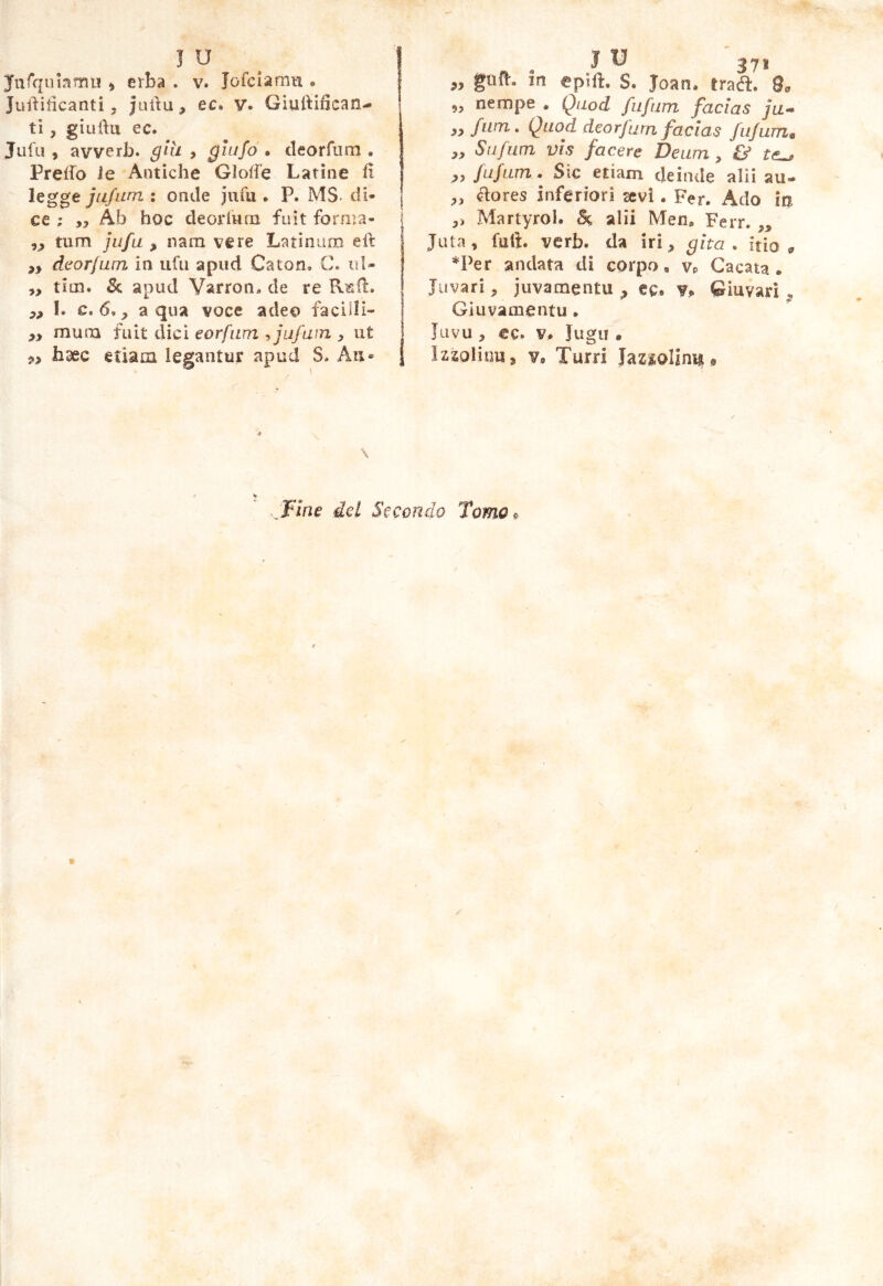 J u ^ Jufqummu ^ erba . v. Tofciamn • Juilificanti, jiirìu, ec. v. Giuftifican- ti, giuftu ec. Jiifu , avverb. glh > QÌiifo . cleorfiim . Preifo Je Antiche Gloife Latine h legge ju/iim : onde jufu . P. MS. di- ce ; ,3 Ab hoc deorlutn fuìt forma- j 33 tum jufu 3 nam vere Latinum eh: 33 dilorium in ufii a pud Caton, C. id- „ tiin. & apud Varron. de re Rf,!!. 33 !. c. 6., a qua voce adeo facUH- 33 muiTQ fuit dici eorfnm ^jufuin 3 ut 33 hxc etiam legantur apud S. An- } J ^ 371 „ in «pili. S. Joan. tra^. 9. 3, nempe • Quod fufum facias ju^ 33/11171, Quod deorfum facias fufum* 33 Sufum vis facere Deum 3 & 33 fufum . Sic etiam deinde alii au- ^ores inferiori sevi. Fer. Ado in ,, Martyrol. Sc alii Men. Ferr. „ Juta, fuft. verb. da iri, gita, itio ^ *Per andata di corpo, Vp Cacata. Juvari, juvamenta , ec* Vp Qiuvari Giuvamentu . Jiivu, ec. Vp Jugu . Izzoliim, Vp Turri Jaziolinu « Fine det Secondo TomOp