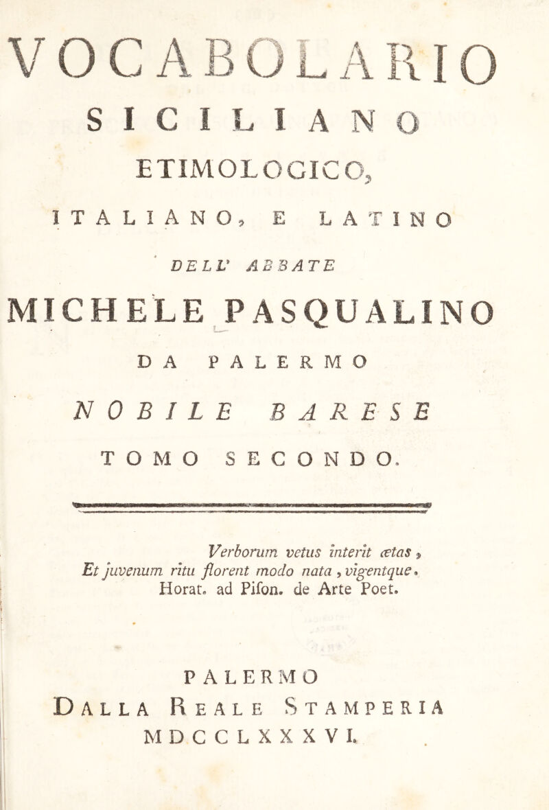 SICILIANO ETIMOLOGICO, ITALIANO, E LATINO DELL1 ABBATE MICHELE PASQUALINO DA PALERMO NOBILE BARESE TOMO SECONDO, Verborum vetus interit retas» Et juvenum ritu florent modo nata , vigentque » Horat, ad Pifon. de Arte Poet, PALER MO Dalla Reale Stamperia MDCCLXXXVI.