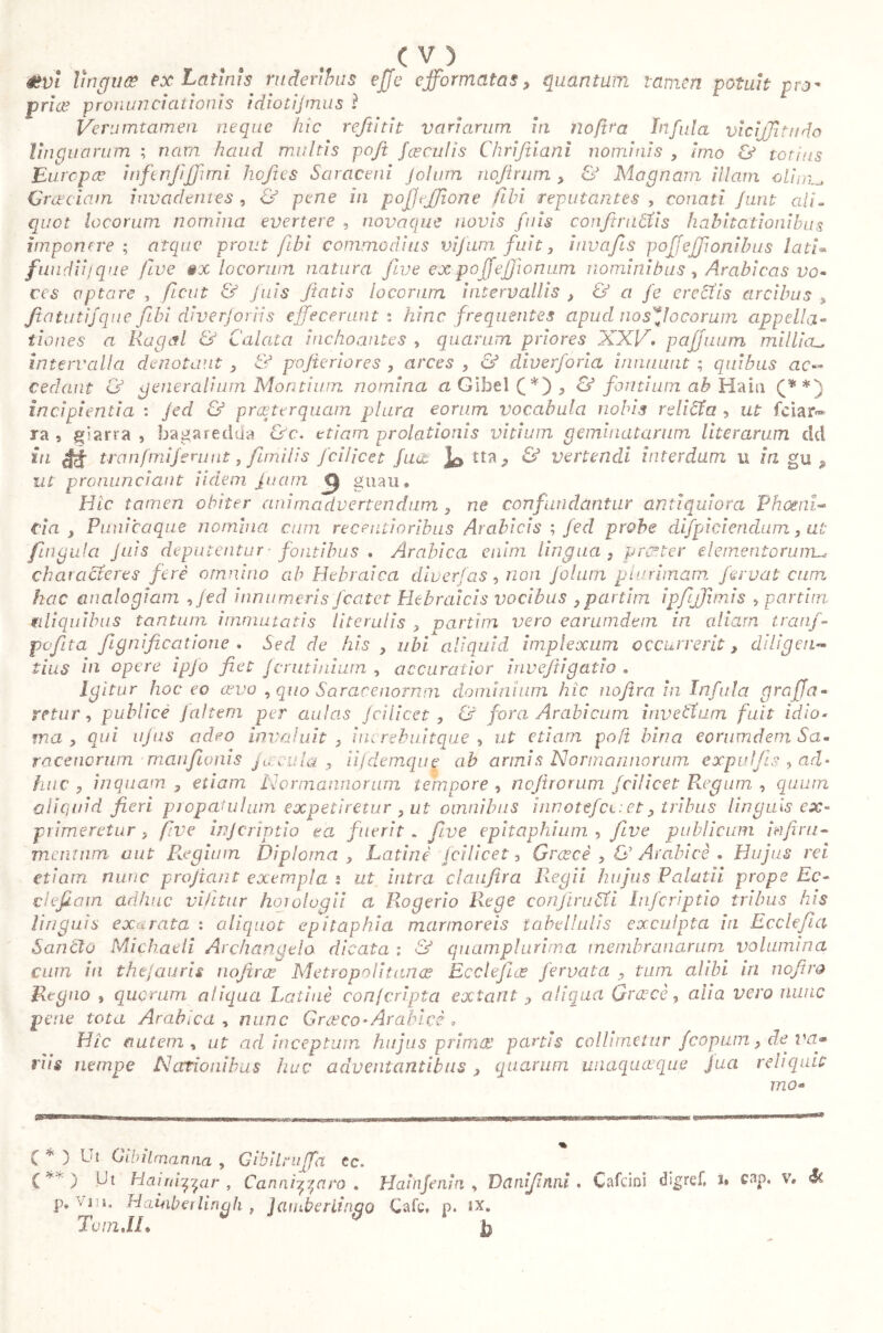 évi lìngua ex Latinis ruderibus effe cfformatas, quantum tamen potuh pro- pria pronundationis idioti]mus ì Verumtamen neque hic reftìtit variarum in noftra Infula vicijjitndo linguarum ; nam haud rrwltis pofit [ceculis Chrifiiani nominis , imo & totius Europee inftnjìjjimi hoftes Saraceni Jolum nojìrum > & Magnam illam olìnm Graeciam invadentes , & pene in pofjejfione Cibi reputantes , conati flint ali- quot locorum nomina evertere , novaque novis fuis confitti icti s habitationibus imponere ; atque prout ftbi commodius vifum fuit, invafis poffeffionibus lati« faudiij que five §x locorum natura five expoffejjionum nominibus, Arabicas vo- ces optare , fient & fuis fiatis locorum intervallis , & a fe erectis arcibus , fiatiitifque fiibi diverforiis effecerunt i hinc frequentes apud nosffoeorum appella- tiones a Rugai & Calata inchoantes , quarum priores XXV. pajjuum millicu intervalla denotant , & pofteriores , arces , & diverforia innuunt ; quibus ac- cedant generalium Montium nomina a GIbel (*) , & fontium ab Haiu (**) incipientia : jed & praeterquam plura eorum vocabula nobis r dicia , ut fc i ar- ra 9 giarra , bagaredda &c. etiam prolationis vitium geminatarum literarum dd in éé tranfmiferunt, firhilis fcilicet fu ac tta * & vertendi interdum u ia gu 9 ut pronunci aut Udem fuam gnau. Hic tamen obiter animadvertendum , ne confundantur antiquiora Phoeni- cia y Punica que nomina cum recentioribus Arabicis ; Jed probe difpicieridum, ut fìngala Juis deputentur' fontibus , Arabica enim lingua y proner elementorum^ characteres feri omnino ab Hebraica diverf as, non falam plurimam fervutami hac analogiam ,fed innumeris fcatet Hebraicis vocibus ,partim ipfijfiimis > panini aliquibus tantum immutatis literulis , parti in vero earumdem in aliam tranf- pefita fignificatione . Sed de his y ubi aliquid implexum occurrerit, diligen- tius in opere ipfo fiet ferutinium , accuratior irwefiigatio . Igitur hocco covo , quo Saracenorum dominium hic nofira in Infula graffa- retur, publicè f altem per aulas fcilicet, & fora Arabicum invettwn fuit idio- ma , qui ufus adeo invaluit , iiu rebuitque , ut etiam poft bina eorumdem Sa- racenorum manfionis jacula, iifdemque ab annis Normannorum expulfis , ad- huc , inquam , etiam Normannorum tempore , nofirorum fcilicet Regum , quum aliquid fieri propatulum expetiretur , ut omnibus irwotefct:et, tribus linguis ex- primeretur , five injeriptio ea fuerit . five epitaphium , five publicum infimi- mentum aut Regium Diploma , Latine fcilicet. Grucce , & Arabi cè • Hujus rei etiam nunc profiant exempla 2 ut intra elaufira Regii hujus Palatii prope Ec- defiam adhuc vi fit tur horologii a Rogerio Rege con] trudi Infcriptio tribus his linguis exarata : aliquot epitaphia marmoreis tabdlulis exculpta in Ecclefia Sancto Michaeli Archangela dicata : & quamplurima membranarum volumina cum in the/auris nofirce Metropolitanae Ec dejice fervala , tum alibi iri nefira Regno , quorum aliqua Latinè con (cripta exteint aliqua Qracè, alia vero nunc pene tota Arabica, nunc G rateo * Arabici , Hic autem , ut ad inceptum hujus prima! partis collimetur fcopum, de va» riis nempe Nationibus huc adventantibus> quarum unaquaque Jua reliquit mo- te. C * ) Ut Gibilmanna , Gibilniffa { ) Ut Hairii^ar , C annidato . Hainfenin , Vcinifinni , Calcini digref, u c ap. v, St P* Vl Hainberlingh t Jamberiinqo Cafc, p. ix. T01n.IL Jj