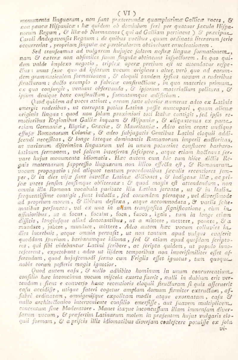 monmnevtct linguarum? non fan t praetereunda? quam plurimo? Gallico? voces, & non pauca? tìifp cinica? : ha? quidem ab dominium ferè per quatuor fa? cu. la Hi [pa- llonari Regum, & ilice oh Norman rio s Q qui ad Galliam pertinent) & praecipue_ Cavoli Andegavenfis Regnum ; de quibus vocibus , quum ordinata (iteraram Jerie occurrerint ? propriam jiugula? ac particularem obtinebunt enucleationcm . Sed tranfeamus ad vulgarem hujujce jaltem noftra? linguas formationem* % nam & catterò? non abfmiiles fiumi /Iugula? obtineant i njpe Sfar em . In quo qui- dem valde implexo negotio ? triplex opera? pretium ejt ut attendatur refpe- cfus : unus fané quo ad ipfarum vocum origines : alter vero quo ad earum- dem. grammaticalem formationem , & eloquii tandem rpfinis novam a ruderibus fitruduram : ducto exemplo a fabrica' confiructioue , in qua materies primum.« cx qua confurgit ? veniunt obfervauda , & ipforum materialium politura ? & ipfum denique bene confit actum , formatumque aedificium . Quod quidem ad voces attinet , earum Jane uberior numerus adeo ex Latinis emergit ruderibus , ut corrupta potius Latina poffit nuncupari ? quam aliena? originis lingua : quod non folutn proximiori toti Italice contigit ? feci ipfis re- motioribus Regionibus Gallia? inquam & Hifpania? ? & aliquatenus ex partei* etiam Germania? , Illyria?, Gr aeci a?, & Mauritania?. Adeo enim erant undique cjfufa? Romanorum Colonia? , & adeo {abjugatis Gentibus Latini eloquii addi- fceridi necejjita s , & longe lateque dominantis Romanorum imperii audoritas? ut vanarum diferimina linguarum vel in unum potuerint confluere barbaro- l atinum fermonem? vel falcem interferta fufeipere ? atque etiam baci au i s fer- vore hujus monumenta idiomatis. Haec autem cum hic tura hifce dictis Re- gnis maternarum fuppreffio linguarum non Mico effecta efi, & Romanarum- vocum propagatio ; feci aliquot tantum procedentibus faeculis recentiores jem- per, & in dies vi/a? furit invecta? Latina? dictiones , & indigena? ilia? , ac p ri- fece vaces fenfim fenfimque obliterata? : & quod magis efi: attendendum , non omnia; illa Romana vocabula puritate illa Latina jervata ? ut & in Italia- frequentijfime contigit ?fur,u induca, fed eorutndcm pleraque ? vel diverfimode ad proprium morem , & libitum deflexa , atque accommodata , & variis fche rriatibus perfonata , vel ex una in aliam tranfpofita fignificadone , cum iiv affinioribus ? ut ci foca? , foca lar , foca , fuoco , ignis , tum in longe etiam diffitis , longiufque aliud denotantibus , ut a mittere, mettere, ponere, & a mandare , jubere , mandare , mittere . Adeo autem ha?c vocum colluvies la- dies increbuit , atque omnia pervafit? ut non tantum apud vulgus evciferit quoddam fpurium i barbarumque idioma , fed & etiam apud qucfdam {cripto- res , qui /Ibi videbantur Latini feribere , ac {cripta quidem, ut populo inno- refeerent, expetebant ; adeo ut ii f dem temporibus non inverifiimiliter effiet af- ferendum , quod hujufcomodi fermo cum Frigiis ejjet ignotas ? tum quoque_ nobis eorum pofieris magis ignotior. Quod autem caja ? & nullo adhibito hominum iri unum concurrentium^ confilio ha?c inconcinna vocum mifeda exorta fuerit? nulli in dubium erit ver« t eu dum : fient e converfo hanc recentioris eloquii fitraduram fi quis afferuerit: cafu accidifje , utique fateri cogetur amplam domum firmiter extrudam , af- fabre ordinatam , oinnigenifque expolitam modis atque exornatam , cafu & milio architectonico interveniente confilio emerfijje, aut [navem multiplicem,- concentum fine Moderatore • Mcuiet itaque meonen (furn illam imnierifam dicer- furum vocum ? & praefer tini Latinarum molem in pra?Jentem hujus vulgaris elo- quii formam? & aprifeis illis idiomatibus diverfam coalefcere poi nifi e ex fola vF