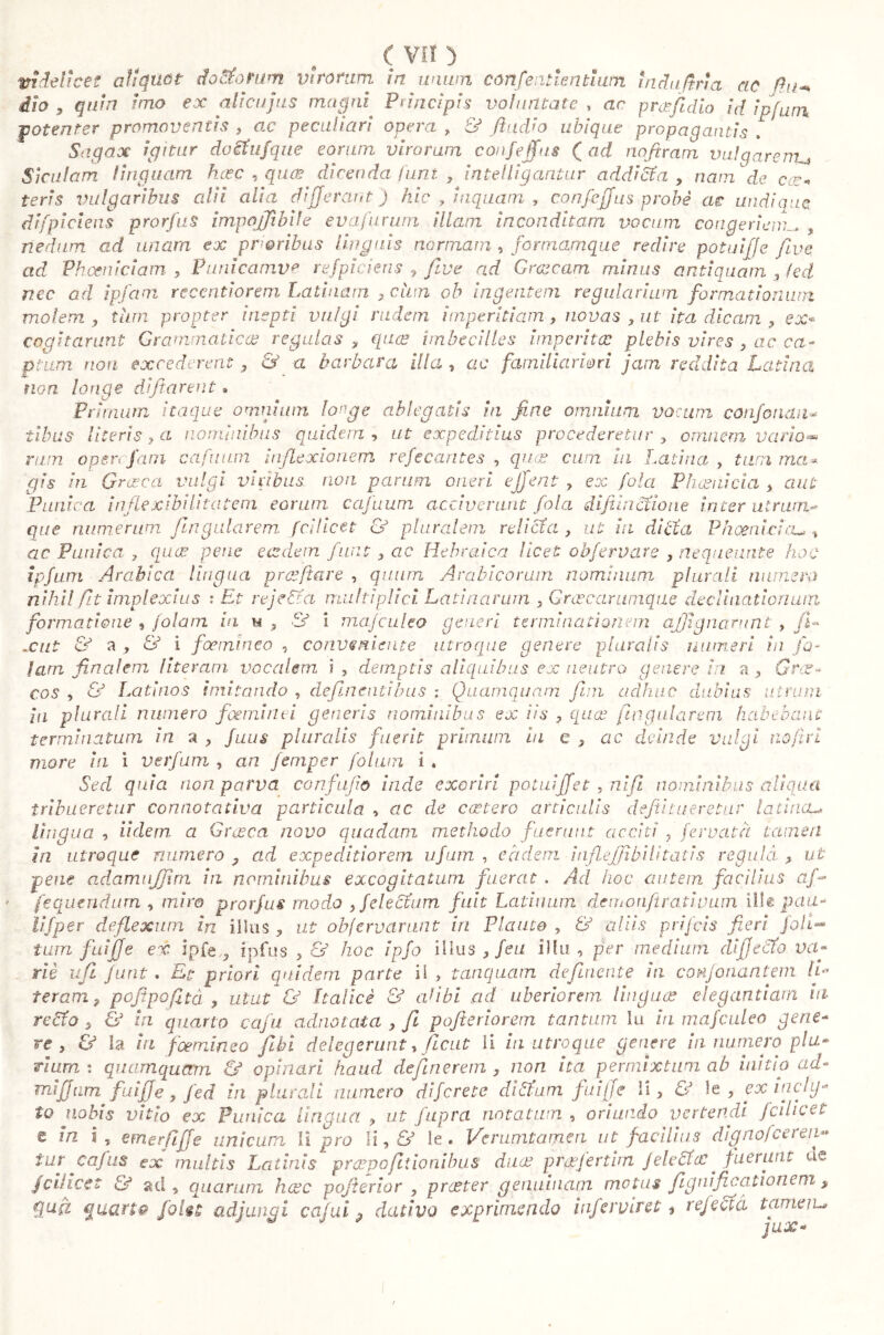 ie videlicet aliquot do ci) tum virorum in unwn con [e alienti wn indu fina ac Pii** àio , quin imo ex alicujus magni Principis voluntate , ac pr cefi dio id ipfum •potenter promoventis , ac peculiari opera , & /indio ubique propagantis . Sagax igitur doefufque eorum virorum confeffus ( ad noftram vulqarenu Siculam linquam hoec , quos dicenda funt , intelligantur addicta , nam de cce- teris vulgaribus alii alia differant) hic , inquam, confeffus probe ac undiqi difpiciens prorfus impojjibile evafurum illam inconditam vocum congeriem^ , nedum ad unam ex prioribus linguis normam , formamque redire potuiffe five ad Phoeniciam , Punicamve refpiciens > five ad Graecam minus antiquam , led nec ad ipfam recentiorem Latinam , cum ob ingentem regularium formationum molem , tum propter inepti vulgi rudem imperitiam , novas , ut ita dicam , ex- cogitarunt Grammatica? regulas , qua? imbecilles imperita: plebis vires , ac ca- ptum non excederent , & a barbara illa , ac familiariori jam reddita Latina non longe diftarent. Primum itaque omnium longe ablegatis in fine omnium vocum confondila tibus literis , a nominibus quidem. , ut expeditius procederetur , omnem vario-» rum op er firn cafinun inflexionem refe carit es , quo? cum in Latina, tum ma» qis in Graeca vulgi viribus, non parum oneri ejfent ? ex fola Phoenicia , aut Punica inflexibili tat em eorum cafuum acciverant fola difiindtione inter utrum- que numerum fingularem fcilicet & pluralem relicta, ut in dicta Phoenicia.* t ac Panica , quo? pene eodem funt , ac Hebraica licet obfervare , neque unte hoc ipfum Arabica lingua prtefiare , quum Arabicorum nominum plurali numen) nihil fit implexius : Et reje&a multiplici. Latinarum , Graecarumqae declinationum formatione , /olam in u s & i mafculeo generi terminationem ajjignarunt , fi» jcut & a , & i foemineo , conveniente utroque genere pluralis numeri in fa- lam finalem fiterant vocalem i , demptis aliquibus ex neutro genere in a , Grae- cos , oJ Latinos imitando , defluentibus ; Quamquam fini adhuc dubius utrum ia plurali numero foeminti generis nominibus ex iis , qua: fingularem habebant terminatum in a , fuus pluralis fuerit primum in e } more in i verfum , an femper foluin i » Sed quia non parva confufio iride exoriri potuiffet , nifi nominibus aliqua tribueretur connotativa particula , ac de extero articulis defii tueretur latina** lìngua , iidem a Grusca novo quadam methodo fuerunt acciti ? fervuta tamen in utroque numero , ad expeditiorem ufum , eadem inflejfibilitatis regula > ut pene adamujjirn in nominibus excogitatum fuerat . Ad hoc autem, facilius a fi fequendum , miro prorfus modo , fele cium fuit Latinum demonftrativum ille pau- li/per deflexum in illus ? ut obfervarunt iri Plauto , & aliis prifeis fieri foli- tum fuifje ex. ipfe,3 fpfus > & hoc ipfo illus , feu illu , per medium di flecto va» riè ufi funt . Et priori quidem parte ii , tanquam definente in confonantem IL teram, pofipofitd , utut & Italici & adibì ad uberiorem Unguo? elegantiam iti rebto s & in quarto cafu adnotata , fi pofìeriorem tantum lo hi mafculeo gene- re , & la in foemineo fìbì delegerunt y fìcut li in utroque genere in numero plu- rium: quamquam & opinari haud defluerem, non ita permixtum ab initio ad* mìjjnm fui fi e , Jed in plurali numero dìferete di Slum fuiffe li > & le, ex incly- to nobis vitio ex Punica lingua , ut fupra notatum , oriundo vertendi fcilicet t in i, emerfiffe unicum li prò li, & le. He vanitameli ut facilius dignofcereii** tur cafus ex multis Latinis prespofìtionibus duo? prasfertirn felcete? ^ fuerunt de. fcilicet & ad , quarum luce pofterior , proster genuinam motus fignificationem , gufi cjUGLrtQ foli 5 adjungi ccijui ? dativo exprimendo infer viret 9 rejecta tamen-• ac deinde vulgi no fi ri