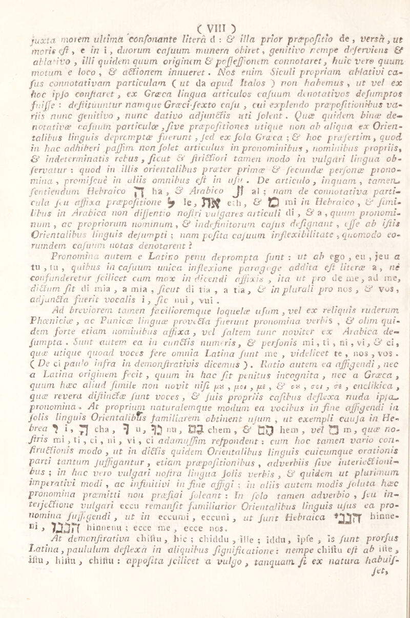 juxta motem ultima confonante Uterà d : & iìla prior pratpofitìo de, versa, ut moris efi i t in i, duorum cajuum munera obiret, genitivo nempe dr/erviens & ablativo , illi quidem quum crigincm & pojjejjioncm connotaret, huìc Vere quum motum e loco , & affionem innueret. Nos cairn Siculi propriarn ablativi ca» fus connotativam particulam ( ut da a pud Italos ) non habemus , ut veì ex hoc ipjo confiat ef, ex Cresca lingua articulos cajuum dmotativos defumptos fuìjje : dcfiifuuntur namque Graeci-fexto cafu , cui explendo pròepofitionibus va- riis mine genitivo , nane dativo adjunctis reti joient. Quo? quidem binae de- notativa? cafuuin pariiculoe yfive praepofi.tienes utique non ab aliqua ex Orien« talibus linguis deprompta? fuerunt, Jed ex fola Graeca ; & hoc prafertim, quod in hac adhiberi paffiun non folet articulus in pronominibus , nominibus ptoptiis% &' indeterminatis rebus , ficut & Jtri fitto ri tamen modo in vulgari lingua oh- fervatur \ quod in illis orientalibus praeter primee & fecunda? perfino? piovo» mina, promifeuè in aliis omnibus ejt in ufi*. . De articulo, inquam, tameru fen ti en d u rn Bebra i co ha , & Arabico Jj al ; nam de connotativa parti- cula fu affixa p raspo fit ion e y le, m e‘b, & D mi in Hebraico , ir Juni. Ubus in Arabica non di jient’, o nofiri vulgares articuli di, & a , quum pronomi- mini 5 ac propriorum nominum , & indefinitorum cajus defignant , effe ab i/iis Orientalibus Unguis dejumpti ; uam pofita cajuum in'flexi bilitat e 5 quomodo eo- rum dem cafunm notas denotarent i Pronomina autem e Latino pena deprompta furit : ut ah ego , eu , jeu a tu , tu , quibus in cafunm unica inflexione paragoge addita eft [itero? a , ni confunderetur fcilicet cum mox indicendi affixis , ita ut pro de me, ad me, ditium, fit di mia , a mia , ficui di tia , a t*a , & in plurali pro nos , & Vo$, adjuntici fuerit vocalis i, fic nui, vui . Ad breviorem tamen facilioremque loquele? ufum , vel ex reliquis ruderum Phoenicia? , ac Punica? Unguo? prova tia fuerunt pronomina: verbis ? & ohm qui- dem forte etiam nominibus affixa , vel faltern tunc naviter ex Arabica de** fumpta . Sunt autem ea in cunfifis numeris, & perfonis mi, ti , ni , vi, & ci 9 que? utique quoad voces fere omnia Latina funt me , videlicet te , nos , vos « C De ci paulo infra ia dernonfirativis dicemus j . Ratio autem ea affigendi, nec a Latina originem fixit , quum in hac fit penitus incognita , nec a Graeca , quum ha?c aliud (inule non novit nifi ga , get y gi , & e», jo/, cnclikica , quee revera difiiucU? funt voces , & jais propriis cafibus deflexa ruida ip/cu, pronomina « At proprium naturalemque modum ea vocibus in fine affigendi in Jo lis Unguis Orientalibus familiarem obtinent ufum , ut exempli cauja in He» bre? 1 *> n fha > 11 > “D ,ÌU> HO ehem , & co hem , vel m, que? no- Jtns mi , ti , ci , ni , vi , ci adamuffim refpondent : cum hoc tamen vario con» firn Itionis modo , ut in di 61’is quidem Orientalibus linquis cui cumque orationis • rp • v* * . - 1 T • * • * rV * * pronomina praemitti non praefigi /oleant : in fola tamen adverbio , fm in- terjectione vulgari eccu remanfit familiarior Orientalibus Unguis ufus ea pro- nomina fu figendi , ut in eccomi , eccuni , ut funt Hebraica hinne- rd > 7i2(3rT hinnenu ; ecce me , ecce nos. At demoTifirativa chiihi, hic ; chiddu ,Ilie ; iddìi, lpfe , is funt prorfus Latina , paululum deflexa in aliquibus fignificatione : nempe chiitu cjt ab ide 5 ihu, hiilu , chiitu: appofua jcilicet a vulgo ? tamquam fi ex natura habuij-