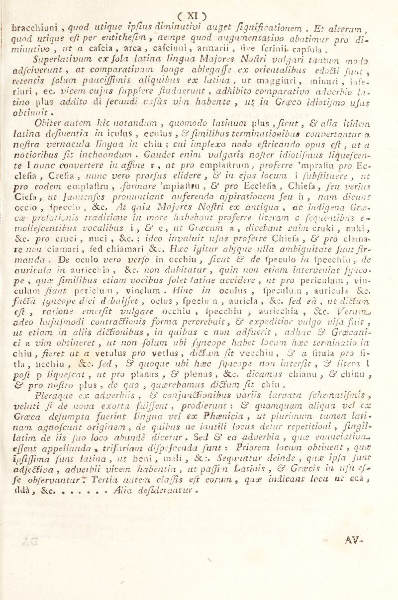 bracchiuni , quod utique ipfius diminutivi auget flgnlficationem . Et alterum, quod utique efi per enti thè finti, nempe quod augumentàtivo abutimur pro di- minutivo , ut a calcia , arca, calcinili, armarii, ve fcrinii, capitila . Superlativum ex fola latina lingua Majores No/tri vulgari tantum mo ia adfciverunt, at comparativum longe ablega/Je ex orientalibus edo6ti funt i retentis jolnm paucijjbnis aliquibus ex latina , ut mangiari , minuri , infe- riuri , ec^ viceni cujus fupplere ftuduerunt , adhibito comparativo adverbio la- tino plus addito di fecundi cafils vim habente , ut ia Gr^co idioti]ino ufus obtinuit. Obiter autem hic notandum , quomodo latinwn plus > ficut > & alia itidem latina defluentia iri icuhis , ectilus >& fimilibus terminationibus convertantur a nofira vernacula lingua in chiù ; cui implexo nodo effricando opus eft , ut a notioribus fu inchoandum . Gaudet enim vulgaris nojter idioti [mus liquefcen~ te I nunc convertere in affine r, at pro empiaitriun, proferre ’mpralhi pro Ee- clefia , C refi a , nunc vero prorfus elidere , & iri ejus locum i fubftituere , ut pro eodem emplallm , formare 'ropiaftfu , & pro Ecclefia , Chiefa , feu verius C ì e fi, ut JanuenJes pronuntiant auferendo ajpirationem feu h , nam dicunt occlo , fpeccio , 8cc. At quia Majores Nojtri ex antiqua , ac indigena Gr,e- cx protaiicnis traditione in more habebant proferre literam c feqnentibus e- molle] centibus vocalibus i, & e, ut Graecum x, 9 dicebant cium cruki , rmki, <&c. pro cruci , nuci , &c. ; ideo invaluit ufus proferre Chiefa , & pro clama- re non clamari , fed eh ia ma ri Hate igitur abfqttc ulla ambiguitate funt fir- manda . De oculo vero verfo in occhiti, Jicut & de fpeculo ia fpecchiu , de auricula in auriccbia , &c. non dubitatur > quiri non etiam interveniat Jynco- pe , quae fimilibus etiam, vocibus folet latine accidere , ut pro periculum , vin- culum fiant porc um , vinclum . Hinc iri oculus , ipeculum , auricula &c. factà fyncope dici d buijjet > ocius , fpeclu xi , auricla » & c. fed eà, ut ditium eft > ratione emerfit vulgare occhiu , Specchia , auriccbia , 5cc. Verum^ adeo hujujmodi contractionis forma percrebu.it> & expeditior vulgo vifa fuit > ut etiam in aliis dicionibus , iri quibus c non adfuerit , adhuc & Graecani- ci x vim obtineret > ut non folum ubi fyncope habet locum ikvc terminatio in chiù , fieret ut a vetulus pro vetius , ditium fit yecchiu , a fittila pro fi» tla , iicchiu , Slc. fed , & quoque ubi hxc fyncope non interfit , & Utera 1 poji p liquejcat , ut pro planus , & plenus , & c. dicamus chiana > & chimi , & pro n offro plus, de quo > quxrebainus ditium fit chiù j Pleraque ex adverbiis , & conjunctionibus variis larvata fchematifnis > velati fi de nova exorta fuijjent , prodierunt : & quamquam aliqua vel cx Gi 'coca dejumpta fuerint lingua vel ex Phcenicìa , ut plurimum tamen lati» nam agnofeunt originem , de quibus ne inutili locus detur repetitioni , fingll» latim de iis juo loco abundi dicetur . Sed & ea adverbia , quae enunciativa*, effent appellanda <& trifariam difpejcenda funt : Priorem locum obtinent , ques ipfijjima furit latina> ut beni, mali, Sequuntur deinde , quas ipfa funt adjectiva , adverbii vicem habentia , ut puffi n Latinis , & Graecis in uju fe obfervcinturZ Tertia autem claffls eft eorum , quoe indicant loca ut cca $ ddà, &.c. « * • <» • » Alia defiderantur • /