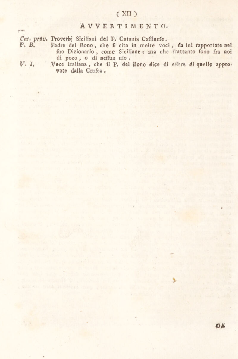 AVVERTIMENTO, Cai* pfóV# Proverfej Siciliani del P. Catania Cafìicefe - P. B. Padre dei Bono » che fi cita in molte voci , da lui rapportate nel fuo Dizionario , come Siciliane ; ma che frattanto fono fra boi di poco » o di aefTun ilio . Vo It .Vece Italiana , che il P« del Bono dice di effere di quelle appro* tra te dalla Crafea « %