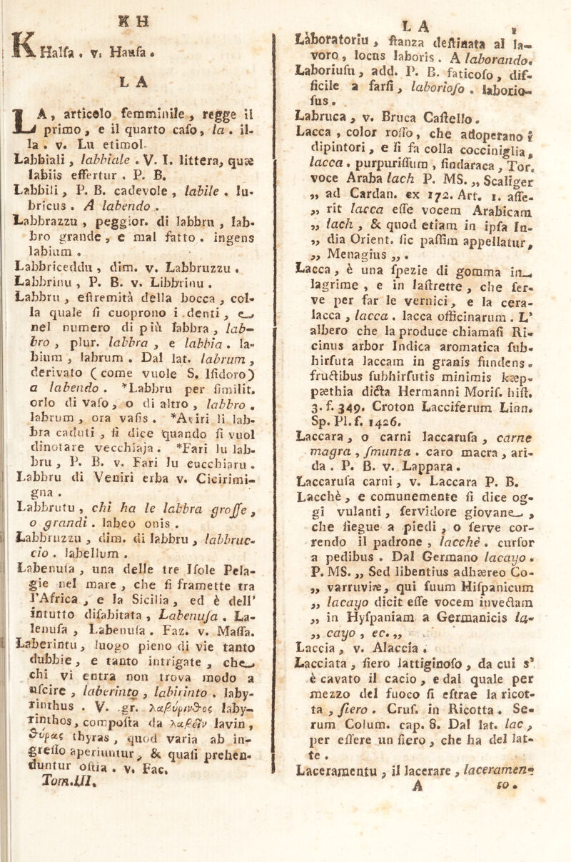 K H i\ Halfa • v« Ha&fa « L A LA, articolo femminile , regge il primo, e il quarto cafo, la. il- la . v. Lu etimol- Labbiali, labbiale . V. I. littera, quse labiis effertur , P. B. Labbili, P. B. cadevo!e , labile . lu- bricus . A labendo .. Labbrazzu , peggior. di labbri!, lab- bro grande , e mal fatto . ingens labium « Labbriceddu , dim. v. Labbrazzu « Labbrinu , P. B. v. Lihbrrinu . Labbru , efìremità della bocca , col- la quale il cuoprono i.denti, nel numero di più labbra , lab- bro , plur. labbra , e labbia . la- bium , labrum . Dal lat. labrum, derivato (come vuole S. Ifìdoro) a la bendo . * Labbru per firn ili t, orlo di vafo , o di altro , labbro . labrum , ora vafis . *Àf iri li lab- bra caduti , li dice quando fi vuol dinotare vecchiaia. *Fari lu lab- bri! , P. B. v. f ari lu eucchiaru . Labbru di Veniri erba v. Cicirimi- gna . Labbri!tu , chi ha le labbra graffe , o grandi . labeo onis . Labbrazzu , dim. di labbru , labbruc- ciò . labellum . Labenufa , una delle tre Jfole Pela- gie nel mare , che fi framette tra l’Africa j e la Sicilia , ed è dell* intuito difabitata , Labenufa . La- lenufa , Labenufa . Faz. v. Mafia. Laberintu, luogo pieno di vie tanto dubbie, e tanto intrigate , chc-> chi vi entra non trova modo a ufc ire , lab e rinto , labirinto . laby- rinthus . V» gr. hafivptv&Qs laby- rinthos, compofta da hufieìv lavin, thyras , quod varia ab in- grefìo aperiuntur, & eguali prehen- duntur otti a . v. Fac, Tom.JJL v LA i liktfatoriu , danza delimata al la- voro 9 locus laboris . A laborando« Laboriufu , add. P. B. faticofo, dif- ficile a farli, laboriofo « Inborio*- fus e Labruca, y Bruca Camello. Lacca , color rodò, che adoperano I dipintori, e il fa colla cocciniglia* lacca . purpuriffum , fìndaraca , Tore voce Araba lach P. MS. „ Scaliger „ ad Cardan. ex 172. Art. 1. affe- ,, rit lacca effe vocem Arabicam „ lach , & quod etiam in ipfa fa- „ dia Orient. fìc paflim appellatur, ,, Mena gius „ • Lacca, è una fpezie di gomma iru, lagrime , e in laffiette , che fer- ve per far le vernici, e la cera- lacca , lacca . lacca officinarum . L* albero che la produce chiamali Ri* cinus arbor Indica aromatica fub- hirfuta laccam in granis fundens « frudibus fubhirfutis minimis ksep- ptethia dièta Herraanni Morif. biffi 3.1349. Croton Lacciferum Lino. Sp. pl.f. 1426, Laccara, o carni laccarufa , carne magra , /munta . caro macra , ari- da » P. B. v. Lappara • Laccarufa carni, v. Laccara P. B. Lacchè , e comunemente il dice og- gi villanti, fervklore giovane^ , che fiegue a piedi , o ferve cor- rendo il padrone , lacchè . curfor a pedibus . Dal Germano lacayo • P. MS. „ Sed libentius adhaereo Co- „ varruvire, qui fuum Mifpanicum ,, lacayo dicit effe vocem invedam „ in Hyfpaniam a Germanicis /a- yy cayo j SOé yy Laccia , v. Aiaccia « Lacciata, fiero lattiginofo , da cui ss è cavato il cacio , e dal quale per mezzo del fuoco fi eftrae la ricot- ta , fiero . Cruf. in Ricotta • Se- rum Colum, cap. 8. Dal lat. lac, per edere un fiero, che ha del lat- Ite • Laceramenti!, il lacerare, laceramene A so.