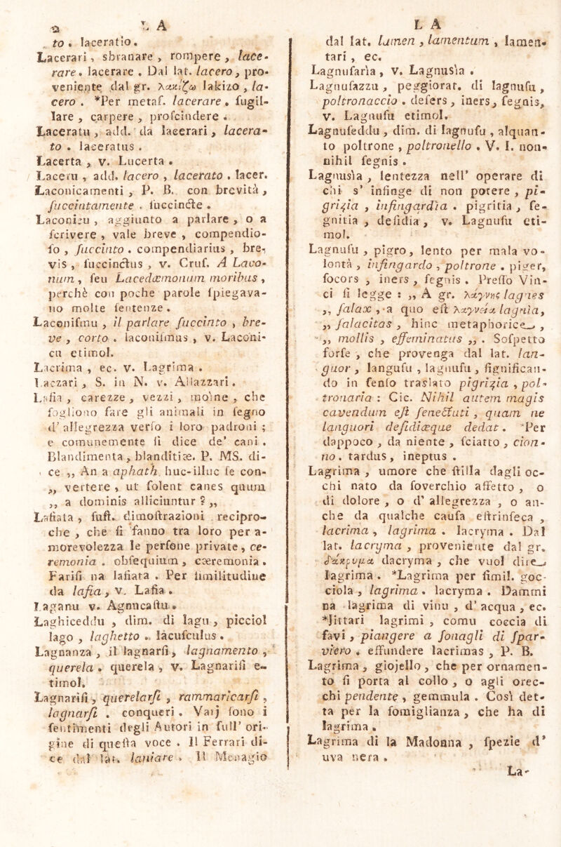 , to . laceratio, Lacerari, sbranare, rompere, lace- rare» lacerare . Dal lat. lacero , pro- veniente dal gr. Xxxfiv ÌMiito , la- cero . *Per me taf. lacerare • fug il- lare , carpere , profeindere . Laceratu, add. da lacerari, lacera- to • laceratus . Lacerta , v. Lucerta • Lacero , add. lacero , lacerato . tacer. Laconicamenti , P. B. con brevità , fucdatamente . Cucci né! e « Laconicu , aggiunto a parlare , o a fcrivere , vale breve , compendio- fa , faccinto . compendiarius , bre^ vis , luce incili s , v. Cruf. A La co- nutn , feu Lacedacmonum moribus , perchè con poche parole (piegava- no molte feutenze . Laconifoiu , il parlare faccinto , bre- ve y corto . laconifmus , v. Laconi- ca etimo!. Lacrima , ec. V. Lagrima . l.aczari , S. in N. v. Aliazzari. Lafìa , carezze , vezzi , moine , che Cogliono fare gli animali in legno d’allegrezza verso i loro padroni ; e comunemente 11 dice de’ cani . Blandimenta, blanditiae. P. MS. di- , ce ,, An a aphath huc-illuc fe con- >9 vertere , ut folent canes quum ,, a dominis alliciuntur?,, Latrata , fuft. ditnoftrazioni recipro- che , che fi fanno tra loro per a- morevolezza le perfone private, ce- remonia . obfequittcn , caeremonia . Fa rifi na lafiata » Per limilitudiue da lafia , v, Lafìa • ?. agami v- Ag mica fin * Laghiceddu , dim. di lago , picciol lago , laghetto .. làcufculus . Lagnanza , il lagnarli, lagnamento , querela . querela , v. Lagnarifi e- timoL Lagnarifi , querelarfi , rammaricar fi , ìagnarjl . conqueri . Vaij fono i j fe ut fori enti degli Autori in fidi’ ori- gine di epe fi a voce . Il Ferrari di- ce dal làr. latitare . 11 Menagio dal lat. [amen , lamentum \ lameti* tari , ec. Lagnufaria , v. Lagnus'ia . Lagnufazzu , peggiorar, di lagtnifu , poltronaccio . defers, iners, fegnis, V. Lagnufu etirnol. Lagnufecklu, dim. di lagnufu , alquan- to poltrone , poltrouello . V. I. non-» nihil fegnis . Lagnusìa , lentezza nell* operare di chi s’ infinge di non potere , pi- grigia , infirigardìcL . pigritia, fe - gnitia , defidia , v. Lagnufu eti- mo?. Lagnufu , pigro, lento per mala vo- lontà , infingardo , poltrone . piger, focors , iners , fegnis . Prefio Vin- ci fi legge : „ A gr. xdyvn; lagnes „ falax , a quo efl Xxyvcfx lagnìa, ,, falacitas , hinc metaphorice—., ■ ,, mollis , effeminatus „ . Sofpetto forfè , che provenga dal lat. lan- guor , langa fu , lagnufu, lignifican- do in fenlo traslato pigrigia , pol- tro naria : Cic. Nihil autem magis cavendum eji feneEtuti, quam ne languori de fidi (Eque dedat. 'Per dappoco , da niente , fciatto , don- no. tardus, ineptus . Lagrima , umore che Bilia dagli oc- chi nato da foverchio affetto , o di dolore , o d’ allegrezza , o an- che da qualche caufa eitrinfeca , lacrima , lagrima . lacryma . Da! lat. lacrijma , proveniente dal gr. fdrgupat dacryma , che vuol dire,,, lagrima . ^Lagrima per fimi!, goc- ciola , lagrima . lacryma . Dammi ca lagrima di vinti, d’acqua , ec. *jittari lagrimi , comu coccia di favi, piangere a fonagli di fpar• vièto * effundere lacrimas , P. B. Lagrima , giojelio , che per ornamen- to fi porta al collo , o agli orec- chi pendente, gemmula . Cosi det- ta per la fomiglianza , che ha di lagrima» La grima di la Madonna , fpezie d9 uva si era »