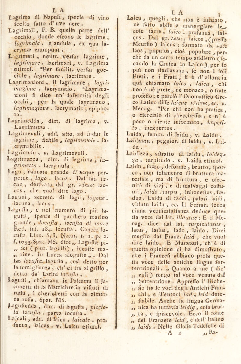 Lagrima di Napuli, fpczie di vino fcclto fatto d’ uve nere . Lagrimali, P. B. quelfa parte dell' occhio, donde efcono le lagrime, lacrimate . gianduia , ex qua la- crymag erumpunt . Lagrimari , neutr. ver fa r lagrime , lagrimare . lacrimari, v. Lagrima ctimol. *Per flinilit. verfar goc- ciole , lagrimare . lacrimare . Lagrimazioni , il lagrimare , lagri- magione . lacrymatio . *Lagrima- zioni lì dice un’ infermità degli occhi , per la quale lagrimano , lagrima fton e . lacrymatio , epipho- ra . Lagrimedda , dim. di lagrima , v. Lagrimuzza . La grimevnli , add. atto, ad indtir le lagrime , flebile , lagrimevole . la- crymabili s . Lagrimulu , v. Lagrimevuli. Lagrimuzza , dim. di lagrima , la- grime tt a . lacrymula . Lagu , raunata grande d' acque per- petue , lago . lacus . Dal lat. la- cus , derivato dal gr. 7\cIkk&$ lac- ccs , che vuol dire lago . Lagoni, accrefc. dì lagu , lagone . lacuna , lacus . Lagnila , e nel numero di più la- gniti , fpezie di gambero marino grande , locufta , locufta di mare Red. inf. 184. locufta . Cancer lo- culi a Lino. Syfl. Natur, t. 1. p. 2. f, 1055,Spat. MS. dice „ Lagnila pi- » ici ( plur. lagnili) , locutle ma- line. In Lucca alogulle „ . Dal lat. locufta. lagufta , così detto per la fomiglianza , eh’ ei ha al grillo , detto da'* Latini locufta « Lagu iti , chiamami in Palermi! li Ja- cunetti rii la Matrichrefia vifluti di ruflu , i cheriohetti con la zimar- ra roda . Spat. MS. J^aguftedda , dim. di lagnila , piccio- lo. locufta . parva locufta . Laicali , add. di laicu , laiccde . prò* facnSj» laicus » v. Laicu etimoL 1- ri g Laici!, quegli, che non è iniziato, ne fatto abile a maneggiare le cofe facre , laico , profanus , lai- cus . Dal gr. Xcqjtoc laicos , ( pretto Meurlìo) laicus; formato da Actèe laos , populus, cioè populare , per- chè da un certo tempo addietro (fe- condo la Crufca in Laico) per lo più non flu diava ho , fe non i (oli Preti, e i Frati , fi è d’ allora in qua chiamato laico , laica, chi non è nè prete, nè monaco, o frate prole ilo ; e perciò l’Onomaftico Gre- co Latino ditte laicus i£tiths, ec. v. Menag. *Per chi non ha pratica , o efercizio di checcheffia , e n* è poco o niente informato, imperi« to . inexpertus . Laida , femm. di laida , v. Laida « Laidazzu , peggior. di laida , v. Lai- da . Laidizza , aftratto di laidu , laide ga . turpitudo . v. Laidu etimo!. Laidu , fozzo , deforme , brutto, fpor- co , non f piamen te di bruttura ma- teriale , ma di bruttura , e ofee- nità di viz; , e di raalvaggi coftu- mi, laido . turpis , inhoneftus , foe- dus . Laidu di facci, paìori laidi, viftutu laidu , ec. Il Ferrari fenza ninna veiilìmiglianza deduce que- lla voce dal lat. illautus ; E il Me- nag. dice dal lat. turpi culat ns , latus , ladus , lado , laido. Direi meglio dai Franz, laid , che vuol dire laido. E Muratori, eh’ è di quefta opinione ci ha dimoftrato, che i Francefi abbiano prefa que- fta voce delle—antiche lingue fet- tentrionali, „ Quanto a me ( die* ,, egli ) tengo tal voce venuta dal „ Settentrione . Apprettò V Miche- „ fio tra le voci degli Antichi Fran- ,, chi, e Teutoni lad , leid dete- ,, ftabile. Anche la lingua Germa- ,, nica ha tuttavia leidig, cofa brut- „ ta , e {piacevole . Ecco il fonte ,, del Franzefe leid > e deir ltalino „ laido . Nelle Gioite Tedefche di A £ ÌLt-