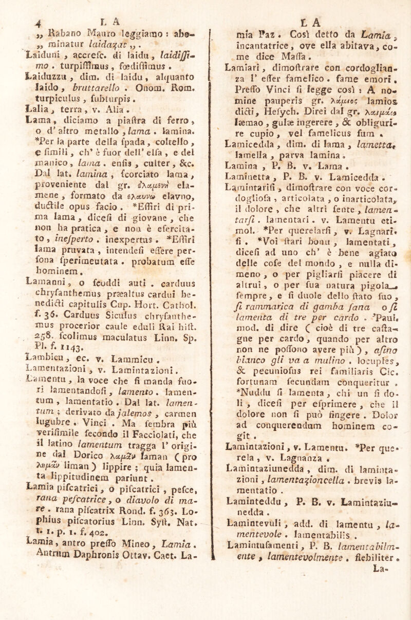 „ Rabarra Mauro leggiamo j abo- 3, minatur laidaqat „ . Laiduni ^ accrefc. di laida, laidìffit- mo . turpifìinaus , foediffimus . Laiduzzu , dira, di laida, alquanto laido, bruttar elio . Onora. Rom» turpiculus 3 fubturpis. Lalia ^ terra , v. Alia . Lama, diciamo a piaftra di ferro > o d’altro metallo , lama . lamina. *Per la parte della fpada, coltello, € limili, eh* è fuor dell* ella , e del manico, lama, enfis , culter, &c. Dal lat, lamina , (cordato lama, proveniente dal gr. ix*psv»y eia- mene 3 formato da exavve* elavno, ductile opus facio . *Efiiri di pri- ma lama , dicefi di giovane 3 che non ha pratica , e non è efercita- to , inefperto . inexpertus. *Effiri lama provata , intende!! edere per- fona fpericneutata . probatura effe hominem. La man ni, o feoddi auti . carduus chryfanthemus prsealtus cardui be- nedicti capitulis Cup. Hort. Cathol. f. 36. Carduus Siculus chryfanthe- mus procerior caule eduli Rai hift. fcolimus maculatus Linn. Sp. Pi. f. 1143, Lambicu, ec. v. Lammicu • Lamentazioni , v. Lamintazioni. Lamentìi, la voce che fi manda fuo- ri lamentando fi , lamento . la me 11- cum , lamentatio • Dal lat. la meri - funi ; derivato da jalemos , carmen lugubre . Vinci . Ma fembra più yerifimile fecondo il Facciolati, che il latino lamentum tragga P origi- ne eia! Dorico Xap2v lama 11 ( prò Xnpxv liraan ) lippire ; quia lamen- ta lippitudinem parilin t • Lamia pifcatrici, o pifcatrici 9 pefee, rana pefcatrice, o diavolo di ma- re . rana pifeatrix Rond. f. 3Ò3. Lo- pbius pifeatorius Liuti» Syfi. Nat. t# !• P. I. f. 402. Lamia , antro predo Mineo, Lamia . Antrum Daphronis Ottav. Caet. La- mia Paz . Così detto da Lamia 9 incantatrice, ove ella abitava,co~ me dice Malfa. Laudari, dimoftrare con cordoglian- za 1’ effer famelico • fame emori • Preffo Vinci fi legge così j A no- mine pauperis gr. xdptoz lamìos. dici?, Hefych. Direi dal gr. Xcupdt* Isemao , guise ingerere , ófc oblìguri- re cupio, vel famelicus fum * Lamicedda , dim. di lama , lametta* lamella , parva lamina • Lamina , P. B. v. Lama • Laminetta , P. B. v. Lamicedda . Lamititarifi, dimoftrare con voce cor® dogliofa , articolata , o inarticolata^ il dolore » che altri fente , lanieri** tarfi. lamentari. v. Lamento eti- mo!.' *Per querelarli, v. Lagnati* fi . *Voì Bari homi , lamentati, dicefi ad uno eh’ è bene agiato delle cofe del mondo , e nulla di- meno , o per pigliarli piacere di altrui, o per fua natura pigola^ Tempre, e fi duole dello fiato fua , fi rammarica di gamba fana o fii lamenta di tre per cardo » ^Paub ni od. di dire ( cioè di tre caftan gne per cardo, quando per altro non ne pofTono avere più ) , afino bianco gli va a mulino . locuples, & pecuniofus rei familiaris Cic. fortunam fecundam conqueritur . *Nuddu fi lamenta, chi un fi do- li , dicefi per efprimere , che li dolore non fi può fingere . Dolor ad conquerendum hominem co* git . Lamintazioni, v. Lamentu. *Per que* rela , v. Lagnanza • Lainintaziunedda , dira, di lambita» zioni, lamentafiioncella . brevis la- mentatio . Laminteddu , P. B. v. Larnintaziu- nedda . Lainintevuli , add. di lamentu , /a- mentevole . lamentabilis . Lamintufamenti, P. B. lamenta hi! in- erite > lamentevolmente . flebiliter » La®