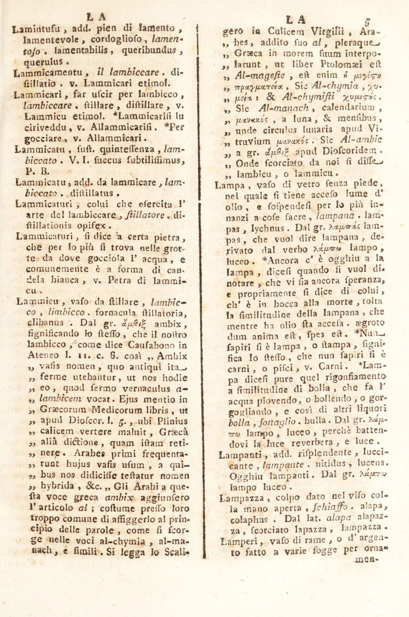 Lamititufu , add. pieti di lamento * lamentevole , cordogliofo , lamen• tojo . lamentabilis , queribundus , querulus. Lammicamentu , il lambiccare . di- fiillatio » v. Lamtnicari etimol. Lammicari > far ufcir per lambicco , lambiccare • biliare , diftillare , v. Lammicu etimol. *Lammicariìi In ciriveddu , v, Ailaramicarifi. *Per gocciare , v. Allammican . Lammicatu , fuft. quinteftenza , lam- biccato . V. I. diceus fubtiliffimus, P. B. Lammicatu 5 add. da lammicare , lam- biccato . didillatus . Lammicaturi , colui che efercita V arte del lambiccare , Jtillatore . di- fiillat ionis opifex . Lammicaturi j fi dice u certa pietra» che per lo più li trova nelle grot- te da dove gocciola 1’ acqua , e comunemente è a forma di can- dela bianca , v. Petra di lammi- cu . Lammicu , vafo da biliare » lambic- co , limbicco . fornacula ftillatoria, clibanus • Dal gr. arnbix, lignificando lo beffo, che il noftro lambicco , come dice Caufabono in Ateneo 1. li. c. 8. cosi ,, Amhix w vaiis nomen, quo antiqui ita • „ ferme utebantur, ut nos hodie ,, eo , quod fermo vernaculus a— ,, lambicem vocat. Ejus mentio in „ Graecorum Medicorum libris , ut „ apud Diofcor. I. , ubi Plinius ,, calicem vertere maluit , Graeca „ alià diebione , quam iftatn reti- „ ner£ • Arabes primi frequenta- si ruat hujus vafìs ufum , a qui- 9, bus nos didiciffe tedatur nomen „ hybrida , 8cc, „ Gli Arabi a que- lla voce greca ambix agghmfero P articolo al ; cobume predo loro troppo comune di affiggerlo al prin- cipio delle parole , come fi feor- ge nelle voci al-chymia » al-ma- siach, e Umili. Si legga lo Scali* L A 0 gero la Calicem Virgiliì » Ara- ,, Les , addilo fuo al, pleraque^ „ Graeca in morem fuum interpo- ' ,, farunt , ut liber Ptolomsei eft 2, Al-magefie , eft enitn « ptyi<?u », TrpctyftUTeia, » Sic Al-chymia , yo* „ pei* » 8l Al-chyinijti « ,, Sic AJ-manach , calendarium , „ fixvtcuos , a luna , Si raendbus, „ unde circulus lunaris apud Vi- 3, truvium y-tvxnóc, . Sic Al-ambio „ a gr. apud Diofcoridem . „ Onde fcorciato da noi fi differì „ lambicu , o lammicu « Lampa, vafo di vetro feuza piede» nel quale fi tiene accefo lume d olio , e fofpendeil per lo piu in- nanzi a cofe facre , lampada ^ larn* pas , lychnus. Dal gr. lam- pas , che vuol dire lampana , de*» rivato dal verbo lampo, luceo . * Ancora c’ è ogghiu a la lampa , dicefi quando fi vuol di* notare , che vi fia ancora fperanzaj, e propriamente fi dice di colui, eh’ è in bocca alla morte , tolta fa fimilimdine della lampana , che mentre ha olio ba accela . segreto dura, anima eft» fpes • *Nun-~» Papiri fi è lampa , o ftampa , figni- fica lo beffò , che nun lapiri fi è carni, o pifci > v« Carni. *Lam- pa dicefi pure quel rigonfiamento a fi mi! itudi ne di bolla > che fa I acqua piovendo» o bollendo , o gor- gogliando , e cosi di altri liquori bolla y Sonaglio . bulla . Dal gr. vù) lampo 1 liceo , perchè batten- dovi la luce reverbera » e luce .^ Lampanti, add. rifpìeudente » lucci8» cante , lampante . nitidus » lucens» CD £ hìu lampanti. Dal gr. ?,cip?ra> lampo luceo . La rapa zza , colpo dato nel vifo col- la mano aperta * Schiaffo aiapa, colaphus . Dal lat. alapa nlapaz- za , fcorciato lapazza , lampa zza . Lamperi , vafo di rame , o d argen- to fatto a varie fogge per orna® xasE-