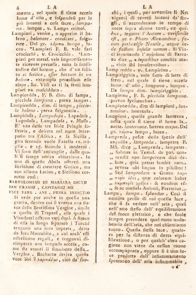 mento 9 nel quale fi tiene accefo lume d9 olio , e fofpenclefì per lo più innanzi a cole facre , lampa- na . lampas , v. Lampa etimol. Lampiari, venire , o apparire il ba- leno y balenare . corufcare , fulgu- rare . Dal gr. lampo , lu- ceo » *Lampiari P. B. vale fari crticicchi s v. Cruciceliia * *LaTo- piari per metaf. vale improvifamen- te ricevere percoffa , tolta la limili- tildi ne del baleno , che d’ un Libi- to ci ferifee, effer battuto in un balene . extemplo perculfum effe alapa , &c. Vidi ca ti la fenti lam- piari na mafeiddata . Lampicedda , P. B. dim. di lampa, picciola lamparia . parva lampas . Lampiceddu , dim. di lampu , piccia- lo baleno . parva fulguratio. Lampidufa , Lampcdtifa . Lapadufa y Lopadufa , Lampadufa , v. Mafia . E’ una delle tre Ifoie Peìagie fo- iba ria , e deferta nel mare inter- porlo tra l’Africa , e la Sicilia , gira fecondo vuole Fazello 11. mi- glia , e ifi, fecondo i moderni , Vi fono 'dell'anticaglie , dalle qua- li li feorge antica abitazione . In una di quelle Abela offervò una ifcrizione di carattere Gotico » ma con idioma Latino 3 e Siciliano cor- rotto cosi : Hartolomeus de marsara dictu IAN CRASSU , CAPITANDO ME FECI FARE . ANI . PRIMA INDICTIO Si vede pur anche in quefta una grotta, dentro cui fi venera una il a - tua della Beatiffima Vergine , limile /a quella di Trapani , alla quale i Viandanti offrono varj doni. A fianco di ella in luogo feparato i Turchi tengono una bara coperta , detta da loro Morrabito , a cui aneli* effì offerifeono regali, e tengonvi di- rimpetto una lampada accefa , co- me ila avanti il fìmulaero della__. Vergine . Bocharto deriva quella Voce Ìktv r ^ap7roi£tov y cioè da' fuo- chi y i quali, per avvertire fi Na- viganti di tenerli lontani da’ feo- gli , fi accendevano in tempo di notte fopra alcune torri , ex qui- bus , fegiiita V Autore , veriflmile efi, ut e Pharo Alexandrice 7 fa- cem pcìluxijje Nautis y atque in- de fadtum Infulae nomen . li Vin- ci feguitando l'opinione di Rarez- za «lice „ a lopadibus conchis ma» j, rinis ibi innafeentibus . Lamp reddu • v. Lampirinu . Lampirigghìa , vaio fatto di latta di ferro , nei quale fi tiene accefo lume d' olio , lampana % lampas « Da lampa dim. lampirigghia . Lampirinu 9 P. B, picciola lampana. parvus lychnuchus. Lampiuneddu, dim di lampioni 3 lan- ternino . laternula . Lampiuni, quella grande lanterna , nella quale fi tiene il lume la__^ cotte, lanternone. laterna major. Dal gr. hctpTTM lampo , luceo . Lampreda , pefee della fpezie dell anguilla , lampreda , lampetra P. MS. dice ,, Lampreda, lampetra. „ Salmas in Termi, de pai. con- ,, tendit non lampetram dici de- li bere , quia petras lambit nanu „ revera ubi lingua in pifeihus ! ,, Sed lampvedcim a Giceco Acqu- yy nvfiv iS'oc, , quse colorem habet 3> Xctpwvpss : & eandem ef- „ fe ac muftela Auto ni i. Ferrarius,,. Lampu , lampo . fplendor . Cosi fi nomina prelfo di noi quella luce , che fi fa vedere nell* aria , quali nell'atto lleffo dell' equilibrazione del fuoco elettrico, e che fuole fempre precedere quel moto undu* Istorio dell’aria, che noi chiamiamo tuono. Quella ilelfa luce, qualo- ra per ia dillanza dì detta equi- librazione , o per qualch' altra ca- gione non viene da neffun tuono accompapnata , oppure fi è una lu- ce prodotta dall’ infìammamento fpontaneo dell* aria infiammabile 9 q 4’