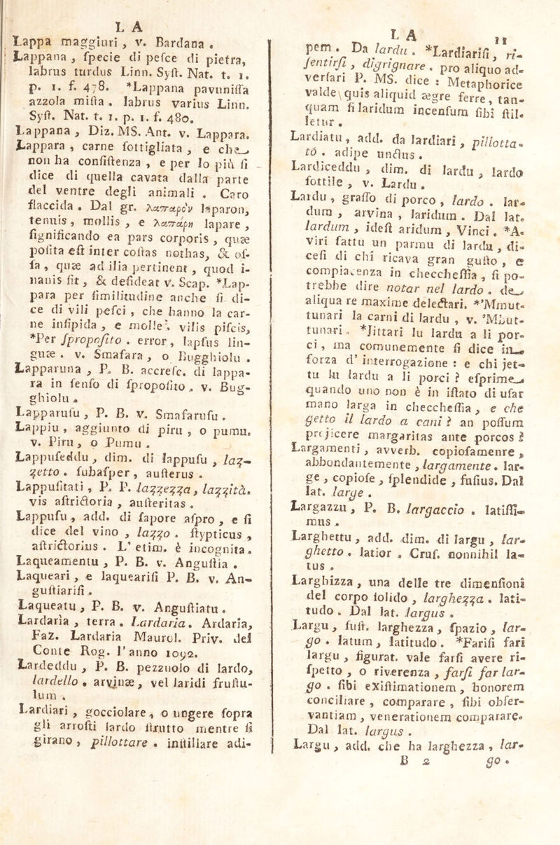 lappa maggiori , v. Bardana « Lappana , fpecie di pefce di pietra, labrus turdus Limi. Syfi. Nat. t. i. p. i. f. 4/8. * Lappana pavuniffa azzola mifia . labrus varms Liuti. Syfi. Nat. t. i. p. i, fi 4S0® Lappana Diz, MS. Ant. v. Lappara. Lappara , carne bottigliata , e che_> non ha confidenza , e per lo pit\ fi dice di quella cavata dalla parte del ventre degli animali . Caro flaccida • Dal gr. Xx^rapcv l^paron, tenuis , mollis , e 7\a7rccpn lapare , lignificando ea pars corporis , qu~e polita eft inter cofias nothas, 3l ol- la , quae a a i 1 i a pertinent , quod i- nanis fit, & defìdeat V. Scap. *Lap- para per fimilinuline anche fi di- ce di vili pefci , che hanno la car- ne infipida , e molle; vilis pifeis, *Per fprcpcfì/o . error, lapfus lin- gule » v. Smafara , o Bugghiolu • Lappam na , P. B. accrefc. di lappa- la in fenfo di fpropofito . v. Bu^- ghiolu, 53 Lappa ni fu , P. B. v. Sma fare fu . Lappiu , aggiunto di pira , o puma® v. Pini , o Pumu . Lappufeeklu , dim. di lappufu , la%~ qetto . fubafper , aufìerus . Lappuhtati, P. P. , la^fitcu vis aftridoria , aufieritas . Lappufu, add. di fapore a fp ro , e fi dice del vino , la^o . fiypticus , aftricìorius . L’etim. è incognita* Laqueamentu, P. B. v. Anguilla . Laqueari, e laquearifi P. B. v. An- guitiarifi * Laqueatu , P. B. v. Angufiiatu « Lardarla, terra. Lardarla. Ardaria, FaZ. Lardaria Maurol. Priv, del Come Rog. Panno 1092. Lardeddu , P. B. pezztiolo di lardo, lardello • arvjmae, vel Jaridi frufiu- lum . Lardiari , gocciolare , o ungere fopra gli artolti lardo itrntto mentre ti girano , pillottare , initiliare adi- L A pcm_. Da larda . «Lardiarifi, Jmfnfi .digrignare . pro aliquo ad- ver ar, P. MS. dice : Metaphorice va Ide \ quis aliquid ajgre ferre, tati- quam h laridum incenfum fìhj letur , Lardiatu , add. da lardiari , pillotta, io . adipe iinéhis . Lardiceddu , dim. di larda , lardo lottile , v. Lardu . Lardo , graffò di porco , lardo • Iai> dum , arvina , laridum . Dal Iato lardum , idei! aridum , Vinci ® viri fartu un parimi di lardu, di- cefi di chi ricava gran gufto , e compiacenza in checchefììa , fi po- trebbe dire notar nel lardo . de . aliqua re maxime deleteri, **Mmut« t ima ri la carni di lardo , v. ’MLut- tunati® Jittari lu lardu a li por® ci, ma comunemente fi dice iiu* forza (1 interrogazione : e chi jet-® tu ki lardo a li porci ? efprimec^ quando uno non è in ifiato di ufar mano larga in checcheffia, e che getto II lardo a cani ì an pofTum prt jicere margaritas ante porcos I Larga menti, avverb. copiofamenre » abbondantemente , largamente • lar* ge , copiofe , fplendide , fufius. Dal lar. large . Larga zzo, F0 B, largacelo . latifìi* mas Larghetti! , add. dim, di largii , lar-> ghetto « latior Grufi nonnihil la« tus ® Larghizza , una delle tre dimenfionl del corpo iolido , largherà » lati- tudo . Dal lafi largus , Largii , fu fi. larghezza , fpazio , lar« go » latum, latitudo. *Farifi fari largii , figurat, vale farli avere ri» fpeito , o riverenza , far fi far lar** go . fibi eXifiimationem , honorem conciliare , comparare , fibi obfer- vantiam , venerationem comparare* Dal lai. largus . Largo , add. che ha larghezza , Zar* B st go.