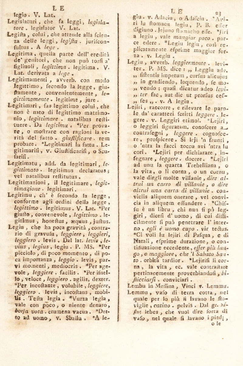 legio. V. Lat® Legislatori , che fa leggi, legista** tore. legislator V. Lat® Legifta , colai, che attende alla faen- za delie leggi, legijta • jurifcon*» fultus . A lege . Legitima, quella parte dell'eredità de' genitori, che non può torli a’ fi gl inoli, legittima . legitima . V. Lat. derivata a lege . Legitimamenti , avverb. con modo legittimo, fecondo la legge, gia- llamente , convenientemente, le- gittimamente • legitime , jure . Legitimari , far legittimo colui, ehe non è nato di legittimo matrimo- nio , legittimare . natalibus reffi- tuere . Da legitima n *Per prova- re , o moffrare con ragioni la ve- rità del fatto « giufiìficare . rem probare. *Legitimafi lu fattu . Le- gitimarili, v. Giultificarifi, o Scu- larifi. Legitìrnatu , add. da legitimari, le- gittimato . legitimus declaratus 5 vel natalibus rdlitutus . Legitimazioni , il legìtimare , legit* umazione • legitimari. Le girino li , eh* è fecondo la legge 9 conforme agli ordini della legge , legìttimo . legitimus. V. Lat. *Per giudo, convenevole , legittimo . le- gitimus , honeftus , aequus , juftus. Leghi , che ha poca gravità , contra- rio di gravida , leggiere , leggieri, leggiero . Ie?is * Dal lat. levis , le- vius , legius , legiu « P. MS. *Per picciolo , di poco momento , di po- ca importanza, leggìo . levis, par- vi momenti, mediocris , ^Per age- vole , leggiere . facilis . *Per ifnel- lo , veloce , leggiero . agilis, dexter. *Per incollante , volubile , leggiere, leggiero . levis, incoftans , mobi- lis . Teda legia « *Vurza Iegia , vale con poco, o niente denaro, èorja vota . crumena vacua . *Det- ad uomo, v* Sballa » *A le-» il- q * gm . v. A dacia , o Ada'lchi . *AvU ?u ftomacn legiu , P. B. eìfer digiuno . Jejuno fiomaebo effe. *Jir'i a legiu , vale mangiar poco . par- ce. edere. *Legiu legiu, così re- pinatamente efprime maggior for- za . v. Legiu . Legiu , avverb. leggiermente . levi- ter . P. MS. dice ; ,, Leggili adv. „ fidentis impetum , curfus alieujus ,, in gradiendo, loquendo, fe mo- ,, vendo ; quali dicatur adeo levi* „ ter fac , aut die ut prorfus cef- ,, fes ,,. v. A leghi. Lejiri, raccòrrò, e rilevare le paro- 1 le da’ caratteri ferirti leggere . le- gere . v. Leggio etimo!. *.Lejfri, 0 leggio figuratam, conofcere a_. coatrafegni , leggere . cogoofce- re, profpicere. Si lc/i ’n franti , o ?ntra la facci zoccu avi etra lu cori. *Lejiri per dichiarare, in- fegnare , leggere• docere. *Lejiri ad unu la quarta Trebelliana , o la vita, o li corna , o un corno, vale dirgli molte villanìe , dire al* trai un carro di villanie , o dire altrui una carta di villanie . con- viciis aliquem onerare , vel convi- cia in aliquem effundere . *Chif- fu è un libru , chi nun lì pò leg- gio , dicefi d* uomo, di cui diffi- cilmente fi può penetrare 1’ inter- no , egli è uomo cupo . vir terius. *Ci voli Iti lejiri di Pafqua, e di Natali, efprime durazìone, o con- tinuazione eccedente, ejjer più lun- go ,0 maggiore, che ’l Sabato San- to . orbita tardior. *Le;irifi li cor- na , la vita , ec. vale contraffare pertinacemente proverbiandoli, bi- sticciar fi . conviciari . Lembi! in Meliina , Vinci r. Lemma. Lemma , vado di terra cotta, nel quale per lo piti fi lavano le ftca- viglie , catino . pelvis • Dal gr. a/- lebes , che vuol dire forra di 9 nel quale fi lavano i pied* >