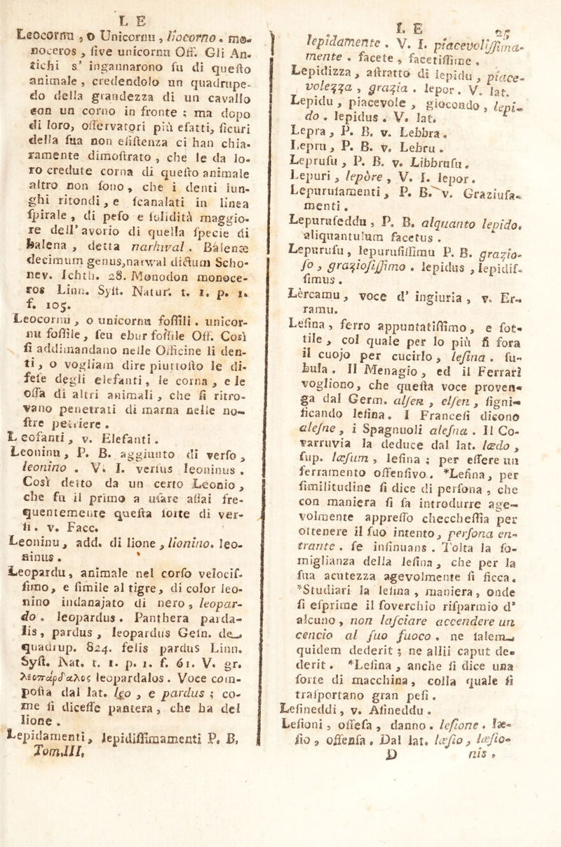 Leccarmi , © Unicorni!, liocorno « noceros , live unicornu Off. Gli An- tichi s’ ingannarono fu di quello animale , credendolo un quadrupe- do della grandezza di un cavallo &on un corno in fronte ; ma dopo eli loro, offèrvatori più datti, deuri della fua non eiìftenza ci han chia- ramente dimoffrato , che le da lo- ro credute corna di quello animale altro non fono, che i denti lun- ghi ritondi, e icanalati in linea fpirale , di pefo e ioli di tà maggio- re dell’avorio di quella fpecie di balena , detta narhwal . Baiente decimum genu$,narwaì di&uaj Scho- nev. Ichth. 28. Monodon monoce- ros Liim. Sylt. Natur*, t. 1, p. 1* f. 105. Leocornu , o tinicorrm follili. unicor- ni! foffile, feu ehurfofffle Off. Così fi addunandano nelle Officine li den- ti, o vogliam dire piurtoffo le di- feie degli elefanti, le corna , e le offa di altri animali , che fi ritro- vano penetrati di marna nelle no- fìre pesiere . Leofanti, v. Elefanti. Leoninii, P. B. aggiunto di verf© , leonino . Vi J. verius leoninus » Così detto da un certo Lo orno, che fu il primo a mare aliai fre- quentemente queffa ioite di ver- ff » v. Face. Leoninu, add. di lione , lionino* leo- ninus . % Leopardu, animale nel corfo velocif- fimo, e limile al tigre, di color leo- nino indanajato di nero, leopar- do . leopardus. Panthera parda* lis, pardus, leopardus Gein. quadrup. 824. felis pardus Linn. Syff9 Nat. r. 1. p. 1. f. 61. V* gr» teo7rdpcPcchcs lecpardalos . Voce com- pofìa dal lat. /go , e pardus ; co- h diceffe pantera , die ha dei lione . Lepidamenti, lepidiffimamenti P« B, TotnJJI, lepidamente . V. I. pmcewUjJima- mente . facete , facetifliice . ' Lepidizza, alìratto di lepidii, piace- , volema , grafia . Jepor. V. iat. Lepidi!, piacevole , giocondo , leni- do . lepidus « V. Iat* 1 Lepra , P. B, v. Lebbra « Leprti, P. B. v. Lebru . Leprufu , P. B. v» Libbmhi e Lepori, lepóre , V. I. lepor. Lepurulanaenti, P. Graziufa^ menti. Lepurufeddu , P, B. alquanto lepido, aliquantulum facetus . Lepis rufu, lepurufiiffmu P. B. gratia* jo , graqiojifjimo . lepidus , iepidif. fimus . Lèrcamu, voce cF ingiuria , v. Er- ra mu. Ldina, ferro appuntatiffimo, e fot- tile , col quale per lo più fi fora il cuojo per cucirlo, lefma . fu- buia . Il Menagio , ed il Ferrari vogliono, che queffa voce proven- ga dal Germ. alfen , elfen , /igni-* beando lelìna. I France/ì dicono al efne, i Spaglinoli alejna . Il Co- varruvia la deduce dal lat. ledo , fup. !<rfum , lesina ; per effere un ferramento offensivo. *Lefina, per fimi Illudine fi dice di perfona 9 che con maniera fi fa introdurre age- volmente appreffo checcheffla per ottenere il fuo intento, perfona en*- trame . fe infinuans . l’olta la fo- ni iglianza delia leiina, che per la fua acutezza agevolmente fi ficca. ''Studiati la letica, maniera, onde li Gip rime il foverchio rifparmio d* alcuno , non Infoiare accendere un cencio al fuo fuoco » ne ialeiiLa quidem dederit ; ne allii caput de* derit. ^Lelìna , anche il dice una forte di macchina, colla quale fi trasportano gran pefì . Lefineddi, v. Afìneddu . Leffoni, offefa , danno . leflone . lae- fio 9 offesa fa * Dai iat. (cedo? lofio* D nis t