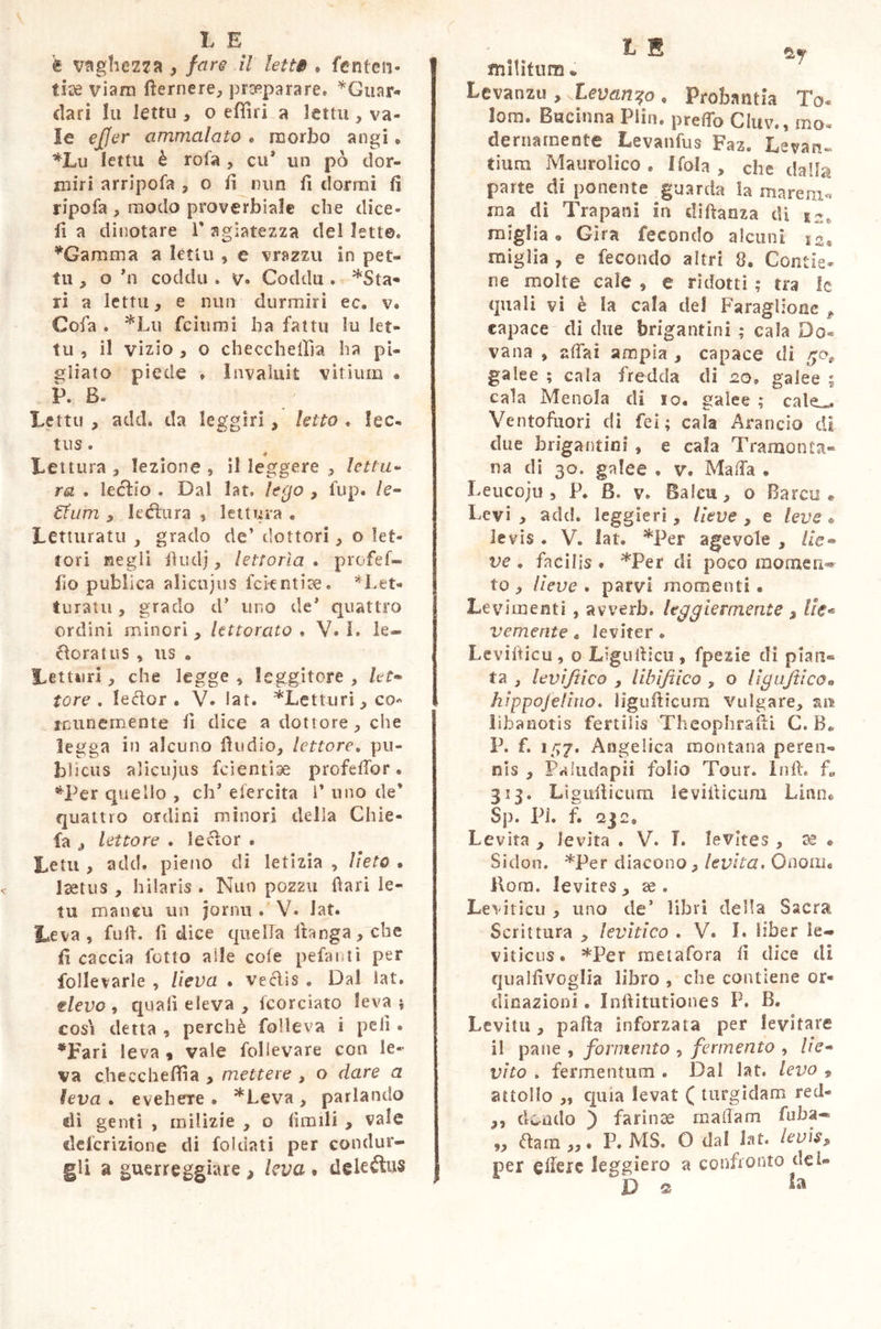 è vaghezza , fare il lem . feritesi- lite viam (ferriere, praeparare. *Gtiar* dari lu lettu , o efliri a lettu, va- le ejjer ammalato . morbo angi » *Lu lettu è rota , cu* un pò dor- miri arripofa , o fi min fi dormi fi ripofa , modo proverbiale che dice- fi a dinotare V agiatezza del letto, *Gamma a lettu , e vrazzu in pet- iti , o hi coddu . v® Coddu . *Sta» ri a lettu, e min durmiri ec. v® Cola . *Lu fcitimi ha fattu lu let- tu , il vizio , o checchefifia ha pi- gliato piede » Invaluit vitium a P. B. Lettu , add. da leggiri , letto . lec- tus O * Let tura , lezione , il leggere , lettu» ra . Lecìio . Dal lat. lego , fup. le- 6tum , lettura , lettura . Letturatu , grado de’ dottori, o let- tori negli fiudj, lettorìa . profef- fio publica alicujus fckntise. *Let> turani, grado à* uno de* quattro ordini minori , lettorato . V. I. le® floratus , us » Leu»!rì, che legge •> leggitore , let* tore . leftor . V. lat. *Lettiiri , co munemente fi dice a dottore, che legga in alcuno fi lidio, lettore. pu- blicus alicujus feientise profdlor • *Per quello , eh’ elercita 1* uno de* quattro ordini minori delia Ghie- fa lettore . lecìor . Letti, add. pieno di letizia , lieto . laetus, hilaris . Nuo pozzu fìari le- ni maneu un jornu . V. lat. Leva , fu fi. fi dice quella Itanga , che fi caccia lotto alle cole pefanti per folle varie , lieva . veélìs . Dal iat. devo , quali eleva , (cordato leva j cosi detta , perchè follava i peli « *Fari leva, vale folievare con le- va checcheffia , mettere , o dare a leva. evehere® *Leva, parlando di genti , milizie , o limili , vale cìefcrizione di foldati per condur- gli a guerreggiare , leva • deletìus L 8 Qw mltitura » Levanzu , .Levando * Probantia To* lom. Bneinna Plin. predo Cluv., mo- dernamente Levanfus Faz. Levan- tium Ma u roti co . Itola, die dalla parte di ponente guarda la marem- ma di Trapani in di danza di 52* miglia® Gira fecondo alcuni miglia , e fecondo altri 8, Contie- ne molte cale , e ridotti ; tra le quali vi è la cala del Faraglione f capace di due brigantini ; cala Do« vana , affai ampia , capace di got galee ; cala fredda di 20. galee \ cala Mencia di io® galee ; cale,. Ventofuori di fei; cala Arancio di due brigantini , e cala Tramonta- na di 30. galee • v. Mafia . Leucoju , P® B. v. Baiai, o Barala Levi , add. leggieri, lieve , e leve « levis . V. lat. M3er agevole , Ile* ve . facilis * *Per di poco momen-* to, lieve. parvi momenti® Le vi menti , avyerb. leggiermente , Uca- vernent e « leviter • Leviiticu, o Ligurticu, fpezie di pian® ta , leviftico , lihifiico , o UguJticOm hippojelino. ligufticum vulgare, sui libanotis fertilis Theophrafti C. B* P. f. 157. Angelica montana peren- nis , Paìudapii folio Tour. In il. f„ 313. Ligufiicura levifiicimi Linn® Sp. PI. f. 232® Levita , levita . V. I. levltes , se • Sidon. *Per diacono, levita. Onoai. fiori), levites , se . Levitici! , uno de5 libri della Sacra Scrittura , leviti co . V. I. liber le- viticus® *Per metafora ii dice di qualfìvoglia libro » che contiene or- dinazioni . Infiitutiones P. B. Levitu, palla inforzata per levitare il pane , fomento , fermento , lie- vito . fermentum . Dal lat. levo , attollo „ quia levat ( turgidam red- ,, dc-ndo ) farinae ma fiam fuba« . P. MS. O dal lat. levis» per edere leggiero a confronto dei» “* P o