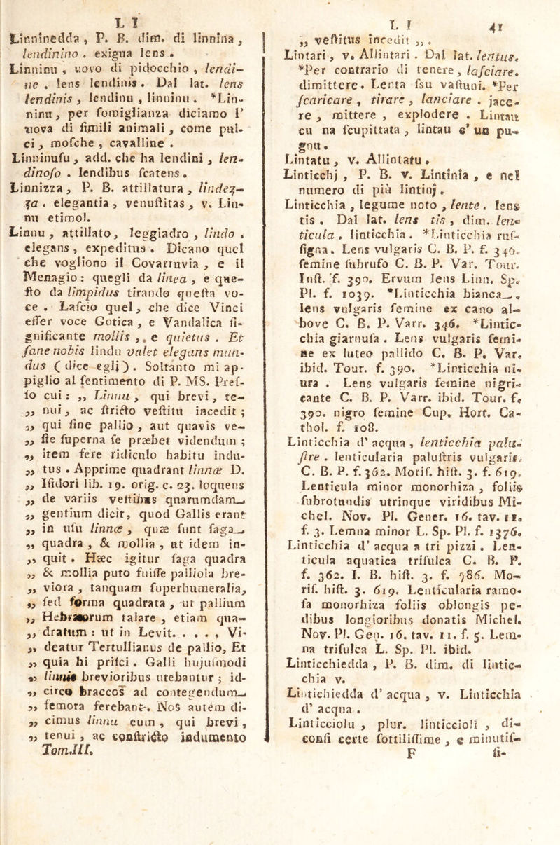 L I ^ Linmnedda , P. F. dim. di lÉnnina, lendlnlno . exigua lens . Liniti mi ? uovo di pidocchio , lendi- ne . lens lendini®. Dal lat. lens lendinis , lendinu , linninu . *Lin~ nimi , per fomigfianza diciamo 1’ uova di fienili animali , corne pul- ci y mofche , cavalline . Linninufu , add. che ha lendini , len- dino/o . lendibus fcatens. Linnizza, P. B. attillatura , lindez- za , elegantia , vcmiftitas, v. Lin- mi etimo!. Lianu , attillato, leggiadro , lindo « elegans , expeditus . Dicano quel che vogliono il Covanuvia , e il Mena g io : quegli da linea , e que- llo da limpidus tirando quella vo- ce . Laido quel, che dice Vinci effer voce Gotica , e Vandalica li- gnificante mollis ,, e quietus . Et fané nobis linda valet elegans mun- dus (dice egli). Soltanto mi ap- piglio ai fentimento di P. MS. Pref- io cui : ,, Limili , qui brevi, te- ,, nui, ac ftrifto vefiitu incedit ; s> qui fine pallio , aut quavis ve- yy fie fuperna fe praebet videndum ; item fere ridiculo habitu inclu- P> tus . Apprime quadrant Urinos D. Py Ifidori lib. 19. orig. c. <23. loquens p9 de variis veltibas quarum da m_« gentium dicit, quod Gallis erant py in ufu linnas , qute funt faga__» „ quadra , & mollia , ut idem in- ,, quit . Hsec igitur faga quadra „ &. mollia puto fuiffe palliola bre- yy viora , tanquam fiiperhumeralia, yy fed forma quadrata , ut pallium ,, Hebraturum talare , etiam qua- ,, dratttm : ut in Levit. . . . , VP 3, deatur Tertullianus de pallio. Et yy quia hi pritci • Galli hujuftnodi v Unni* brevioribus utebantur $ id- 9> circo feraccGS ad contegendum-* 9, femora ferebant-. NoS autem di- yy cimus linnu eum , qui brevi , yy tenui, ac coniUidlo indumento 1 Torridi L L ! 41 ,, veftitus incedit „ . Lintari, v. Allintari . Dal. Iat. lentus, *Per contrario di tener e, lafciare. dimittere. Lenta fsu va itu ni. *Per /caricare , tirare , lanciare . jace- re * mittere , explodere « Lintau cu na fcupittata , lintau c® un pu-» gnu » Lintatu , v. Allintatu * Linticchj , P. B. v. Lintinla , e ne! numero di più lintinj. Linticchia , legume noto , lente. lens tis . Dal lat. lens tis , dim. leu* ticula » linticchia. ^Linticchia ruf- figna. Lens vulgaris G. B. P. f. 340, femine itibrufo C. B. P. Var. Tour. InfL f. 390. Ervum lens Limi. Sp. P!. f. 1039. Linticchia bianca_^e lens vulgaris femine ex cano al«® bove C, B. P. Varr. 346. * Limic- eli ia giarnufa . Lens vulgaris femi- ne ex luteo pallido C. B. P. Var* ibid. Tour. f. 390. ^Linticchia nU ura . Lens vulgaris femine ni gre- cante C« B. P. Varr. ibid. Tour, f* 390. nigro femine Cup, Hort. Ca- thol. f. io8. Linticchia d'acqua, lenticchia pala* [tre . lenticularia paluffris vulgaris* C. B. P. f. 362. Morif. fiitf. 3. f. 6ig( Lenticula minor monorhiza , foliis fiibrotundis utrinque viridibus Mi- chel. Nov. PI. Gener. 16. tav. si» f. 3. Lemna minor L. Sp. PI. f. 1376. Linticchia d’ acqua a tri pizzi , Len- ticula aquatica trifulea C. B. P. f. 362. I, B. hift. 3. f. r)86. Mo- rir. hift. 3. 619. Lenticularia ramo- fa monorhiza foliis oblongis pe- dibus longioribus donatis Michel. Nov. PI. Gen. 16. tav. 11. f 5. Le di- na trifulea L. Sp. PI. ibid. Linticchiedda , P. B. diro, di lintic- chia v. Lintieh iedda d* aequa , v. Linticchia d’ aequa . Linticciolu , plur. linticcioM > di~ confi certe fottiliffime 9 c minutif- F fi-