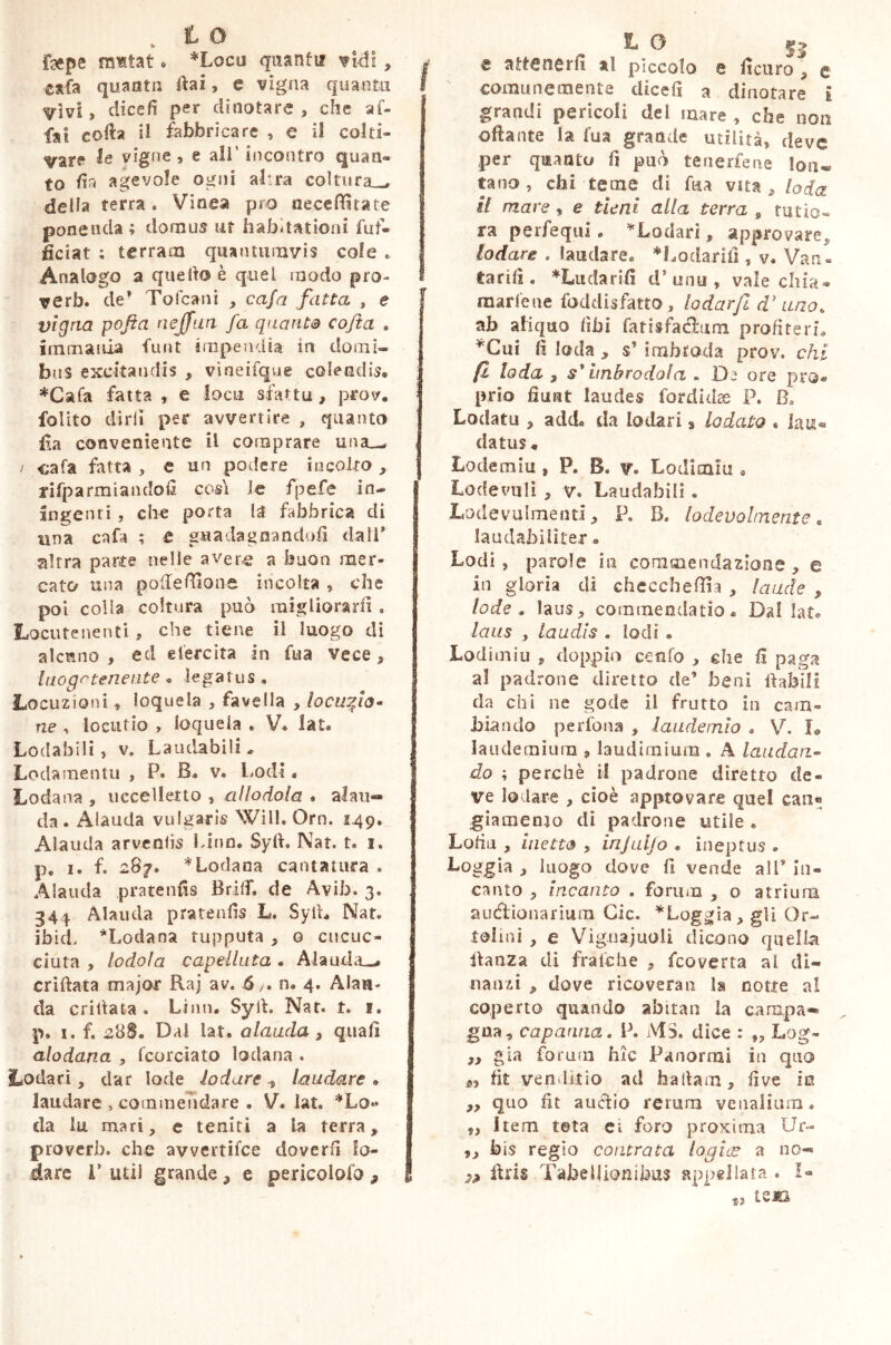 k t 0 fsepe mitat * *Locu quanti? vidi, eafa quanta ftai, e vigna quaatu ^■ìvi, dice fi per dinotare , che af- fai corta il fabbricare , e il colti- vare le vigne , e all’ incontro quan- to fin agevole ogni afra coltura.,, della terra. Vinea pro necefititate ponenda; domus ut habitationi futi- ficiat ; terram quantumvis cole . Analogo a quello è quel modo prò- verb. de’ Tofcani , cafri fatta , e vigna pofta nejfun fa quanta cofta . immania funt impendia in domi- bus excitandis , vìneifque colendis* *Cafa fatta, e loca sfa*tu , prov. folito dirli per avvertire , quanto fia conveniente il comprare una_^ / <;afa fatta , e un podere incolto , rifpa rimandoti cosi le fpefe in- ingenti , che porta la fabbrica di una cafa ; t guadagnandoli dall* altra parte nelle avere a buon mer- cato una portertione incolta , che poi colla coltura può migliorarti. Locute nenti , che tiene il luogo di alcuno, ed elercìta in fua vece. Inogctenente « legatus * Locuzioni, loquela , favella , locufio- ne , locutio , loquela . V. lat. Lodabili, v. Laudabili. Lodamentu , P. R. v. Lodi. Lodami, uccelletto , allodola . alau- da . Alauda vulgaris Will. Orn. 1.49. Alauda arventis Lina. Syft. Nat. t. 1. p. 1. f. 287. *Lodana cantatura . Alauda pratentis Brilf, de Avib. 3. 344 Alauda pratentis L. Syft* Nat. ibid. *Lodana tupputa , o cucuc- ciuta , lodola capelluta . Alauda^* enfiata major Raj av. ó,-* n. 4. Alau- da Grillata . Limi. Syft. Nat. t. 1. p. i. f. 288. Dal lat. alauda, quali alodana , fcorciato lodana . Lodati, dar lode lodare , laudare • laudare , commendare . V. lat. *Lo» da iu mari, e reniti a la terra, proverb. che avvertifce doverti lo- dare i* udì grande , e pericolofo 9 t 0 $2 e attenerli al pìccolo e ticuro^ e comunemente dicefi a dinotare I grandi pericoli del mare , che non ortante la fua grande utilità, deve per quanto fi può tenertene lon« tano , chi teme di fua vita, loda i! mare, e tieni alla terra 9 tutio- ra perfequi. * Lodati , approvare, lodare . laudare. ^Lodanti , v. Van« tariti. *Ludariti d’unu , vale chia- martene fodclisfatto, lodar/2 cV uno* ab aXiquo libi fatisfaélum profiteri. *Cui ti loda , s* imbroda prov. chi fi loda , $' imbrodola . De ore pro- prio fiunt laudes fordidse P. B. Lodato , add. da Iodati 3 lodato * lau- datus * Lodemiu , P. B. v. Lodimiu • Lo de vidi , v. Laudabili. Lodevulmenti, P. B. lodevolmente« laudabiliter • Lodi , parole in commendazione , e in gloria di checchefiia , laude , lode . laus, commendatio. Dal lat. laus , laudis . lodi . Lodimiu , doppio confo , che €i paga al padrone diretto de’ beni ftabili da chi ne gode il frutto in cam- biando perfona , laudeinio . V. X® laudemiurn , laudimium . A laudan- do ; perchè il padrone diretto de- ve lodare , cioè approvare quel can« giamento di padrone utile . Lofiu , inetto , injuljo . ineptus » Lo ggia , luogo dove fi vende all’ in- canto , incanto . forum , o atriuna auctionarium Cic. ^Loggia, gli Or- teli ni , e Vignaiuoli dicono quella ftanza di fra ielle , feoverta al di- nanzi , dove ricoveran la notte al coperto quando abitai! la campa* gua, capanna. P. MS. dice : „ Log- ,, già forum hic Panormi in quo fit venditio ad haltam, tive in ,, quo fit auftio rerum venalium. „ Item tota ei foro proxima Ur- ,, bis regio contrata logice a no- ftris Tabellionibus appellata . I- iens a