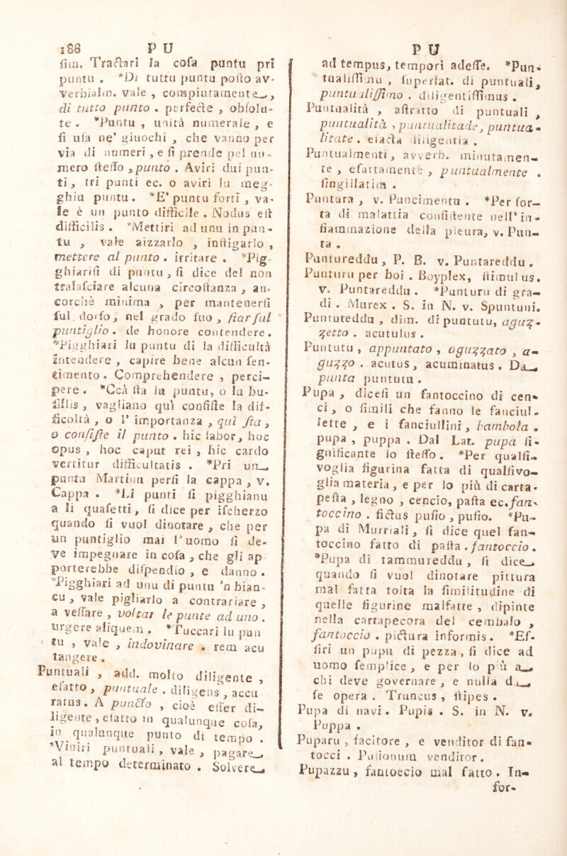 |]ni» Trachri la cofa punta pri punta . *Di tutta punto pollo av> Verbialm. vale , compiuta aienti, di tutto punto . perfecìe , obfolu- te . *Puntu , unità numerale , e li ufa ne’ giuochi , che vanno per via hi numeri , e li prende pel mi- mero Hello ,punto . Aviri dui pun- ti, (ri punti ec. o aviri Iu meg- ghia punta . *£’ punta forti , va- le è un punto difficile . Nodus eli difficilis . *lVSettiri ad unii in pan» tu , vate aizzarlo , iniligarlo , mettere al punto » irritare » *Pig« ghiarii! di punta , li dice de! non tralafciare alcuna clrcoftanza , an- corché minima , per mantenerli fui dorfo, nel grado fuo , ftarful puntiglio, de honore contendere. *i?igghiari iu punta di la difficultà Intendere , capire bene alcun ren- dimento » Comprehendere , perci— pere. *Ccà Ita la punta, o la bu- , vagliano qui confifie la dif- ficoltà , o V importanza , qui Jìa , 9 confifie il punto . hic iabor, hoc opus , hoc caput rei , hic cardo verritur difficultatis . *Pri unu punta Mar timi perii la cappa y v. Cappa . *Li pumi lì pigghianu a li quafetti, li dice per ifcherzo quando lì vuoi diaotare , che per un puntiglio mai r uomo lì de- j Ve impegnare in cola * che gli ap porte»ebbe dìfpeodio , c danno ♦ Pigghìari ad unu di punta *n bian- ca , vale pigliarlo a contrariare , a velia re , voltar le punte aduno. urgere aliquem . * Tacca ri Iu pun ’ 111 ’ * indovinare . rem acu tangere . Puntuali , add. molto diligente , etatto , puntuale . diligens , acca rams. A puncto , cioè effer di- ligente , elatto ni qualunque cola in qualunque punto di tempo . \ 1 ^* Pt*!!inali, vaie , pagare t a! tempo determinato . Solvere ad tempus, tempori adeffe* taaliffi nu , 1 liperiat. di puntuali% pimtualijjhiio . ddigentiffimus . Puntualità > a (fritto di puntuali , puntualità , puutualitade, puntila» btate . elacld diligentia . Pun tua Intenti> avverò, minutamen- te , efattainentfe , puntualmente . Ungi Hat im . Puntura , v. Puncimentu . *Per for- ra di malattia confidente nell’in- fiamma z ione della pleura, v. Pun- ta . Puntureddu, P. B. v. Puntareddu . Puntimi per boi . Boyplex, fiimulus, V. Puntareddu . *Punturu di gra- di . Murex . S. in N. v. Spuntuui. Punruteddu , dim. di puututu, 7tetto . acutulus. Punta tu , appuntato , a gufato , a- guqqo . acutus, acuminatus. Da_, punta puntutu. Pupa , dicefi un fantoccino di cen* ci, o fimi!! che fanno le fanciul- ieite , e i fanciullini, bambola a pupa , pappa . Dal Lat. papa lì* gn ideante io lì e ffo . *Per qualfi- voglia figurina fatta di qualfivo- glia materia , e per lo più di carta- peiia , legno , cencio, palla ec%fan^ taccino . fièfus pufio , ptifio. ♦pu- pa di Marnali, fi dice quel fan- toccio fatto di palla . fantoccio • *Pupa di tammureddu, fi dice-* quando fi vuol dinotare pittura mal fatta tolta la fimi li tu dine di quelle figurine malfatte , dipinte nella cartapecora del cembalo , fantoccio . pittura informis. *£f- firi un pupu di pezza > fi dice ad uomo fempfiee , e per lo p ù chi deve governare, e nulla d ^ fe opera . Truncus , llipes . Pupa di navi . Pupis . S. in N. v. Puppa . Puparu , facitore , e venditor di fan» tocci , Pdiionum venditor, Pupazzu , fantoccio mal fatto . In-»