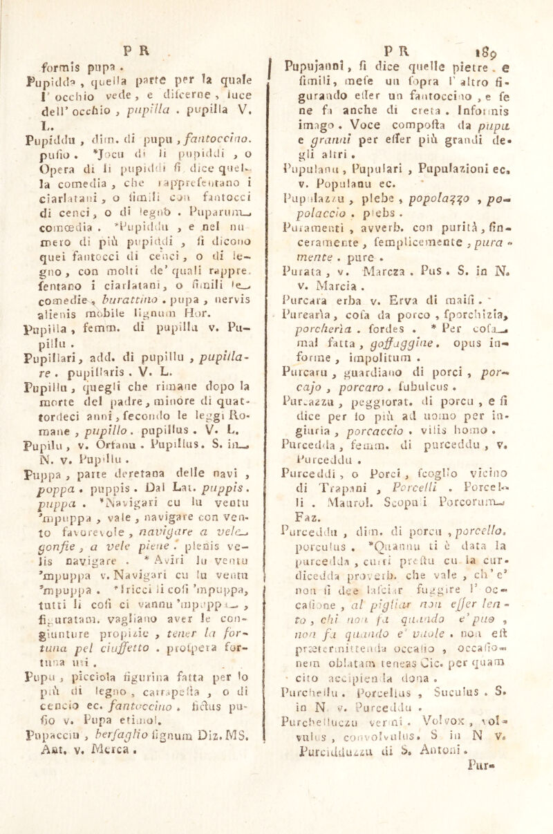 formis pop* * Pupidd* , quella parte per la quale T occhio vede , e difcerne , luce dell* occhio , pupilla . pupilla V. L. Pupiddu , dim. di pupu , fautocciao. pu fio . *Jocti di li pii pi cicli , o Opera di li pupìddi fi dice quel- la comedia , che r apprefentano i ciarlatani * o tienili con fantocci di cenci 3 o di legati . Puparum-* comoedia . *lJupuldu , e nel mi mero dì più pupìddi , lì dicono quei fantocci di cenci , o di le- gno, con molti de’quali rappre. fentano i ciarlatani, o sìmili 1 e_> come di burattino . pupa , nervis alienis mobile lignum Hor. Popilia, fenrun. di pupilla v. Pu- pilla . Pupillari, add. di pupillu 9 pupilla- re • pupillaris , V. L. Pupilla, quegli che rimane dopo la morte rie! padre , minóre eli quat- tordeci anni, fecondo le leggi Ro- mane , pupillo. pupillus. V* L. Pupilu, v. Orfanu . Pupilius. S. ira», N. v. Pupilla . Pappa , parte deretana delle navi , poppa* puppis. Dal Lai. pappis, pappa . Navigari cu ni venta Tnpuppa , vale , navigare con ven- to favorevole , navigare a vele gonfie , a vele piene / plenis ve- Jis navigare . * Aviri Ju ventu hnpuppa v. Navigari cu fu venni ’mpuppa . ^ 8ricci ii coli ’mpuppa, tutti Ir coli ci vannu’mpuppi-. , figurataci, vagliano aver Je con- giunture propizie , tener la for- tuna pel cìuffetto . prospera for- tuna ini . Pupo , picciola figurina fatta per lo più di legno , carraperta , o dì cencio ec. fantaccino * tìcìus pu- fio v* Pupa etimo!. Piìpaeciu , ber faglio lignum Dis. MS, Àat, v. Me re a . Pupujanni, fi dice quelle pietre . e limili, mele un l'opra V altro fi- gurando etler un fantocci no , e fe ne fa anche di creta . Infoimìs im.ìgo . Voce comporta da pupa e granai per elfer più grandi de« gii altri . Pupuianu , Pupillari , Pupufazioni ec, v. Populanu ec. Pupulaz/u , plebe * popolaq^o , po^ poiaccio . p^ebs . Paramenti , avverb. con purità, fin® ceramente , fempUcemeote , pura « mente . pure . Furata , v. Marcia . Pus . S. in N• v. Marcia . Purcara erba v. Erva di maifi . * Purear'ia, cola ila porco , fporchizia, porcherìa . fordes . * Per coI’jl-* mal fatta, goffaggine » opus io-» forme , impolitam . Puteam , guardiano di porci , por- cajo } porcaro . fubulcus . Purezza , peggiorar, di porca , e fi dice per lo più ad uomo per in- giuria , porraccio * viìis homo • Purcedda , feium. di pureeddii , v* Purceddu • Pureeddi , o Porci , fcoglio vicino di Trapani , Porcelli . Porcela li . Mauro!. Scopa i Porcorum-» Faz. Purcedda , dim. di porca , porcello* porculus . * Qua timi ti è data la pare ed da , emù predo cu la cur- dice d da prove ih* che vale , eh’e3 non fi dee laici m fuggire P oc - cartone , al pigliar non effer lea - to , chi no i fa quando e7 può , non fa quando e v ilo le . non eit praetermittenda occa ho , occafio® nera oblatam teneas Cic. per quam * cito accìpien la dona • Purcheilu. Porcellus , Suculus . S. io N 9* Purceddu . Purcheiluczu verni. Vofvox , \ ol » vii!us , convolvulus* S in N V« Furcidduzzu di S6 Antoni »